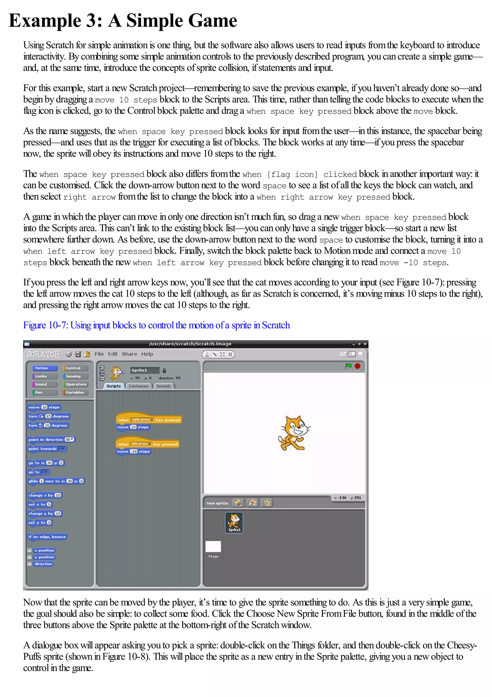 Example 3: A Simple Game
UsingScratchfor simple animationis one thing, but the software also allows users to read inputs fromthe keyboard to introduce
interactivity. Bycombiningsome simple animationcontrols to the previouslydescribed program, youcancreate a simple game—
and, at the same time, introduce the concepts ofsprite collision, ifstatements and input.
For this example, start a newScratchproject—rememberingto save the previous example, ifyouhaven’t alreadydone so—and
beginbydragginga move 10 steps block to the Scripts area. This time, rather thantellingthe code blocks to execute whenthe
flagiconis clicked, go to the Controlblock palette and draga when space key pressed block above the move block.
As the name suggests, the when space key pressed block looks for input fromthe user—inthis instance, the spacebar being
pressed—and uses that as the trigger for executinga list ofblocks. The block works at anytime—ifyoupress the spacebar
now, the sprite willobeyits instructions and move 10 steps to the right.
The when space key pressed block also differs fromthe when [flag icon] clicked block inanother important way:it
canbe customised. Click the down-arrowbuttonnext to the word space to see a list ofallthe keys the block canwatch, and
thenselect right arrow fromthe list to change the block into a when right arrow key pressed block.
Agame inwhichthe player canmove inonlyone directionisn’t muchfun, so draga newwhen space key pressed block
into the Scripts area. This can’t link to the existingblock list—youcanonlyhave a single trigger block—so start a newlist
somewhere further down. As before, use the down-arrowbuttonnext to the word space to customise the block, turningit into a
when left arrow key pressed block. Finally, switchthe block palette back to Motionmode and connect a move 10
steps block beneaththe newwhen left arrow key pressed block before changingit to read move -10 steps.
Ifyoupress the left and right arrowkeys now, you’llsee that the cat moves accordingto your input (see Figure 10-7):pressing
the left arrowmoves the cat 10 steps to the left (although, as far as Scratchis concerned, it’s movingminus 10 steps to the right),
and pressingthe right arrowmoves the cat 10 steps to the right.
Figure 10-7:Usinginput blocks to controlthe motionofa sprite inScratch
Nowthat the sprite canbe moved bythe player, it’s time to give the sprite somethingto do. As this is just a verysimple game,
the goalshould also be simple:to collect some food. Click the Choose NewSprite FromFile button, found inthe middle ofthe
three buttons above the Sprite palette at the bottom-right ofthe Scratchwindow.
Adialogue boxwillappear askingyouto pick a sprite:double-click onthe Things folder, and thendouble-click onthe Cheesy-
Puffs sprite (showninFigure 10-8). This willplace the sprite as a newentryinthe Sprite palette, givingyoua newobject to
controlinthe game.
 