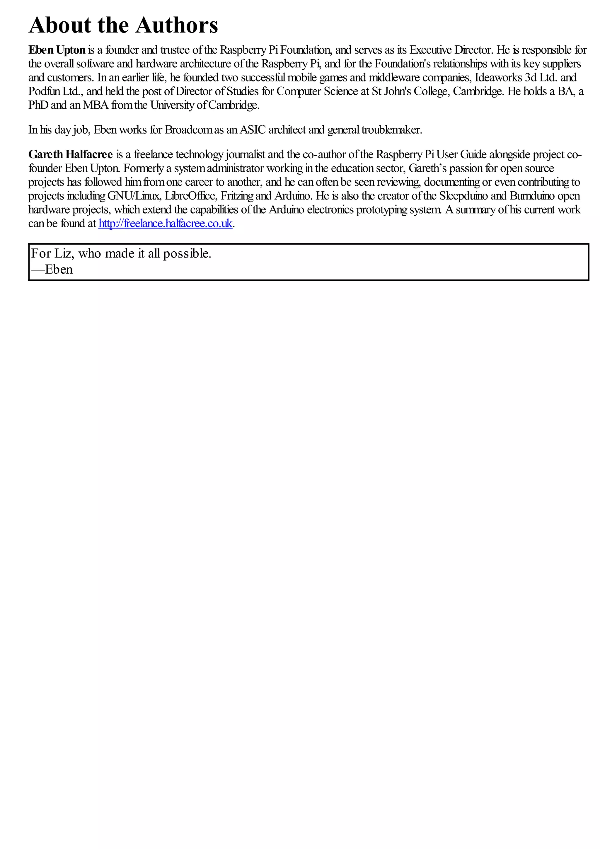 About the Authors
EbenUptonis a founder and trustee ofthe RaspberryPiFoundation, and serves as its Executive Director. He is responsible for
the overallsoftware and hardware architecture ofthe RaspberryPi, and for the Foundation's relationships withits keysuppliers
and customers. Inanearlier life, he founded two successfulmobile games and middleware companies, Ideaworks 3d Ltd. and
PodfunLtd., and held the post ofDirector ofStudies for Computer Science at St John's College, Cambridge. He holds a BA, a
PhDand anMBAfromthe UniversityofCambridge.
Inhis dayjob, Ebenworks for Broadcomas anASIC architect and generaltroublemaker.
GarethHalfacree is a freelance technologyjournalist and the co-author ofthe RaspberryPiUser Guide alongside project co-
founder EbenUpton. Formerlya systemadministrator workinginthe educationsector, Gareth’s passionfor opensource
projects has followed himfromone career to another, and he canoftenbe seenreviewing, documentingor evencontributingto
projects includingGNU/Linux, LibreOffice, Fritzingand Arduino. He is also the creator ofthe Sleepduino and Burnduino open
hardware projects, whichextend the capabilities ofthe Arduino electronics prototypingsystem. Asummaryofhis current work
canbe found at http://freelance.halfacree.co.uk.
For Liz, who made it all possible.
—Eben
 