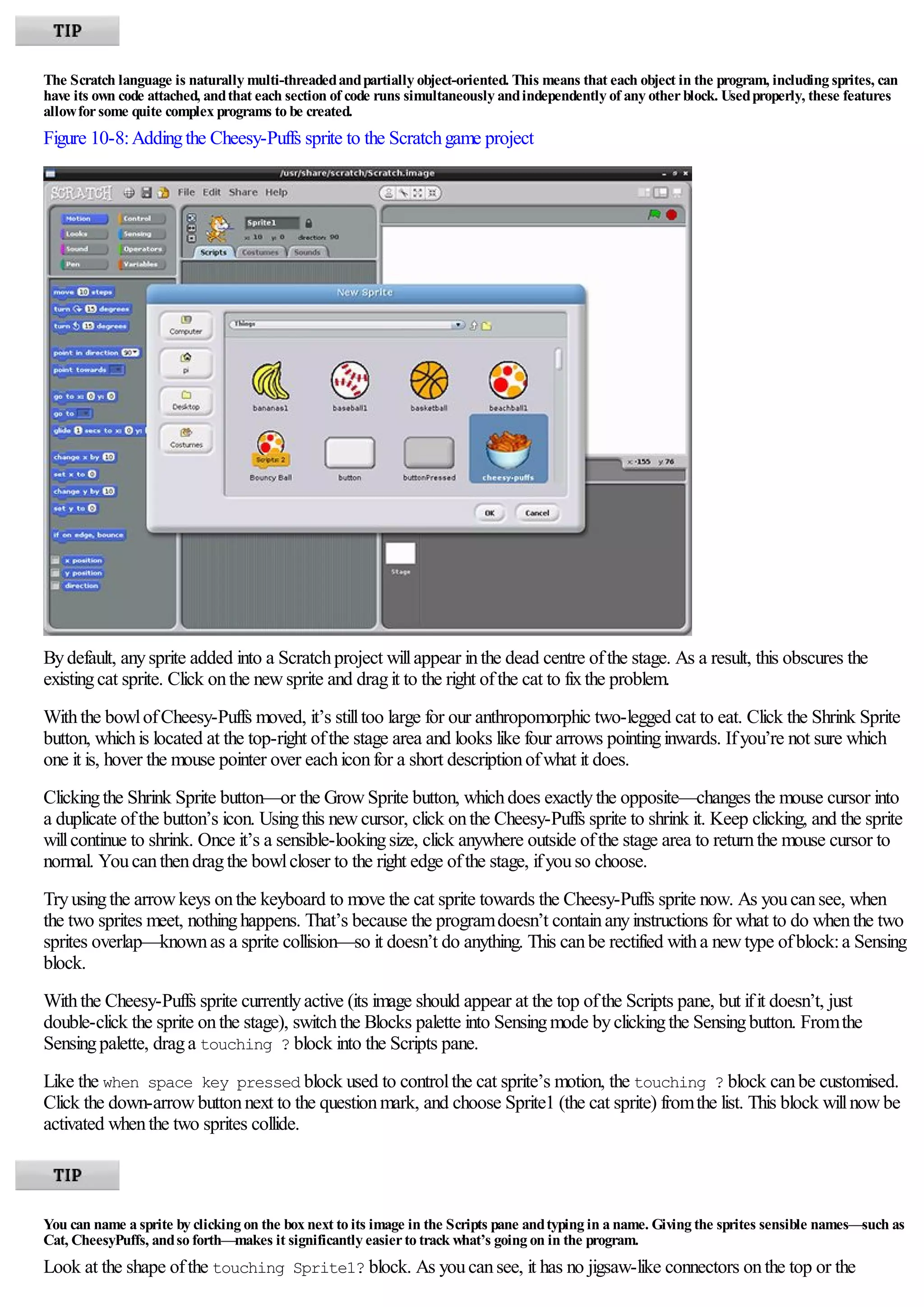 The Scratch language is naturally multi-threadedandpartially object-oriented. This means that each object in the program, including sprites, can
have its own code attached, andthat each section of code runs simultaneously andindependently of any otherblock. Usedproperly, these features
allowforsome quite complex programs to be created.
Figure 10-8:Addingthe Cheesy-Puffs sprite to the Scratchgame project
Bydefault, anysprite added into a Scratchproject willappear inthe dead centre ofthe stage. As a result, this obscures the
existingcat sprite. Click onthe newsprite and dragit to the right ofthe cat to fixthe problem.
Withthe bowlofCheesy-Puffs moved, it’s stilltoo large for our anthropomorphic two-legged cat to eat. Click the Shrink Sprite
button, whichis located at the top-right ofthe stage area and looks like four arrows pointinginwards. Ifyou’re not sure which
one it is, hover the mouse pointer over eachiconfor a short descriptionofwhat it does.
Clickingthe Shrink Sprite button—or the GrowSprite button, whichdoes exactlythe opposite—changes the mouse cursor into
a duplicate ofthe button’s icon. Usingthis newcursor, click onthe Cheesy-Puffs sprite to shrink it. Keep clicking, and the sprite
willcontinue to shrink. Once it’s a sensible-lookingsize, click anywhere outside ofthe stage area to returnthe mouse cursor to
normal. Youcanthendragthe bowlcloser to the right edge ofthe stage, ifyouso choose.
Tryusingthe arrowkeys onthe keyboard to move the cat sprite towards the Cheesy-Puffs sprite now. As youcansee, when
the two sprites meet, nothinghappens. That’s because the programdoesn’t containanyinstructions for what to do whenthe two
sprites overlap—knownas a sprite collision—so it doesn’t do anything. This canbe rectified witha newtype ofblock:a Sensing
block.
Withthe Cheesy-Puffs sprite currentlyactive (its image should appear at the top ofthe Scripts pane, but ifit doesn’t, just
double-click the sprite onthe stage), switchthe Blocks palette into Sensingmode byclickingthe Sensingbutton. Fromthe
Sensingpalette, draga touching ? block into the Scripts pane.
Like the when space key pressed block used to controlthe cat sprite’s motion, the touching ? block canbe customised.
Click the down-arrowbuttonnext to the questionmark, and choose Sprite1 (the cat sprite) fromthe list. This block willnowbe
activated whenthe two sprites collide.
You can name a sprite by clicking on the box next to its image in the Scripts pane andtyping in a name. Giving the sprites sensible names—such as
Cat, CheesyPuffs, andso forth—makes it significantly easierto track what’s going on in the program.
Look at the shape ofthe touching Sprite1? block. As youcansee, it has no jigsaw-like connectors onthe top or the
 