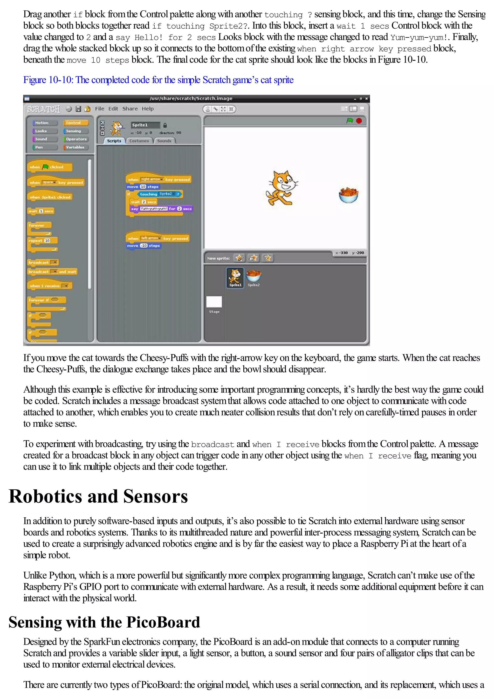 Draganother if block fromthe Controlpalette alongwithanother touching ? sensingblock, and this time, change the Sensing
block so bothblocks together read if touching Sprite2?. Into this block, insert a wait 1 secs Controlblock withthe
value changed to 2 and a say Hello! for 2 secs Looks block withthe message changed to read Yum-yum-yum!. Finally,
dragthe whole stacked block up so it connects to the bottomofthe existingwhen right arrow key pressed block,
beneaththe move 10 steps block. The finalcode for the cat sprite should look like the blocks inFigure 10-10.
Figure 10-10:The completed code for the simple Scratchgame’s cat sprite
Ifyoumove the cat towards the Cheesy-Puffs withthe right-arrowkeyonthe keyboard, the game starts. Whenthe cat reaches
the Cheesy-Puffs, the dialogue exchange takes place and the bowlshould disappear.
Althoughthis example is effective for introducingsome important programmingconcepts, it’s hardlythe best waythe game could
be coded. Scratchincludes a message broadcast systemthat allows code attached to one object to communicate withcode
attached to another, whichenables youto create muchneater collisionresults that don’t relyoncarefully-timed pauses inorder
to make sense.
To experiment withbroadcasting, tryusingthe broadcast and when I receive blocks fromthe Controlpalette. Amessage
created for a broadcast block inanyobject cantrigger code inanyother object usingthe when I receive flag, meaningyou
canuse it to link multiple objects and their code together.
Robotics and Sensors
Inadditionto purelysoftware-based inputs and outputs, it’s also possible to tie Scratchinto externalhardware usingsensor
boards and robotics systems. Thanks to its multithreaded nature and powerfulinter-process messagingsystem, Scratchcanbe
used to create a surprisinglyadvanced robotics engine and is byfar the easiest wayto place a RaspberryPiat the heart ofa
simple robot.
Unlike Python, whichis a more powerfulbut significantlymore complexprogramminglanguage, Scratchcan’t make use ofthe
RaspberryPi’s GPIO port to communicate withexternalhardware. As a result, it needs some additionalequipment before it can
interact withthe physicalworld.
Sensing with the PicoBoard
Designed bythe SparkFunelectronics company, the PicoBoard is anadd-onmodule that connects to a computer running
Scratchand provides a variable slider input, a light sensor, a button, a sound sensor and four pairs ofalligator clips that canbe
used to monitor externalelectricaldevices.
There are currentlytwo types ofPicoBoard:the originalmodel, whichuses a serialconnection, and its replacement, whichuses a
 