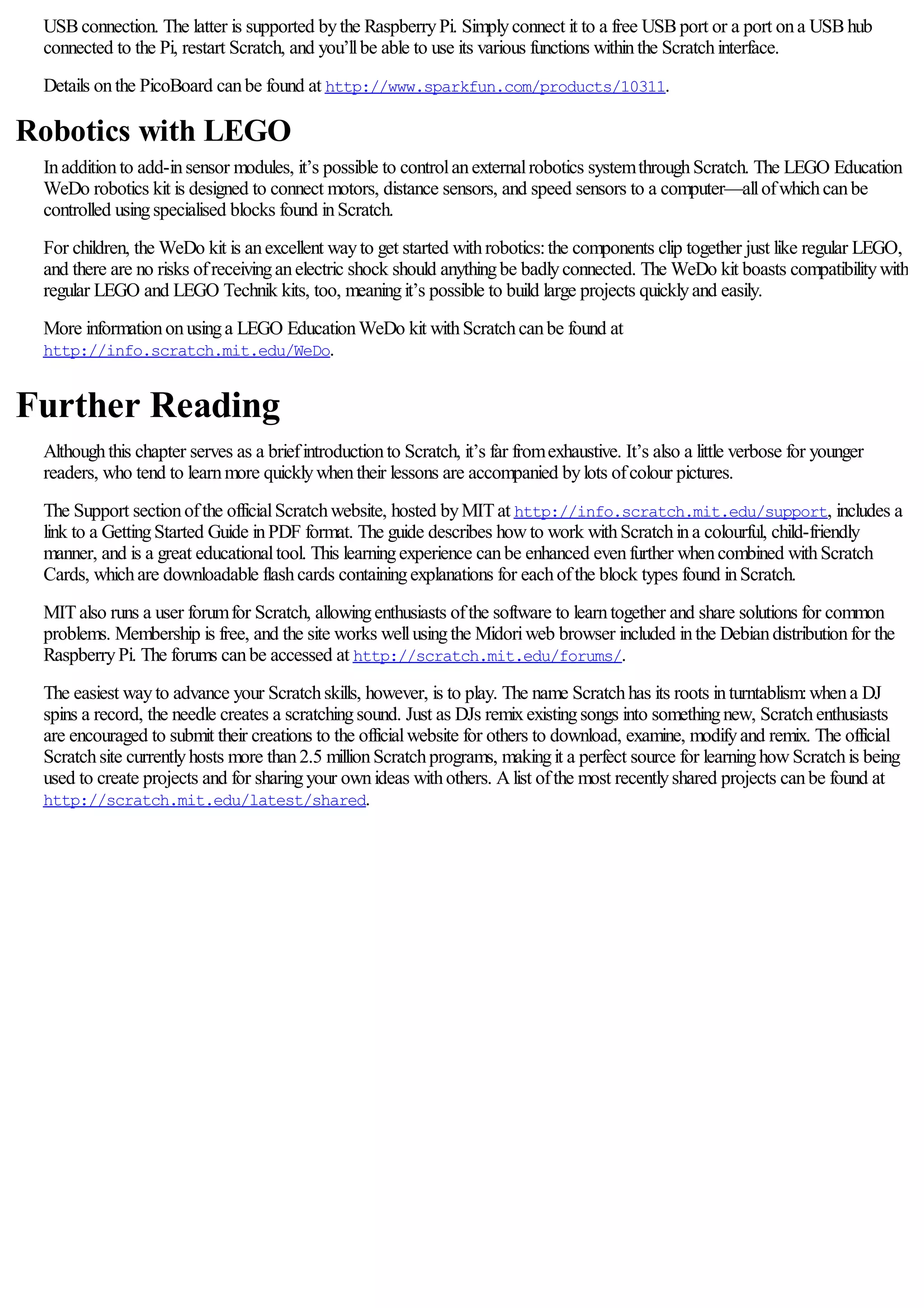 USBconnection. The latter is supported bythe RaspberryPi. Simplyconnect it to a free USBport or a port ona USBhub
connected to the Pi, restart Scratch, and you’llbe able to use its various functions withinthe Scratchinterface.
Details onthe PicoBoard canbe found at http://www.sparkfun.com/products/10311.
Robotics with LEGO
Inadditionto add-insensor modules, it’s possible to controlanexternalrobotics systemthroughScratch. The LEGO Education
WeDo robotics kit is designed to connect motors, distance sensors, and speed sensors to a computer—allofwhichcanbe
controlled usingspecialised blocks found inScratch.
For children, the WeDo kit is anexcellent wayto get started withrobotics:the components clip together just like regular LEGO,
and there are no risks ofreceivinganelectric shock should anythingbe badlyconnected. The WeDo kit boasts compatibilitywith
regular LEGO and LEGO Technik kits, too, meaningit’s possible to build large projects quicklyand easily.
More informationonusinga LEGO EducationWeDo kit withScratchcanbe found at
http://info.scratch.mit.edu/WeDo.
Further Reading
Althoughthis chapter serves as a briefintroductionto Scratch, it’s far fromexhaustive. It’s also a little verbose for younger
readers, who tend to learnmore quicklywhentheir lessons are accompanied bylots ofcolour pictures.
The Support sectionofthe officialScratchwebsite, hosted byMITat http://info.scratch.mit.edu/support, includes a
link to a GettingStarted Guide inPDF format. The guide describes howto work withScratchina colourful, child-friendly
manner, and is a great educationaltool. This learningexperience canbe enhanced evenfurther whencombined withScratch
Cards, whichare downloadable flashcards containingexplanations for eachofthe block types found inScratch.
MITalso runs a user forumfor Scratch, allowingenthusiasts ofthe software to learntogether and share solutions for common
problems. Membership is free, and the site works wellusingthe Midoriweb browser included inthe Debiandistributionfor the
RaspberryPi. The forums canbe accessed at http://scratch.mit.edu/forums/.
The easiest wayto advance your Scratchskills, however, is to play. The name Scratchhas its roots inturntablism:whena DJ
spins a record, the needle creates a scratchingsound. Just as DJs remixexistingsongs into somethingnew, Scratchenthusiasts
are encouraged to submit their creations to the officialwebsite for others to download, examine, modifyand remix. The official
Scratchsite currentlyhosts more than2.5 millionScratchprograms, makingit a perfect source for learninghowScratchis being
used to create projects and for sharingyour ownideas withothers. Alist ofthe most recentlyshared projects canbe found at
http://scratch.mit.edu/latest/shared.
 