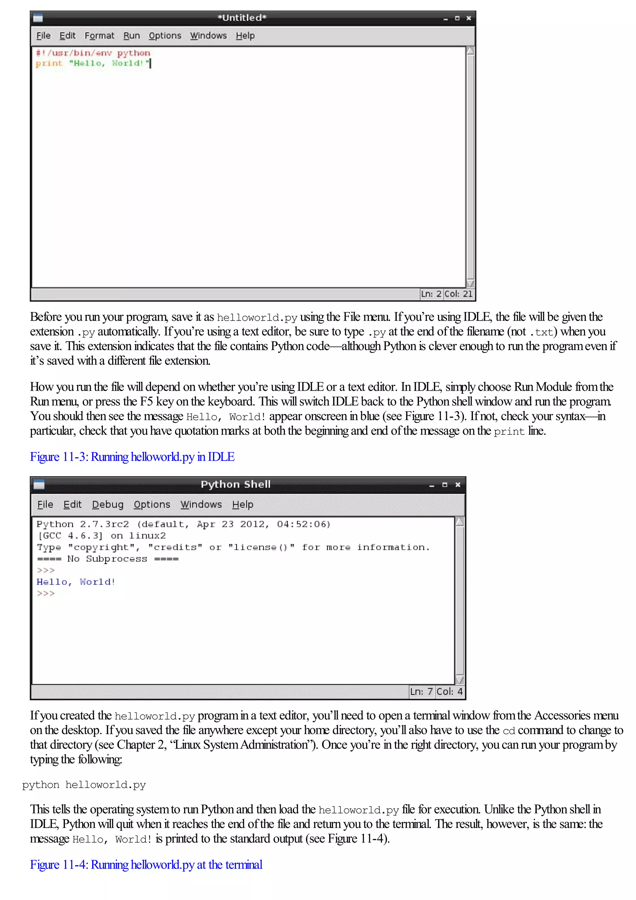 Before yourunyour program, save it as helloworld.py usingthe File menu. Ifyou’re usingIDLE, the file willbe giventhe
extension.py automatically. Ifyou’re usinga text editor, be sure to type .py at the end ofthe filename (not .txt) whenyou
save it. This extensionindicates that the file contains Pythoncode—althoughPythonis clever enoughto runthe programevenif
it’s saved witha different file extension.
Howyourunthe file willdepend onwhether you’re usingIDLEor a text editor. InIDLE, simplychoose RunModule fromthe
Runmenu, or press the F5 keyonthe keyboard. This willswitchIDLEback to the Pythonshellwindowand runthe program.
Youshould thensee the message Hello, World! appear onscreeninblue (see Figure 11-3). Ifnot, check your syntax—in
particular, check that youhave quotationmarks at boththe beginningand end ofthe message onthe print line.
Figure 11-3:Runninghelloworld.pyinIDLE
Ifyoucreated the helloworld.py programina text editor, you’llneed to opena terminalwindowfromthe Accessories menu
onthe desktop. Ifyousaved the file anywhere except your home directory, you’llalso have to use the cd command to change to
that directory(see Chapter 2, “LinuxSystemAdministration”). Once you’re inthe right directory, youcanrunyour programby
typingthe following:
python helloworld.py
This tells the operatingsystemto runPythonand thenload the helloworld.py file for execution. Unlike the Pythonshellin
IDLE, Pythonwillquit whenit reaches the end ofthe file and returnyouto the terminal. The result, however, is the same:the
message Hello, World! is printed to the standard output (see Figure 11-4).
Figure 11-4:Runninghelloworld.pyat the terminal
 