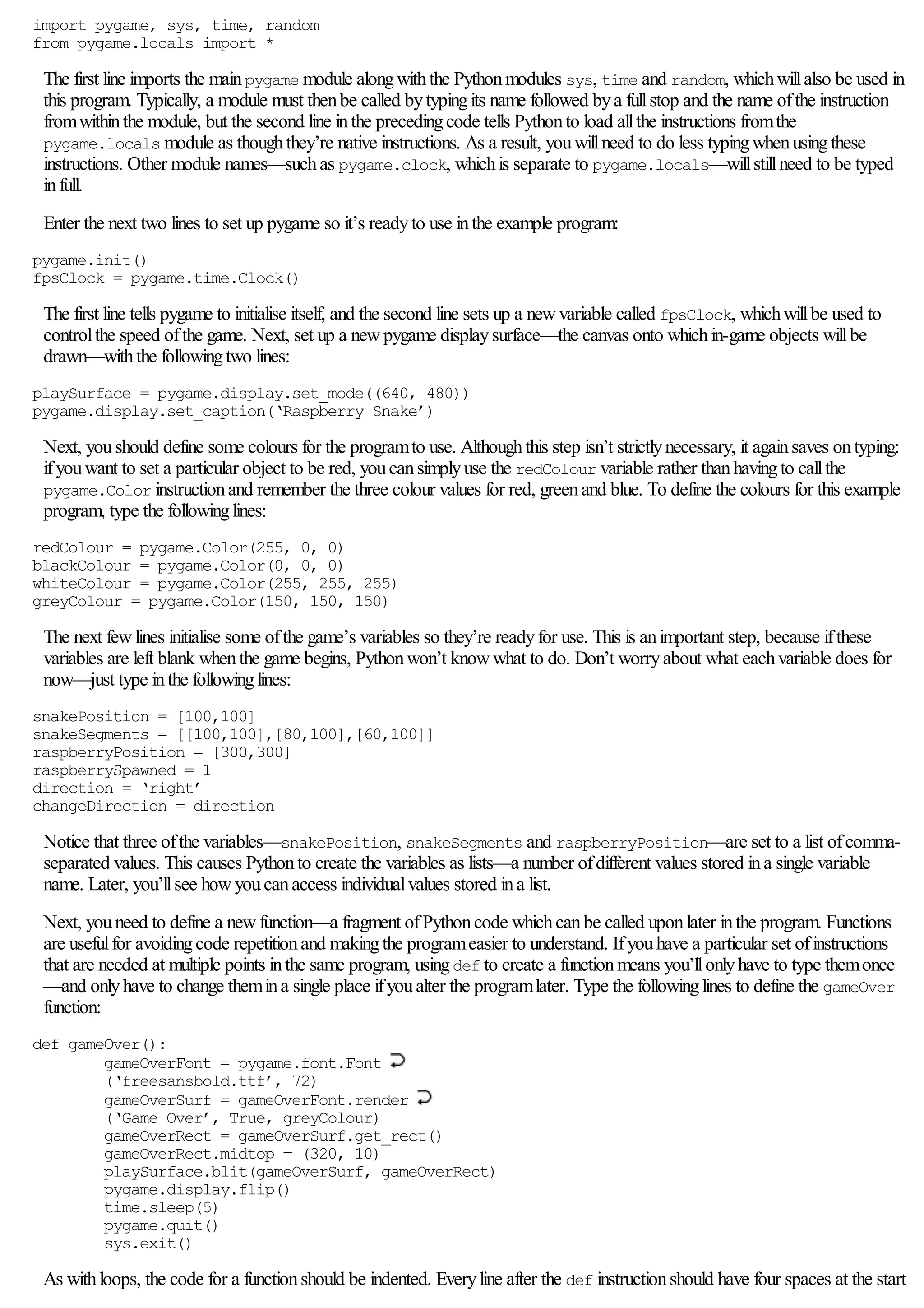 import pygame, sys, time, random
from pygame.locals import *
The first line imports the mainpygame module alongwiththe Pythonmodules sys, time and random, whichwillalso be used in
this program. Typically, a module must thenbe called bytypingits name followed bya fullstop and the name ofthe instruction
fromwithinthe module, but the second line inthe precedingcode tells Pythonto load allthe instructions fromthe
pygame.locals module as thoughthey’re native instructions. As a result, youwillneed to do less typingwhenusingthese
instructions. Other module names—suchas pygame.clock, whichis separate to pygame.locals—willstillneed to be typed
infull.
Enter the next two lines to set up pygame so it’s readyto use inthe example program:
pygame.init()
fpsClock = pygame.time.Clock()
The first line tells pygame to initialise itself, and the second line sets up a newvariable called fpsClock, whichwillbe used to
controlthe speed ofthe game. Next, set up a newpygame displaysurface—the canvas onto whichin-game objects willbe
drawn—withthe followingtwo lines:
playSurface = pygame.display.set_mode((640, 480))
pygame.display.set_caption(‘Raspberry Snake’)
Next, youshould define some colours for the programto use. Althoughthis step isn’t strictlynecessary, it againsaves ontyping:
ifyouwant to set a particular object to be red, youcansimplyuse the redColour variable rather thanhavingto callthe
pygame.Color instructionand remember the three colour values for red, greenand blue. To define the colours for this example
program, type the followinglines:
redColour = pygame.Color(255, 0, 0)
blackColour = pygame.Color(0, 0, 0)
whiteColour = pygame.Color(255, 255, 255)
greyColour = pygame.Color(150, 150, 150)
The next fewlines initialise some ofthe game’s variables so they’re readyfor use. This is animportant step, because ifthese
variables are left blank whenthe game begins, Pythonwon’t knowwhat to do. Don’t worryabout what eachvariable does for
now—just type inthe followinglines:
snakePosition = [100,100]
snakeSegments = [[100,100],[80,100],[60,100]]
raspberryPosition = [300,300]
raspberrySpawned = 1
direction = ‘right’
changeDirection = direction
Notice that three ofthe variables—snakePosition, snakeSegments and raspberryPosition—are set to a list ofcomma-
separated values. This causes Pythonto create the variables as lists—a number ofdifferent values stored ina single variable
name. Later, you’llsee howyoucanaccess individualvalues stored ina list.
Next, youneed to define a newfunction—a fragment ofPythoncode whichcanbe called uponlater inthe program. Functions
are usefulfor avoidingcode repetitionand makingthe programeasier to understand. Ifyouhave a particular set ofinstructions
that are needed at multiple points inthe same program, usingdef to create a functionmeans you’llonlyhave to type themonce
—and onlyhave to change themina single place ifyoualter the programlater. Type the followinglines to define the gameOver
function:
def gameOver():
gameOverFont = pygame.font.Font
(‘freesansbold.ttf’, 72)
gameOverSurf = gameOverFont.render
(‘Game Over’, True, greyColour)
gameOverRect = gameOverSurf.get_rect()
gameOverRect.midtop = (320, 10)
playSurface.blit(gameOverSurf, gameOverRect)
pygame.display.flip()
time.sleep(5)
pygame.quit()
sys.exit()
As withloops, the code for a functionshould be indented. Everyline after the def instructionshould have four spaces at the start
 