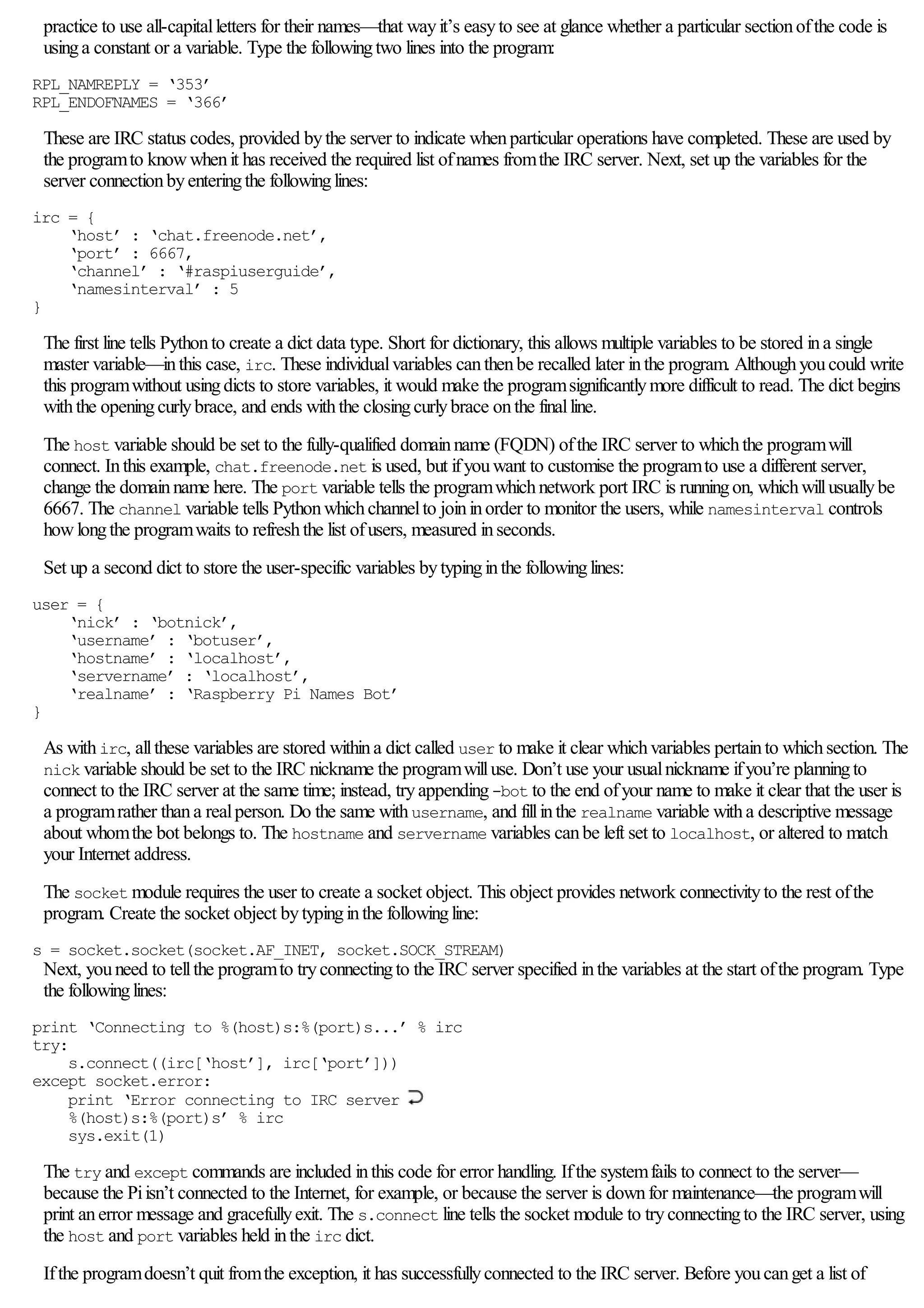 practice to use all-capitalletters for their names—that wayit’s easyto see at glance whether a particular sectionofthe code is
usinga constant or a variable. Type the followingtwo lines into the program:
RPL_NAMREPLY = ‘353’
RPL_ENDOFNAMES = ‘366’
These are IRC status codes, provided bythe server to indicate whenparticular operations have completed. These are used by
the programto knowwhenit has received the required list ofnames fromthe IRC server. Next, set up the variables for the
server connectionbyenteringthe followinglines:
irc = {
‘host’ : ‘chat.freenode.net’,
‘port’ : 6667,
‘channel’ : ‘#raspiuserguide’,
‘namesinterval’ : 5
}
The first line tells Pythonto create a dict data type. Short for dictionary, this allows multiple variables to be stored ina single
master variable—inthis case, irc. These individualvariables canthenbe recalled later inthe program. Althoughyoucould write
this programwithout usingdicts to store variables, it would make the programsignificantlymore difficult to read. The dict begins
withthe openingcurlybrace, and ends withthe closingcurlybrace onthe finalline.
The host variable should be set to the fully-qualified domainname (FQDN) ofthe IRC server to whichthe programwill
connect. Inthis example, chat.freenode.net is used, but ifyouwant to customise the programto use a different server,
change the domainname here. The port variable tells the programwhichnetwork port IRC is runningon, whichwillusuallybe
6667. The channel variable tells Pythonwhichchannelto joininorder to monitor the users, while namesinterval controls
howlongthe programwaits to refreshthe list ofusers, measured inseconds.
Set up a second dict to store the user-specific variables bytypinginthe followinglines:
user = {
‘nick’ : ‘botnick’,
‘username’ : ‘botuser’,
‘hostname’ : ‘localhost’,
‘servername’ : ‘localhost’,
‘realname’ : ‘Raspberry Pi Names Bot’
}
As withirc, allthese variables are stored withina dict called user to make it clear whichvariables pertainto whichsection. The
nick variable should be set to the IRC nickname the programwilluse. Don’t use your usualnickname ifyou’re planningto
connect to the IRC server at the same time; instead, tryappending-bot to the end ofyour name to make it clear that the user is
a programrather thana realperson. Do the same withusername, and fillinthe realname variable witha descriptive message
about whomthe bot belongs to. The hostname and servername variables canbe left set to localhost, or altered to match
your Internet address.
The socket module requires the user to create a socket object. This object provides network connectivityto the rest ofthe
program. Create the socket object bytypinginthe followingline:
s = socket.socket(socket.AF_INET, socket.SOCK_STREAM)
Next, youneed to tellthe programto tryconnectingto the IRC server specified inthe variables at the start ofthe program. Type
the followinglines:
print ‘Connecting to %(host)s:%(port)s...’ % irc
try:
s.connect((irc[‘host’], irc[‘port’]))
except socket.error:
print ‘Error connecting to IRC server
%(host)s:%(port)s’ % irc
sys.exit(1)
The try and except commands are included inthis code for error handling. Ifthe systemfails to connect to the server—
because the Piisn’t connected to the Internet, for example, or because the server is downfor maintenance—the programwill
print anerror message and gracefullyexit. The s.connect line tells the socket module to tryconnectingto the IRC server, using
the host and port variables held inthe irc dict.
Ifthe programdoesn’t quit fromthe exception, it has successfullyconnected to the IRC server. Before youcanget a list of
 