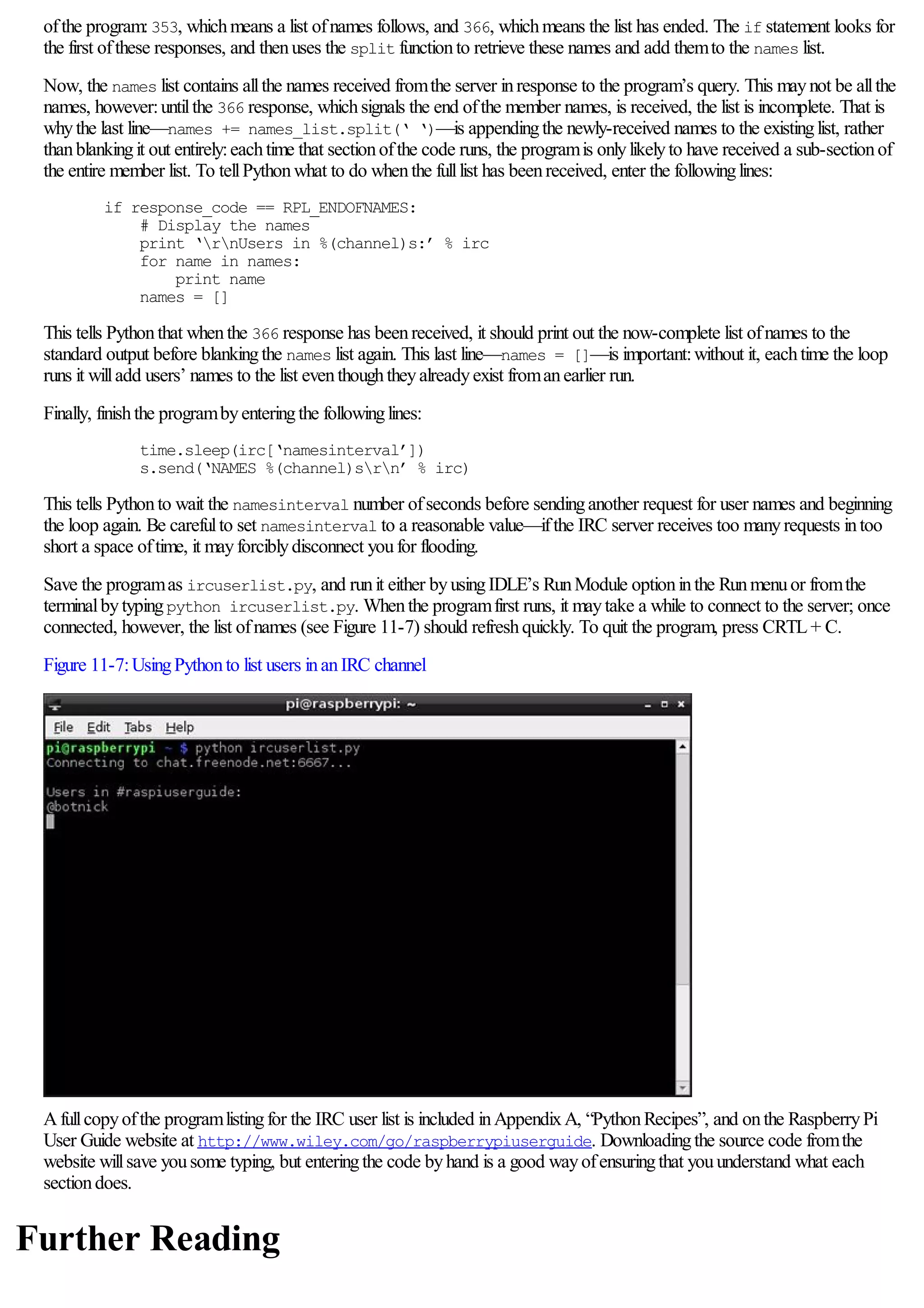 ofthe program:353, whichmeans a list ofnames follows, and 366, whichmeans the list has ended. The if statement looks for
the first ofthese responses, and thenuses the split functionto retrieve these names and add themto the names list.
Now, the names list contains allthe names received fromthe server inresponse to the program’s query. This maynot be allthe
names, however:untilthe 366 response, whichsignals the end ofthe member names, is received, the list is incomplete. That is
whythe last line—names += names_list.split(‘ ‘)—is appendingthe newly-received names to the existinglist, rather
thanblankingit out entirely:eachtime that sectionofthe code runs, the programis onlylikelyto have received a sub-sectionof
the entire member list. To tellPythonwhat to do whenthe fulllist has beenreceived, enter the followinglines:
if response_code == RPL_ENDOFNAMES:
# Display the names
print ‘rnUsers in %(channel)s:’ % irc
for name in names:
print name
names = []
This tells Pythonthat whenthe 366 response has beenreceived, it should print out the now-complete list ofnames to the
standard output before blankingthe names list again. This last line—names = []—is important:without it, eachtime the loop
runs it willadd users’ names to the list eventhoughtheyalreadyexist fromanearlier run.
Finally, finishthe programbyenteringthe followinglines:
time.sleep(irc[‘namesinterval’])
s.send(‘NAMES %(channel)srn’ % irc)
This tells Pythonto wait the namesinterval number ofseconds before sendinganother request for user names and beginning
the loop again. Be carefulto set namesinterval to a reasonable value—ifthe IRC server receives too manyrequests intoo
short a space oftime, it mayforciblydisconnect youfor flooding.
Save the programas ircuserlist.py, and runit either byusingIDLE’s RunModule optioninthe Runmenuor fromthe
terminalbytypingpython ircuserlist.py. Whenthe programfirst runs, it maytake a while to connect to the server; once
connected, however, the list ofnames (see Figure 11-7) should refreshquickly. To quit the program, press CRTL+ C.
Figure 11-7:UsingPythonto list users inanIRC channel
Afullcopyofthe programlistingfor the IRC user list is included inAppendixA, “PythonRecipes”, and onthe RaspberryPi
User Guide website at http://www.wiley.com/go/raspberrypiuserguide. Downloadingthe source code fromthe
website willsave yousome typing, but enteringthe code byhand is a good wayofensuringthat youunderstand what each
sectiondoes.
Further Reading
 