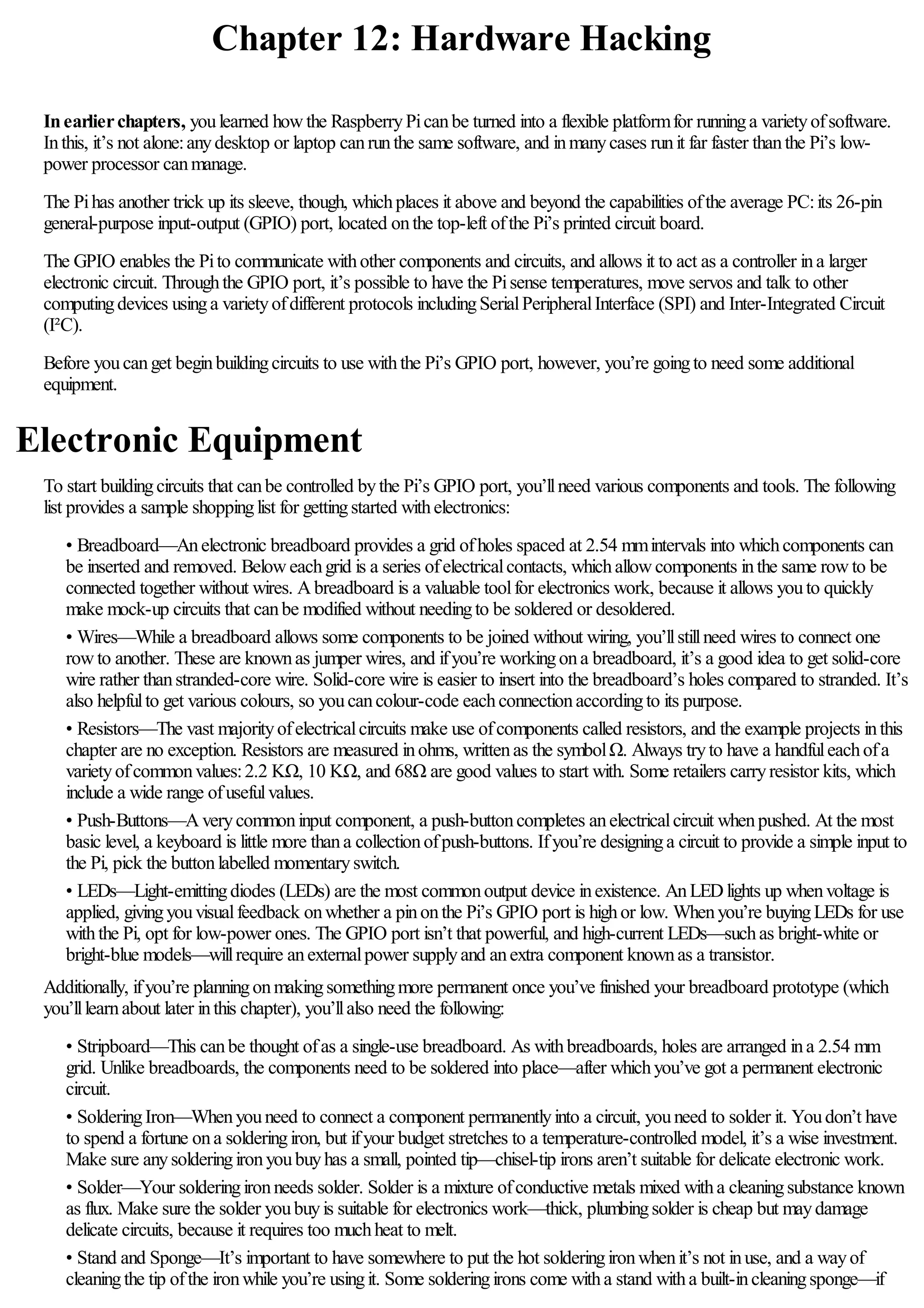 Chapter 12: Hardware Hacking
Inearlierchapters, youlearned howthe RaspberryPicanbe turned into a flexible platformfor runninga varietyofsoftware.
Inthis, it’s not alone:anydesktop or laptop canrunthe same software, and inmanycases runit far faster thanthe Pi’s low-
power processor canmanage.
The Pihas another trick up its sleeve, though, whichplaces it above and beyond the capabilities ofthe average PC:its 26-pin
general-purpose input-output (GPIO) port, located onthe top-left ofthe Pi’s printed circuit board.
The GPIO enables the Pito communicate withother components and circuits, and allows it to act as a controller ina larger
electronic circuit. Throughthe GPIO port, it’s possible to have the Pisense temperatures, move servos and talk to other
computingdevices usinga varietyofdifferent protocols includingSerialPeripheralInterface (SPI) and Inter-Integrated Circuit
(I²C).
Before youcanget beginbuildingcircuits to use withthe Pi’s GPIO port, however, you’re goingto need some additional
equipment.
Electronic Equipment
To start buildingcircuits that canbe controlled bythe Pi’s GPIO port, you’llneed various components and tools. The following
list provides a sample shoppinglist for gettingstarted withelectronics:
• Breadboard—Anelectronic breadboard provides a grid ofholes spaced at 2.54 mmintervals into whichcomponents can
be inserted and removed. Beloweachgrid is a series ofelectricalcontacts, whichallowcomponents inthe same rowto be
connected together without wires. Abreadboard is a valuable toolfor electronics work, because it allows youto quickly
make mock-up circuits that canbe modified without needingto be soldered or desoldered.
• Wires—While a breadboard allows some components to be joined without wiring, you’llstillneed wires to connect one
rowto another. These are knownas jumper wires, and ifyou’re workingona breadboard, it’s a good idea to get solid-core
wire rather thanstranded-core wire. Solid-core wire is easier to insert into the breadboard’s holes compared to stranded. It’s
also helpfulto get various colours, so youcancolour-code eachconnectionaccordingto its purpose.
• Resistors—The vast majorityofelectricalcircuits make use ofcomponents called resistors, and the example projects inthis
chapter are no exception. Resistors are measured inohms, writtenas the symbolΩ. Always tryto have a handfuleachofa
varietyofcommonvalues:2.2 KΩ, 10 KΩ, and 68Ω are good values to start with. Some retailers carryresistor kits, which
include a wide range ofusefulvalues.
• Push-Buttons—Averycommoninput component, a push-buttoncompletes anelectricalcircuit whenpushed. At the most
basic level, a keyboard is little more thana collectionofpush-buttons. Ifyou’re designinga circuit to provide a simple input to
the Pi, pick the buttonlabelled momentaryswitch.
• LEDs—Light-emittingdiodes (LEDs) are the most commonoutput device inexistence. AnLEDlights up whenvoltage is
applied, givingyouvisualfeedback onwhether a pinonthe Pi’s GPIO port is highor low. Whenyou’re buyingLEDs for use
withthe Pi, opt for low-power ones. The GPIO port isn’t that powerful, and high-current LEDs—suchas bright-white or
bright-blue models—willrequire anexternalpower supplyand anextra component knownas a transistor.
Additionally, ifyou’re planningonmakingsomethingmore permanent once you’ve finished your breadboard prototype (which
you’lllearnabout later inthis chapter), you’llalso need the following:
• Stripboard—This canbe thought ofas a single-use breadboard. As withbreadboards, holes are arranged ina 2.54 mm
grid. Unlike breadboards, the components need to be soldered into place—after whichyou’ve got a permanent electronic
circuit.
• SolderingIron—Whenyouneed to connect a component permanentlyinto a circuit, youneed to solder it. Youdon’t have
to spend a fortune ona solderingiron, but ifyour budget stretches to a temperature-controlled model, it’s a wise investment.
Make sure anysolderingironyoubuyhas a small, pointed tip—chisel-tip irons aren’t suitable for delicate electronic work.
• Solder—Your solderingironneeds solder. Solder is a mixture ofconductive metals mixed witha cleaningsubstance known
as flux. Make sure the solder youbuyis suitable for electronics work—thick, plumbingsolder is cheap but maydamage
delicate circuits, because it requires too muchheat to melt.
• Stand and Sponge—It’s important to have somewhere to put the hot solderingironwhenit’s not inuse, and a wayof
cleaningthe tip ofthe ironwhile you’re usingit. Some solderingirons come witha stand witha built-incleaningsponge—if
 
