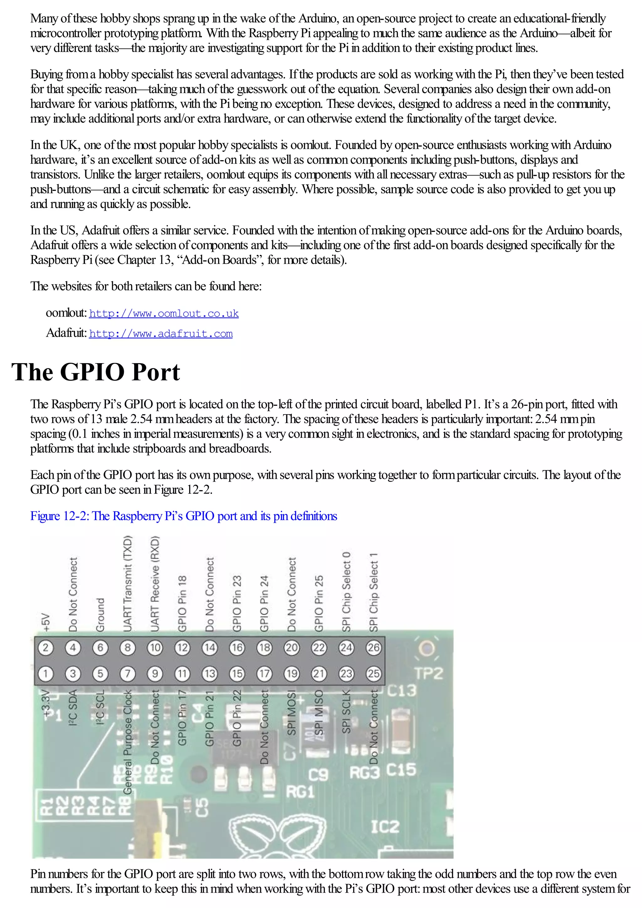 Manyofthese hobbyshops sprangup inthe wake ofthe Arduino, anopen-source project to create aneducational-friendly
microcontroller prototypingplatform. Withthe RaspberryPiappealingto muchthe same audience as the Arduino—albeit for
verydifferent tasks—the majorityare investigatingsupport for the Piinadditionto their existingproduct lines.
Buyingfroma hobbyspecialist has severaladvantages. Ifthe products are sold as workingwiththe Pi, thenthey’ve beentested
for that specific reason—takingmuchofthe guesswork out ofthe equation. Severalcompanies also designtheir ownadd-on
hardware for various platforms, withthe Pibeingno exception. These devices, designed to address a need inthe community,
mayinclude additionalports and/or extra hardware, or canotherwise extend the functionalityofthe target device.
Inthe UK, one ofthe most popular hobbyspecialists is oomlout. Founded byopen-source enthusiasts workingwithArduino
hardware, it’s anexcellent source ofadd-onkits as wellas commoncomponents includingpush-buttons, displays and
transistors. Unlike the larger retailers, oomlout equips its components withallnecessaryextras—suchas pull-up resistors for the
push-buttons—and a circuit schematic for easyassembly. Where possible, sample source code is also provided to get youup
and runningas quicklyas possible.
Inthe US, Adafruit offers a similar service. Founded withthe intentionofmakingopen-source add-ons for the Arduino boards,
Adafruit offers a wide selectionofcomponents and kits—includingone ofthe first add-onboards designed specificallyfor the
RaspberryPi(see Chapter 13, “Add-onBoards”, for more details).
The websites for bothretailers canbe found here:
oomlout:http://www.oomlout.co.uk
Adafruit:http://www.adafruit.com
The GPIO Port
The RaspberryPi’s GPIO port is located onthe top-left ofthe printed circuit board, labelled P1. It’s a 26-pinport, fitted with
two rows of13 male 2.54 mmheaders at the factory. The spacingofthese headers is particularlyimportant:2.54 mmpin
spacing(0.1 inches inimperialmeasurements) is a verycommonsight inelectronics, and is the standard spacingfor prototyping
platforms that include stripboards and breadboards.
Eachpinofthe GPIO port has its ownpurpose, withseveralpins workingtogether to formparticular circuits. The layout ofthe
GPIO port canbe seeninFigure 12-2.
Figure 12-2:The RaspberryPi’s GPIO port and its pindefinitions
Pinnumbers for the GPIO port are split into two rows, withthe bottomrowtakingthe odd numbers and the top rowthe even
numbers. It’s important to keep this inmind whenworkingwiththe Pi’s GPIO port:most other devices use a different systemfor
 