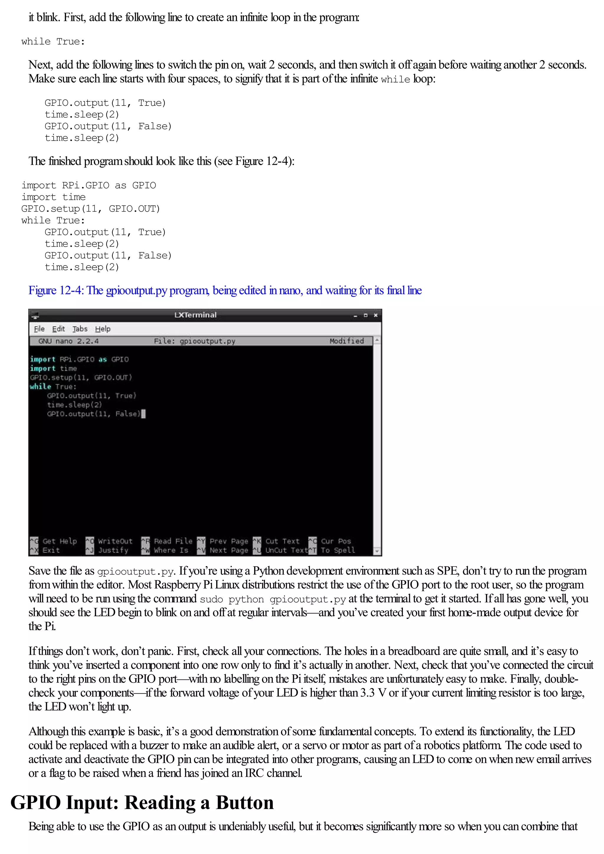 it blink. First, add the followingline to create aninfinite loop inthe program:
while True:
Next, add the followinglines to switchthe pinon, wait 2 seconds, and thenswitchit offagainbefore waitinganother 2 seconds.
Make sure eachline starts withfour spaces, to signifythat it is part ofthe infinite while loop:
GPIO.output(11, True)
time.sleep(2)
GPIO.output(11, False)
time.sleep(2)
The finished programshould look like this (see Figure 12-4):
import RPi.GPIO as GPIO
import time
GPIO.setup(11, GPIO.OUT)
while True:
GPIO.output(11, True)
time.sleep(2)
GPIO.output(11, False)
time.sleep(2)
Figure 12-4:The gpiooutput.pyprogram, beingedited innano, and waitingfor its finalline
Save the file as gpiooutput.py. Ifyou’re usinga Pythondevelopment environment suchas SPE, don’t tryto runthe program
fromwithinthe editor. Most RaspberryPiLinuxdistributions restrict the use ofthe GPIO port to the root user, so the program
willneed to be runusingthe command sudo python gpiooutput.py at the terminalto get it started. Ifallhas gone well, you
should see the LEDbeginto blink onand offat regular intervals—and you’ve created your first home-made output device for
the Pi.
Ifthings don’t work, don’t panic. First, check allyour connections. The holes ina breadboard are quite small, and it’s easyto
think you’ve inserted a component into one rowonlyto find it’s actuallyinanother. Next, check that you’ve connected the circuit
to the right pins onthe GPIO port—withno labellingonthe Piitself, mistakes are unfortunatelyeasyto make. Finally, double-
check your components—ifthe forward voltage ofyour LEDis higher than3.3 Vor ifyour current limitingresistor is too large,
the LEDwon’t light up.
Althoughthis example is basic, it’s a good demonstrationofsome fundamentalconcepts. To extend its functionality, the LED
could be replaced witha buzzer to make anaudible alert, or a servo or motor as part ofa robotics platform. The code used to
activate and deactivate the GPIO pincanbe integrated into other programs, causinganLEDto come onwhennewemailarrives
or a flagto be raised whena friend has joined anIRC channel.
GPIO Input: Reading a Button
Beingable to use the GPIO as anoutput is undeniablyuseful, but it becomes significantlymore so whenyoucancombine that
 