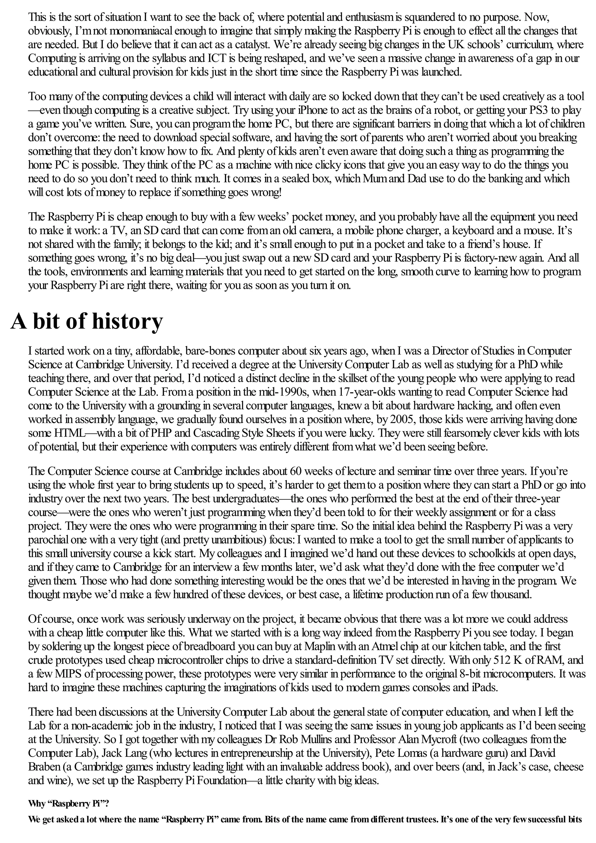 This is the sort ofsituationI want to see the back of, where potentialand enthusiasmis squandered to no purpose. Now,
obviously, I’mnot monomaniacalenoughto imagine that simplymakingthe RaspberryPiis enoughto effect allthe changes that
are needed. But I do believe that it canact as a catalyst. We’re alreadyseeingbigchanges inthe UK schools’ curriculum, where
Computingis arrivingonthe syllabus and ICTis beingreshaped, and we’ve seena massive change inawareness ofa gap inour
educationaland culturalprovisionfor kids just inthe short time since the RaspberryPiwas launched.
Too manyofthe computingdevices a child willinteract withdailyare so locked downthat theycan’t be used creativelyas a tool
—eventhoughcomputingis a creative subject. Tryusingyour iPhone to act as the brains ofa robot, or gettingyour PS3 to play
a game you’ve written. Sure, youcanprogramthe home PC, but there are significant barriers indoingthat whicha lot ofchildren
don’t overcome:the need to download specialsoftware, and havingthe sort ofparents who aren’t worried about youbreaking
somethingthat theydon’t knowhowto fix. And plentyofkids aren’t evenaware that doingsucha thingas programmingthe
home PC is possible. Theythink ofthe PC as a machine withnice clickyicons that give youaneasywayto do the things you
need to do so youdon’t need to think much. It comes ina sealed box, whichMumand Dad use to do the bankingand which
willcost lots ofmoneyto replace ifsomethinggoes wrong!
The RaspberryPiis cheap enoughto buywitha fewweeks’ pocket money, and youprobablyhave allthe equipment youneed
to make it work:a TV, anSDcard that cancome fromanold camera, a mobile phone charger, a keyboard and a mouse. It’s
not shared withthe family; it belongs to the kid; and it’s smallenoughto put ina pocket and take to a friend’s house. If
somethinggoes wrong, it’s no bigdeal—youjust swap out a newSDcard and your RaspberryPiis factory-newagain. And all
the tools, environments and learningmaterials that youneed to get started onthe long, smoothcurve to learninghowto program
your RaspberryPiare right there, waitingfor youas soonas youturnit on.
A bit of history
I started work ona tiny, affordable, bare-bones computer about sixyears ago, whenI was a Director ofStudies inComputer
Science at Cambridge University. I’d received a degree at the UniversityComputer Lab as wellas studyingfor a PhDwhile
teachingthere, and over that period, I’d noticed a distinct decline inthe skillset ofthe youngpeople who were applyingto read
Computer Science at the Lab. Froma positioninthe mid-1990s, when17-year-olds wantingto read Computer Science had
come to the Universitywitha groundinginseveralcomputer languages, knewa bit about hardware hacking, and ofteneven
worked inassemblylanguage, we graduallyfound ourselves ina positionwhere, by2005, those kids were arrivinghavingdone
some HTML—witha bit ofPHP and CascadingStyle Sheets ifyouwere lucky. Theywere stillfearsomelyclever kids withlots
ofpotential, but their experience withcomputers was entirelydifferent fromwhat we’d beenseeingbefore.
The Computer Science course at Cambridge includes about 60 weeks oflecture and seminar time over three years. Ifyou’re
usingthe whole first year to bringstudents up to speed, it’s harder to get themto a positionwhere theycanstart a PhDor go into
industryover the next two years. The best undergraduates—the ones who performed the best at the end oftheir three-year
course—were the ones who weren’t just programmingwhenthey’d beentold to for their weeklyassignment or for a class
project. Theywere the ones who were programmingintheir spare time. So the initialidea behind the RaspberryPiwas a very
parochialone witha verytight (and prettyunambitious) focus:I wanted to make a toolto get the smallnumber ofapplicants to
this smalluniversitycourse a kick start. Mycolleagues and I imagined we’d hand out these devices to schoolkids at opendays,
and iftheycame to Cambridge for aninterviewa fewmonths later, we’d ask what they’d done withthe free computer we’d
giventhem. Those who had done somethinginterestingwould be the ones that we’d be interested inhavinginthe program. We
thought maybe we’d make a fewhundred ofthese devices, or best case, a lifetime productionrunofa fewthousand.
Ofcourse, once work was seriouslyunderwayonthe project, it became obvious that there was a lot more we could address
witha cheap little computer like this. What we started withis a longwayindeed fromthe RaspberryPiyousee today. I began
bysolderingup the longest piece ofbreadboard youcanbuyat MaplinwithanAtmelchip at our kitchentable, and the first
crude prototypes used cheap microcontroller chips to drive a standard-definitionTVset directly. Withonly512 K ofRAM, and
a fewMIPS ofprocessingpower, these prototypes were verysimilar inperformance to the original8-bit microcomputers. It was
hard to imagine these machines capturingthe imaginations ofkids used to moderngames consoles and iPads.
There had beendiscussions at the UniversityComputer Lab about the generalstate ofcomputer education, and whenI left the
Lab for a non-academic job inthe industry, I noticed that I was seeingthe same issues inyoungjob applicants as I’d beenseeing
at the University. So I got together withmycolleagues Dr Rob Mullins and Professor AlanMycroft (two colleagues fromthe
Computer Lab), Jack Lang(who lectures inentrepreneurship at the University), Pete Lomas (a hardware guru) and David
Braben(a Cambridge games industryleadinglight withaninvaluable address book), and over beers (and, inJack’s case, cheese
and wine), we set up the RaspberryPiFoundation—a little charitywithbigideas.
Why “Raspberry Pi”?
We get askeda lot where the name “Raspberry Pi” came from. Bits of the name came fromdifferent trustees. It’s one of the very fewsuccessful bits
 