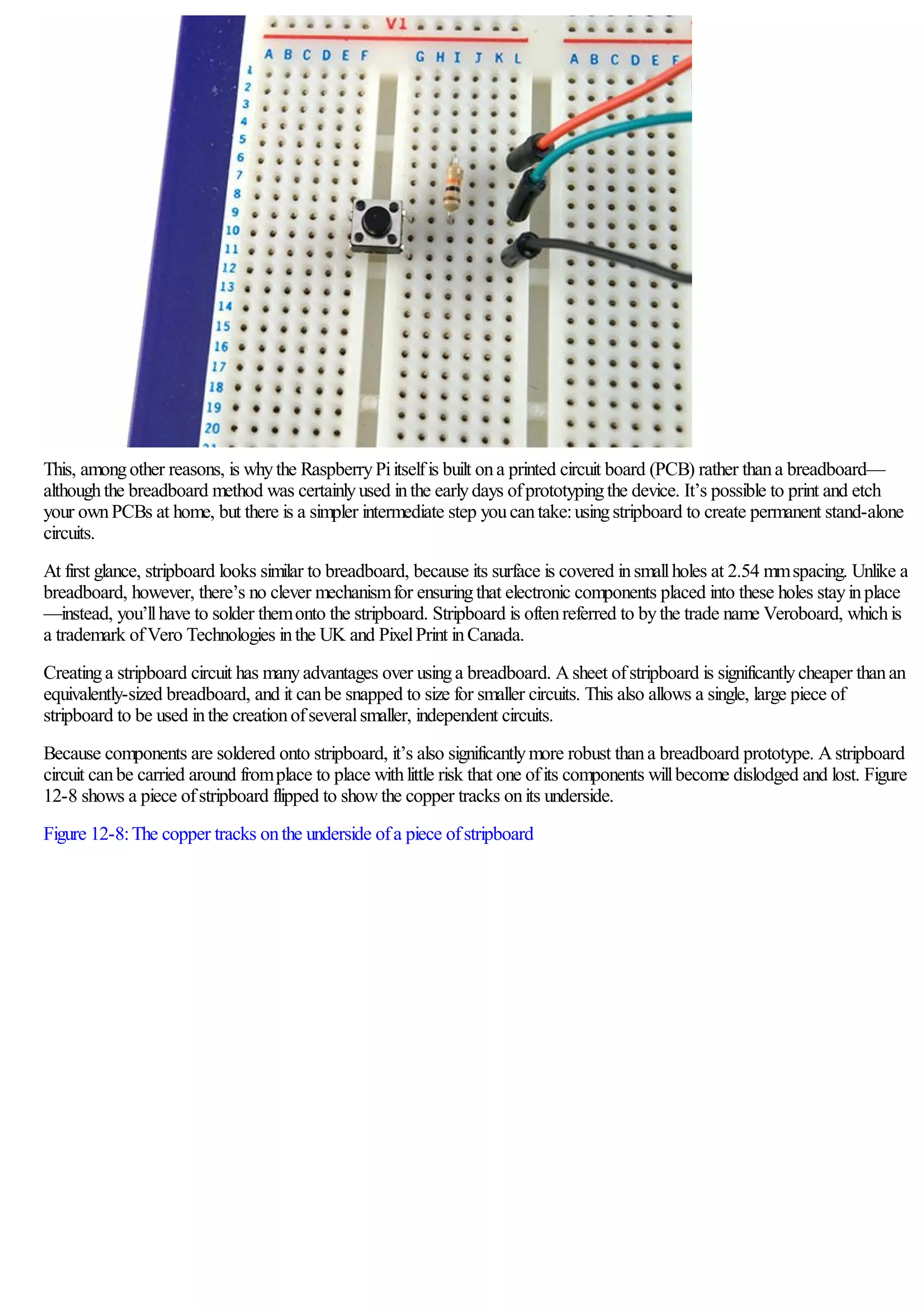 This, amongother reasons, is whythe RaspberryPiitselfis built ona printed circuit board (PCB) rather thana breadboard—
althoughthe breadboard method was certainlyused inthe earlydays ofprototypingthe device. It’s possible to print and etch
your ownPCBs at home, but there is a simpler intermediate step youcantake:usingstripboard to create permanent stand-alone
circuits.
At first glance, stripboard looks similar to breadboard, because its surface is covered insmallholes at 2.54 mmspacing. Unlike a
breadboard, however, there’s no clever mechanismfor ensuringthat electronic components placed into these holes stayinplace
—instead, you’llhave to solder themonto the stripboard. Stripboard is oftenreferred to bythe trade name Veroboard, whichis
a trademark ofVero Technologies inthe UK and PixelPrint inCanada.
Creatinga stripboard circuit has manyadvantages over usinga breadboard. Asheet ofstripboard is significantlycheaper thanan
equivalently-sized breadboard, and it canbe snapped to size for smaller circuits. This also allows a single, large piece of
stripboard to be used inthe creationofseveralsmaller, independent circuits.
Because components are soldered onto stripboard, it’s also significantlymore robust thana breadboard prototype. Astripboard
circuit canbe carried around fromplace to place withlittle risk that one ofits components willbecome dislodged and lost. Figure
12-8 shows a piece ofstripboard flipped to showthe copper tracks onits underside.
Figure 12-8:The copper tracks onthe underside ofa piece ofstripboard
 