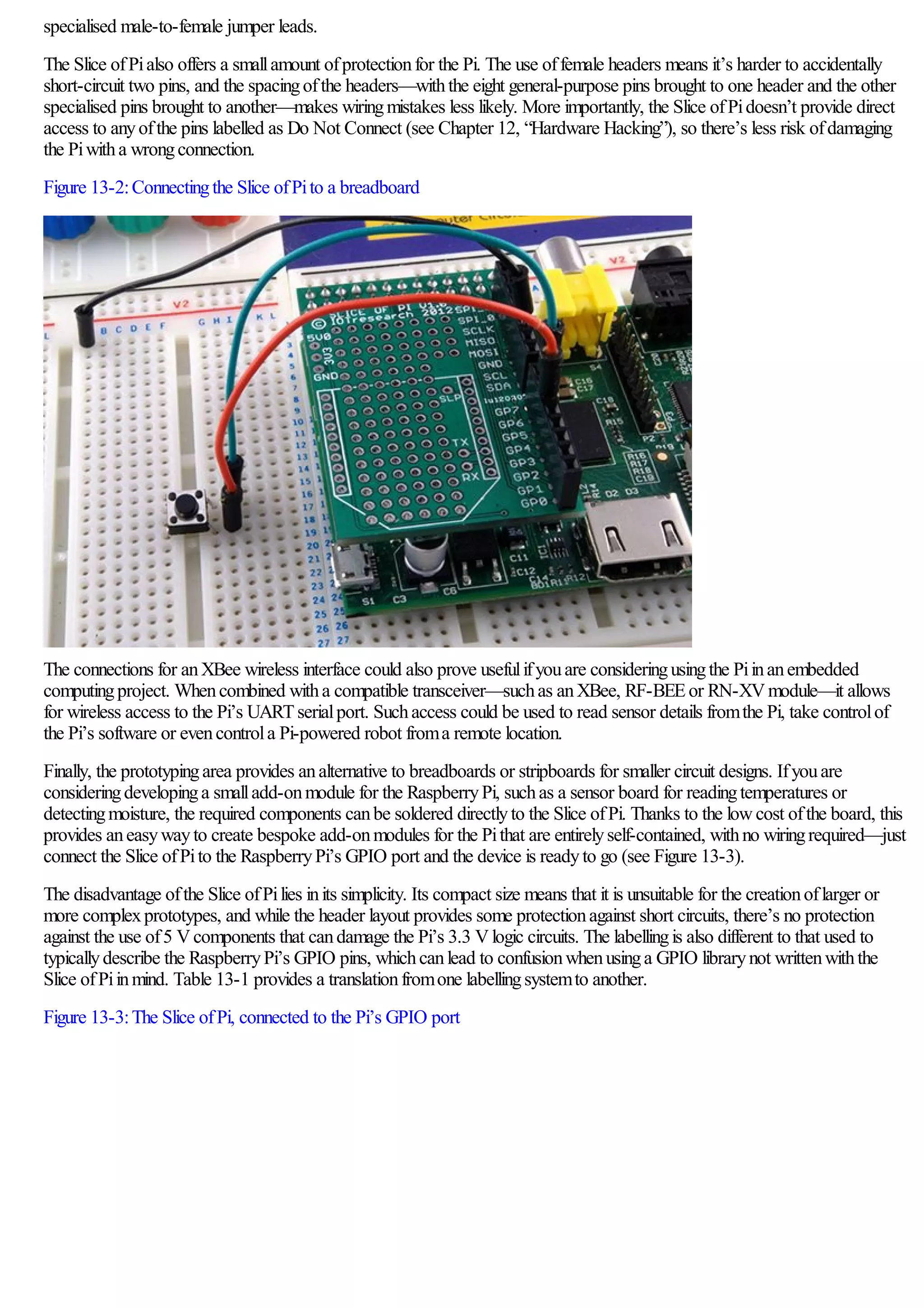 specialised male-to-female jumper leads.
The Slice ofPialso offers a smallamount ofprotectionfor the Pi. The use offemale headers means it’s harder to accidentally
short-circuit two pins, and the spacingofthe headers—withthe eight general-purpose pins brought to one header and the other
specialised pins brought to another—makes wiringmistakes less likely. More importantly, the Slice ofPidoesn’t provide direct
access to anyofthe pins labelled as Do Not Connect (see Chapter 12, “Hardware Hacking”), so there’s less risk ofdamaging
the Piwitha wrongconnection.
Figure 13-2:Connectingthe Slice ofPito a breadboard
The connections for anXBee wireless interface could also prove usefulifyouare consideringusingthe Piinanembedded
computingproject. Whencombined witha compatible transceiver—suchas anXBee, RF-BEEor RN-XVmodule—it allows
for wireless access to the Pi’s UARTserialport. Suchaccess could be used to read sensor details fromthe Pi, take controlof
the Pi’s software or evencontrola Pi-powered robot froma remote location.
Finally, the prototypingarea provides analternative to breadboards or stripboards for smaller circuit designs. Ifyouare
consideringdevelopinga smalladd-onmodule for the RaspberryPi, suchas a sensor board for readingtemperatures or
detectingmoisture, the required components canbe soldered directlyto the Slice ofPi. Thanks to the lowcost ofthe board, this
provides aneasywayto create bespoke add-onmodules for the Pithat are entirelyself-contained, withno wiringrequired—just
connect the Slice ofPito the RaspberryPi’s GPIO port and the device is readyto go (see Figure 13-3).
The disadvantage ofthe Slice ofPilies inits simplicity. Its compact size means that it is unsuitable for the creationoflarger or
more complexprototypes, and while the header layout provides some protectionagainst short circuits, there’s no protection
against the use of5 Vcomponents that candamage the Pi’s 3.3 Vlogic circuits. The labellingis also different to that used to
typicallydescribe the RaspberryPi’s GPIO pins, whichcanlead to confusionwhenusinga GPIO librarynot writtenwiththe
Slice ofPiinmind. Table 13-1 provides a translationfromone labellingsystemto another.
Figure 13-3:The Slice ofPi, connected to the Pi’s GPIO port
 