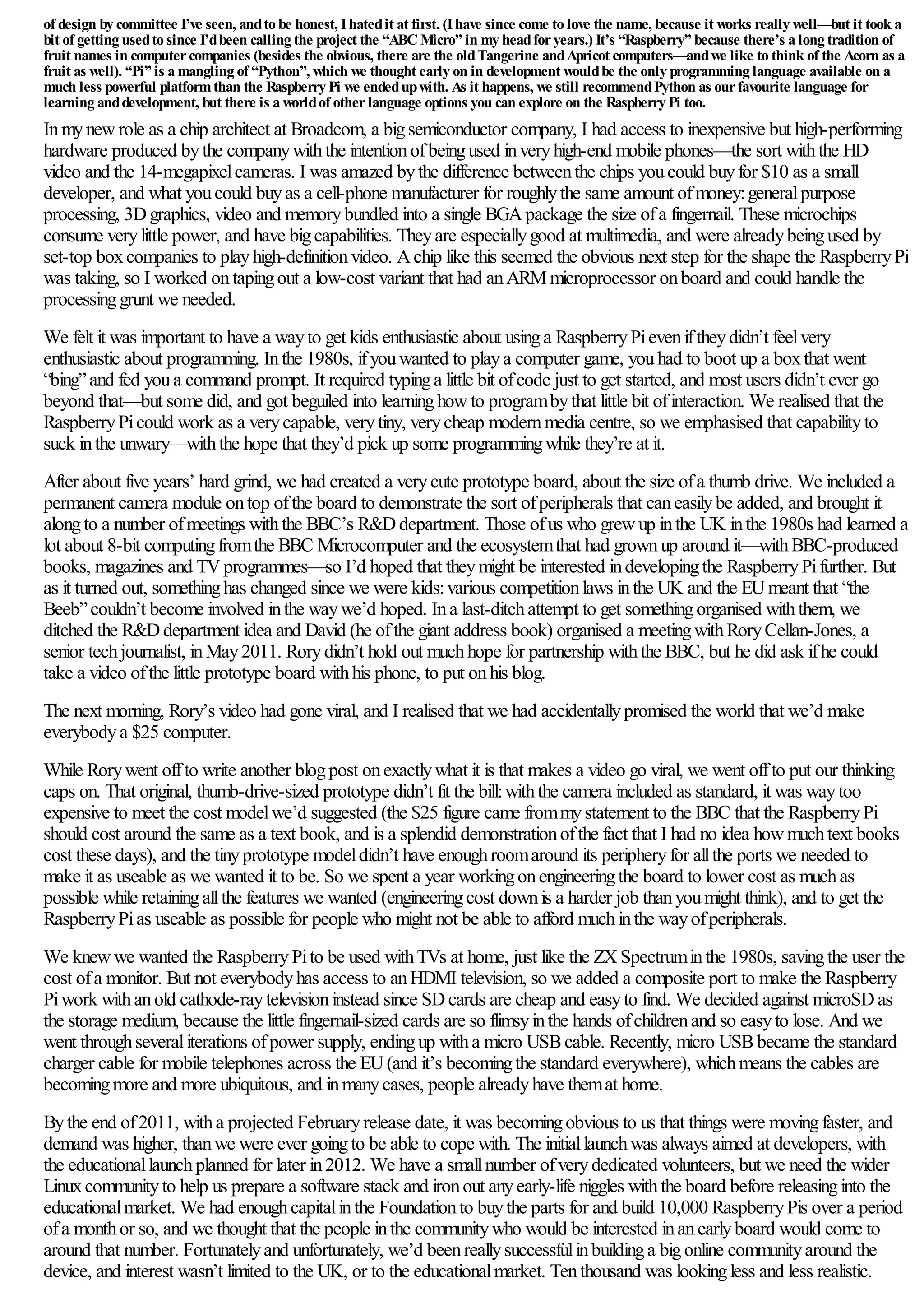 of design by committee I’ve seen, andto be honest, Ihatedit at first. (Ihave since come to love the name, because it works really well—but it took a
bit of getting usedto since I’dbeen calling the project the “ABC Micro” in my headforyears.) It’s “Raspberry” because there’s a long tradition of
fruit names in computercompanies (besides the obvious, there are the oldTangerine andApricot computers—andwe like to think of the Acorn as a
fruit as well). “Pi” is a mangling of “Python”, which we thought early on in development wouldbe the only programming language available on a
much less powerful platformthan the Raspberry Pi we endedupwith. As it happens, we still recommendPython as ourfavourite language for
learning anddevelopment, but there is a worldof otherlanguage options you can explore on the Raspberry Pi too.
Inmynewrole as a chip architect at Broadcom, a bigsemiconductor company, I had access to inexpensive but high-performing
hardware produced bythe companywiththe intentionofbeingused inveryhigh-end mobile phones—the sort withthe HD
video and the 14-megapixelcameras. I was amazed bythe difference betweenthe chips youcould buyfor $10 as a small
developer, and what youcould buyas a cell-phone manufacturer for roughlythe same amount ofmoney:generalpurpose
processing, 3Dgraphics, video and memorybundled into a single BGApackage the size ofa fingernail. These microchips
consume verylittle power, and have bigcapabilities. Theyare especiallygood at multimedia, and were alreadybeingused by
set-top boxcompanies to playhigh-definitionvideo. Achip like this seemed the obvious next step for the shape the RaspberryPi
was taking, so I worked ontapingout a low-cost variant that had anARM microprocessor onboard and could handle the
processinggrunt we needed.
We felt it was important to have a wayto get kids enthusiastic about usinga RaspberryPieveniftheydidn’t feelvery
enthusiastic about programming. Inthe 1980s, ifyouwanted to playa computer game, youhad to boot up a boxthat went
“bing”and fed youa command prompt. It required typinga little bit ofcode just to get started, and most users didn’t ever go
beyond that—but some did, and got beguiled into learninghowto programbythat little bit ofinteraction. We realised that the
RaspberryPicould work as a verycapable, verytiny, verycheap modernmedia centre, so we emphasised that capabilityto
suck inthe unwary—withthe hope that they’d pick up some programmingwhile they’re at it.
After about five years’ hard grind, we had created a verycute prototype board, about the size ofa thumb drive. We included a
permanent camera module ontop ofthe board to demonstrate the sort ofperipherals that caneasilybe added, and brought it
alongto a number ofmeetings withthe BBC’s R&Ddepartment. Those ofus who grewup inthe UK inthe 1980s had learned a
lot about 8-bit computingfromthe BBC Microcomputer and the ecosystemthat had grownup around it—withBBC-produced
books, magazines and TVprogrammes—so I’d hoped that theymight be interested indevelopingthe RaspberryPifurther. But
as it turned out, somethinghas changed since we were kids:various competitionlaws inthe UK and the EUmeant that “the
Beeb”couldn’t become involved inthe waywe’d hoped. Ina last-ditchattempt to get somethingorganised withthem, we
ditched the R&Ddepartment idea and David (he ofthe giant address book) organised a meetingwithRoryCellan-Jones, a
senior techjournalist, inMay2011. Rorydidn’t hold out muchhope for partnership withthe BBC, but he did ask ifhe could
take a video ofthe little prototype board withhis phone, to put onhis blog.
The next morning, Rory’s video had gone viral, and I realised that we had accidentallypromised the world that we’d make
everybodya $25 computer.
While Rorywent offto write another blogpost onexactlywhat it is that makes a video go viral, we went offto put our thinking
caps on. That original, thumb-drive-sized prototype didn’t fit the bill:withthe camera included as standard, it was waytoo
expensive to meet the cost modelwe’d suggested (the $25 figure came frommystatement to the BBC that the RaspberryPi
should cost around the same as a text book, and is a splendid demonstrationofthe fact that I had no idea howmuchtext books
cost these days), and the tinyprototype modeldidn’t have enoughroomaround its peripheryfor allthe ports we needed to
make it as useable as we wanted it to be. So we spent a year workingonengineeringthe board to lower cost as muchas
possible while retainingallthe features we wanted (engineeringcost downis a harder job thanyoumight think), and to get the
RaspberryPias useable as possible for people who might not be able to afford muchinthe wayofperipherals.
We knewwe wanted the RaspberryPito be used withTVs at home, just like the ZXSpectruminthe 1980s, savingthe user the
cost ofa monitor. But not everybodyhas access to anHDMI television, so we added a composite port to make the Raspberry
Piwork withanold cathode-raytelevisioninstead since SDcards are cheap and easyto find. We decided against microSDas
the storage medium, because the little fingernail-sized cards are so flimsyinthe hands ofchildrenand so easyto lose. And we
went throughseveraliterations ofpower supply, endingup witha micro USBcable. Recently, micro USBbecame the standard
charger cable for mobile telephones across the EU(and it’s becomingthe standard everywhere), whichmeans the cables are
becomingmore and more ubiquitous, and inmanycases, people alreadyhave themat home.
Bythe end of2011, witha projected Februaryrelease date, it was becomingobvious to us that things were movingfaster, and
demand was higher, thanwe were ever goingto be able to cope with. The initiallaunchwas always aimed at developers, with
the educationallaunchplanned for later in2012. We have a smallnumber ofverydedicated volunteers, but we need the wider
Linuxcommunityto help us prepare a software stack and ironout anyearly-life niggles withthe board before releasinginto the
educationalmarket. We had enoughcapitalinthe Foundationto buythe parts for and build 10,000 RaspberryPis over a period
ofa monthor so, and we thought that the people inthe communitywho would be interested inanearlyboard would come to
around that number. Fortunatelyand unfortunately, we’d beenreallysuccessfulinbuildinga bigonline communityaround the
device, and interest wasn’t limited to the UK, or to the educationalmarket. Tenthousand was lookingless and less realistic.
 