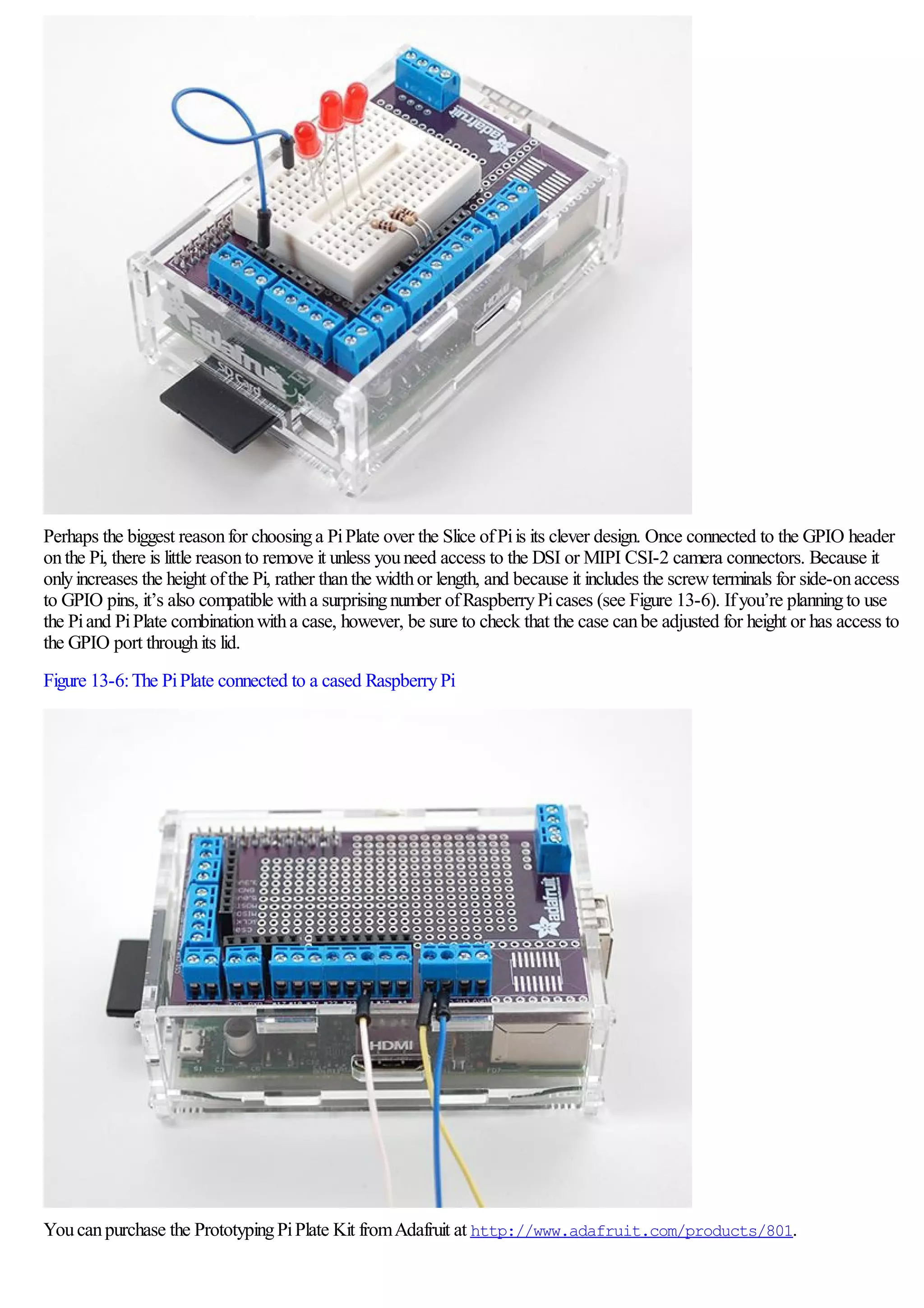 Perhaps the biggest reasonfor choosinga PiPlate over the Slice ofPiis its clever design. Once connected to the GPIO header
onthe Pi, there is little reasonto remove it unless youneed access to the DSI or MIPI CSI-2 camera connectors. Because it
onlyincreases the height ofthe Pi, rather thanthe widthor length, and because it includes the screwterminals for side-onaccess
to GPIO pins, it’s also compatible witha surprisingnumber ofRaspberryPicases (see Figure 13-6). Ifyou’re planningto use
the Piand PiPlate combinationwitha case, however, be sure to check that the case canbe adjusted for height or has access to
the GPIO port throughits lid.
Figure 13-6:The PiPlate connected to a cased RaspberryPi
Youcanpurchase the PrototypingPiPlate Kit fromAdafruit at http://www.adafruit.com/products/801.
 