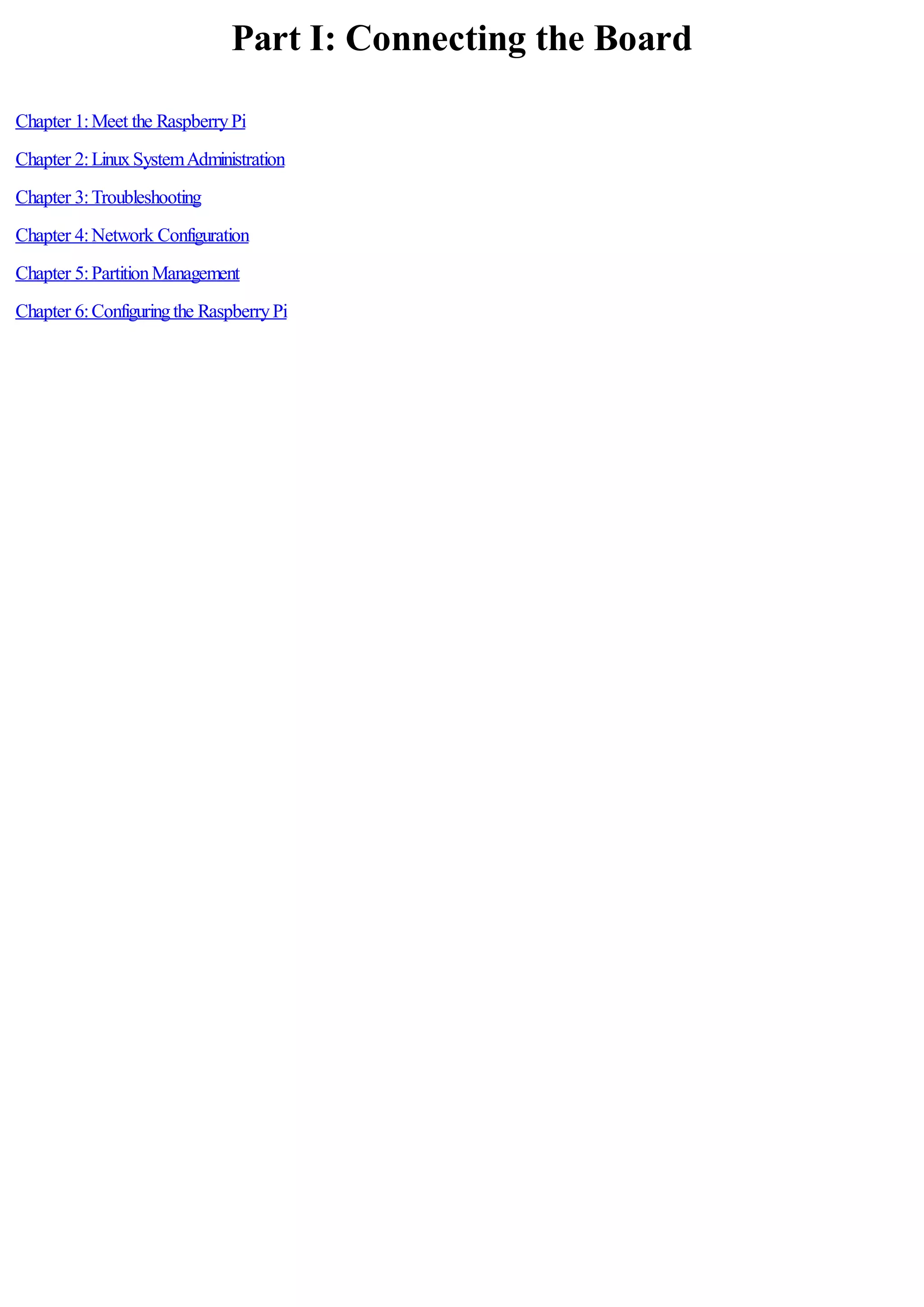 Part I: Connecting the Board
Chapter 1:Meet the RaspberryPi
Chapter 2:LinuxSystemAdministration
Chapter 3:Troubleshooting
Chapter 4:Network Configuration
Chapter 5:PartitionManagement
Chapter 6:Configuringthe RaspberryPi
 
