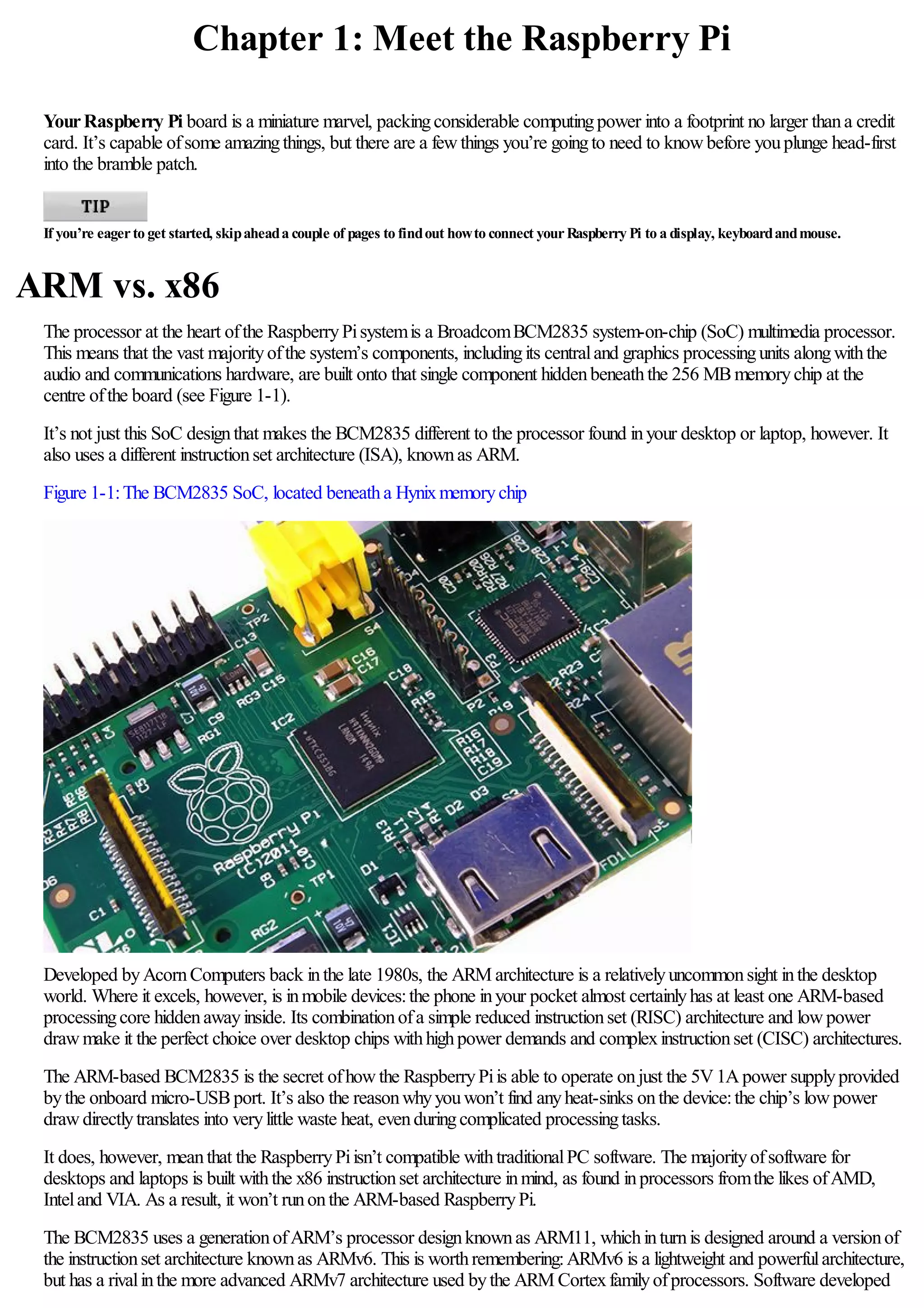 Chapter 1: Meet the Raspberry Pi
YourRaspberry Pi board is a miniature marvel, packingconsiderable computingpower into a footprint no larger thana credit
card. It’s capable ofsome amazingthings, but there are a fewthings you’re goingto need to knowbefore youplunge head-first
into the bramble patch.
If you’re eagerto get started, skipaheada couple of pages to findout howto connect yourRaspberry Pi to a display, keyboardandmouse.
ARM vs. x86
The processor at the heart ofthe RaspberryPisystemis a BroadcomBCM2835 system-on-chip (SoC) multimedia processor.
This means that the vast majorityofthe system’s components, includingits centraland graphics processingunits alongwiththe
audio and communications hardware, are built onto that single component hiddenbeneaththe 256 MBmemorychip at the
centre ofthe board (see Figure 1-1).
It’s not just this SoC designthat makes the BCM2835 different to the processor found inyour desktop or laptop, however. It
also uses a different instructionset architecture (ISA), knownas ARM.
Figure 1-1:The BCM2835 SoC, located beneatha Hynixmemorychip
Developed byAcornComputers back inthe late 1980s, the ARM architecture is a relativelyuncommonsight inthe desktop
world. Where it excels, however, is inmobile devices:the phone inyour pocket almost certainlyhas at least one ARM-based
processingcore hiddenawayinside. Its combinationofa simple reduced instructionset (RISC) architecture and lowpower
drawmake it the perfect choice over desktop chips withhighpower demands and complexinstructionset (CISC) architectures.
The ARM-based BCM2835 is the secret ofhowthe RaspberryPiis able to operate onjust the 5V1Apower supplyprovided
bythe onboard micro-USBport. It’s also the reasonwhyyouwon’t find anyheat-sinks onthe device:the chip’s lowpower
drawdirectlytranslates into verylittle waste heat, evenduringcomplicated processingtasks.
It does, however, meanthat the RaspberryPiisn’t compatible withtraditionalPC software. The majorityofsoftware for
desktops and laptops is built withthe x86 instructionset architecture inmind, as found inprocessors fromthe likes ofAMD,
Inteland VIA. As a result, it won’t runonthe ARM-based RaspberryPi.
The BCM2835 uses a generationofARM’s processor designknownas ARM11, whichinturnis designed around a versionof
the instructionset architecture knownas ARMv6. This is worthremembering:ARMv6 is a lightweight and powerfularchitecture,
but has a rivalinthe more advanced ARMv7 architecture used bythe ARM Cortexfamilyofprocessors. Software developed
 