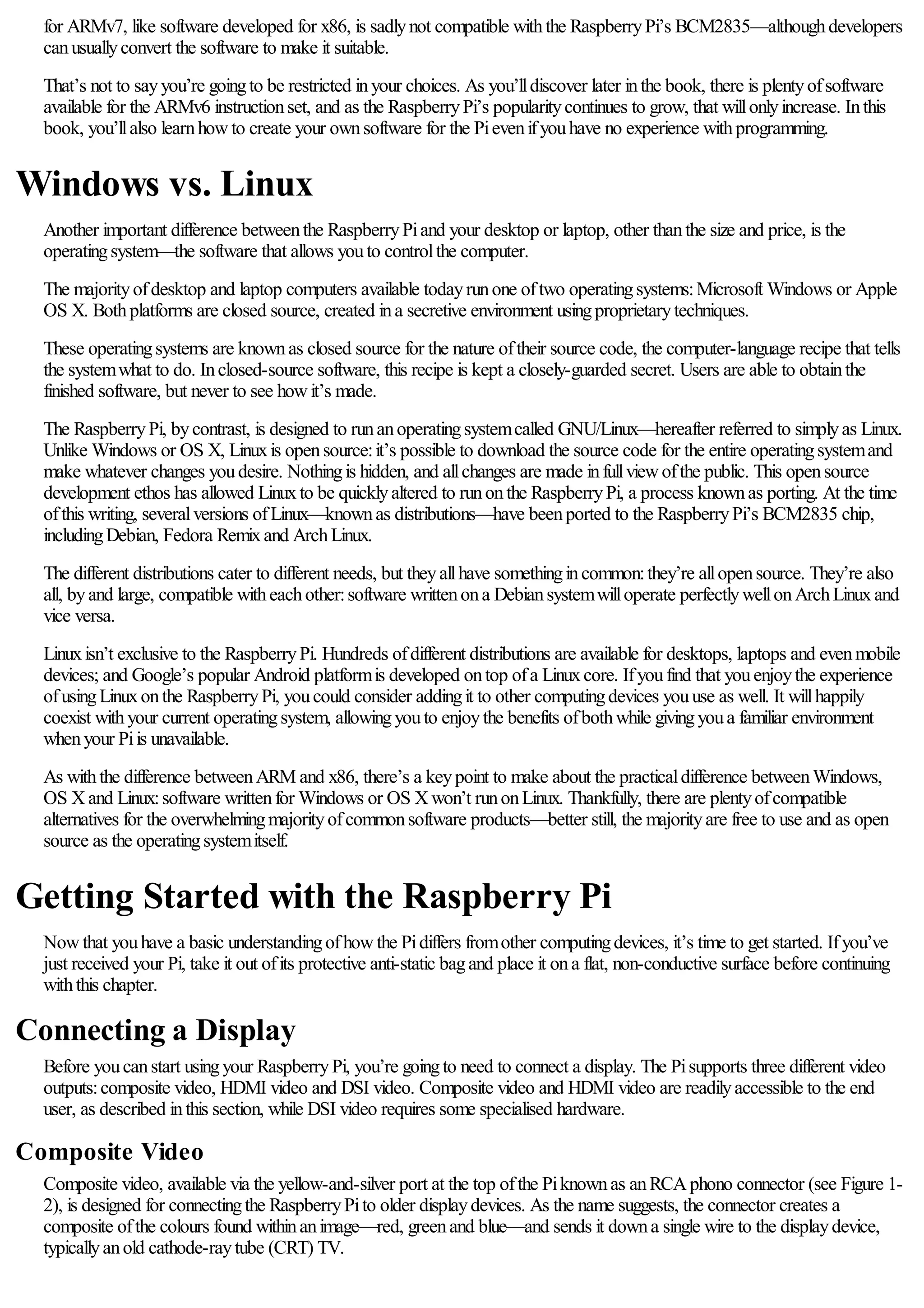 for ARMv7, like software developed for x86, is sadlynot compatible withthe RaspberryPi’s BCM2835—althoughdevelopers
canusuallyconvert the software to make it suitable.
That’s not to sayyou’re goingto be restricted inyour choices. As you’lldiscover later inthe book, there is plentyofsoftware
available for the ARMv6 instructionset, and as the RaspberryPi’s popularitycontinues to grow, that willonlyincrease. Inthis
book, you’llalso learnhowto create your ownsoftware for the Pievenifyouhave no experience withprogramming.
Windows vs. Linux
Another important difference betweenthe RaspberryPiand your desktop or laptop, other thanthe size and price, is the
operatingsystem—the software that allows youto controlthe computer.
The majorityofdesktop and laptop computers available todayrunone oftwo operatingsystems:Microsoft Windows or Apple
OS X. Bothplatforms are closed source, created ina secretive environment usingproprietarytechniques.
These operatingsystems are knownas closed source for the nature oftheir source code, the computer-language recipe that tells
the systemwhat to do. Inclosed-source software, this recipe is kept a closely-guarded secret. Users are able to obtainthe
finished software, but never to see howit’s made.
The RaspberryPi, bycontrast, is designed to runanoperatingsystemcalled GNU/Linux—hereafter referred to simplyas Linux.
Unlike Windows or OS X, Linuxis opensource:it’s possible to download the source code for the entire operatingsystemand
make whatever changes youdesire. Nothingis hidden, and allchanges are made infullviewofthe public. This opensource
development ethos has allowed Linuxto be quicklyaltered to runonthe RaspberryPi, a process knownas porting. At the time
ofthis writing, severalversions ofLinux—knownas distributions—have beenported to the RaspberryPi’s BCM2835 chip,
includingDebian, Fedora Remixand ArchLinux.
The different distributions cater to different needs, but theyallhave somethingincommon:they’re allopensource. They’re also
all, byand large, compatible witheachother:software writtenona Debiansystemwilloperate perfectlywellonArchLinuxand
vice versa.
Linuxisn’t exclusive to the RaspberryPi. Hundreds ofdifferent distributions are available for desktops, laptops and evenmobile
devices; and Google’s popular Android platformis developed ontop ofa Linuxcore. Ifyoufind that youenjoythe experience
ofusingLinuxonthe RaspberryPi, youcould consider addingit to other computingdevices youuse as well. It willhappily
coexist withyour current operatingsystem, allowingyouto enjoythe benefits ofbothwhile givingyoua familiar environment
whenyour Piis unavailable.
As withthe difference betweenARM and x86, there’s a keypoint to make about the practicaldifference betweenWindows,
OS Xand Linux:software writtenfor Windows or OS Xwon’t runonLinux. Thankfully, there are plentyofcompatible
alternatives for the overwhelmingmajorityofcommonsoftware products—better still, the majorityare free to use and as open
source as the operatingsystemitself.
Getting Started with the Raspberry Pi
Nowthat youhave a basic understandingofhowthe Pidiffers fromother computingdevices, it’s time to get started. Ifyou’ve
just received your Pi, take it out ofits protective anti-static bagand place it ona flat, non-conductive surface before continuing
withthis chapter.
Connecting a Display
Before youcanstart usingyour RaspberryPi, you’re goingto need to connect a display. The Pisupports three different video
outputs:composite video, HDMI video and DSI video. Composite video and HDMI video are readilyaccessible to the end
user, as described inthis section, while DSI video requires some specialised hardware.
Composite Video
Composite video, available via the yellow-and-silver port at the top ofthe Piknownas anRCAphono connector (see Figure 1-
2), is designed for connectingthe RaspberryPito older displaydevices. As the name suggests, the connector creates a
composite ofthe colours found withinanimage—red, greenand blue—and sends it downa single wire to the displaydevice,
typicallyanold cathode-raytube (CRT) TV.
 