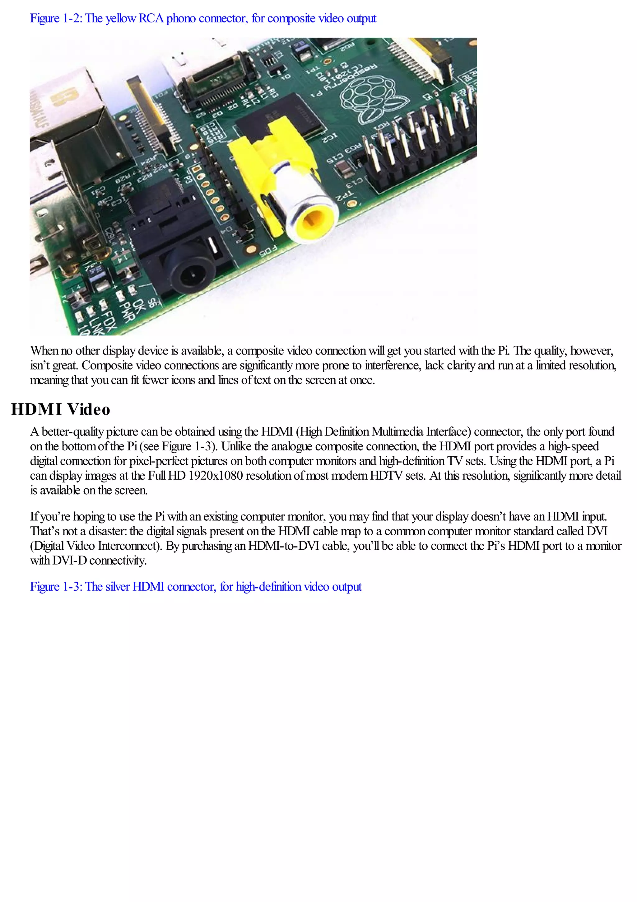 Figure 1-2:The yellowRCAphono connector, for composite video output
Whenno other displaydevice is available, a composite video connectionwillget youstarted withthe Pi. The quality, however,
isn’t great. Composite video connections are significantlymore prone to interference, lack clarityand runat a limited resolution,
meaningthat youcanfit fewer icons and lines oftext onthe screenat once.
HDMI Video
Abetter-qualitypicture canbe obtained usingthe HDMI (HighDefinitionMultimedia Interface) connector, the onlyport found
onthe bottomofthe Pi(see Figure 1-3). Unlike the analogue composite connection, the HDMI port provides a high-speed
digitalconnectionfor pixel-perfect pictures onbothcomputer monitors and high-definitionTVsets. Usingthe HDMI port, a Pi
candisplayimages at the FullHD1920x1080 resolutionofmost modernHDTVsets. At this resolution, significantlymore detail
is available onthe screen.
Ifyou’re hopingto use the Piwithanexistingcomputer monitor, youmayfind that your displaydoesn’t have anHDMI input.
That’s not a disaster:the digitalsignals present onthe HDMI cable map to a commoncomputer monitor standard called DVI
(DigitalVideo Interconnect). BypurchasinganHDMI-to-DVI cable, you’llbe able to connect the Pi’s HDMI port to a monitor
withDVI-Dconnectivity.
Figure 1-3:The silver HDMI connector, for high-definitionvideo output
 