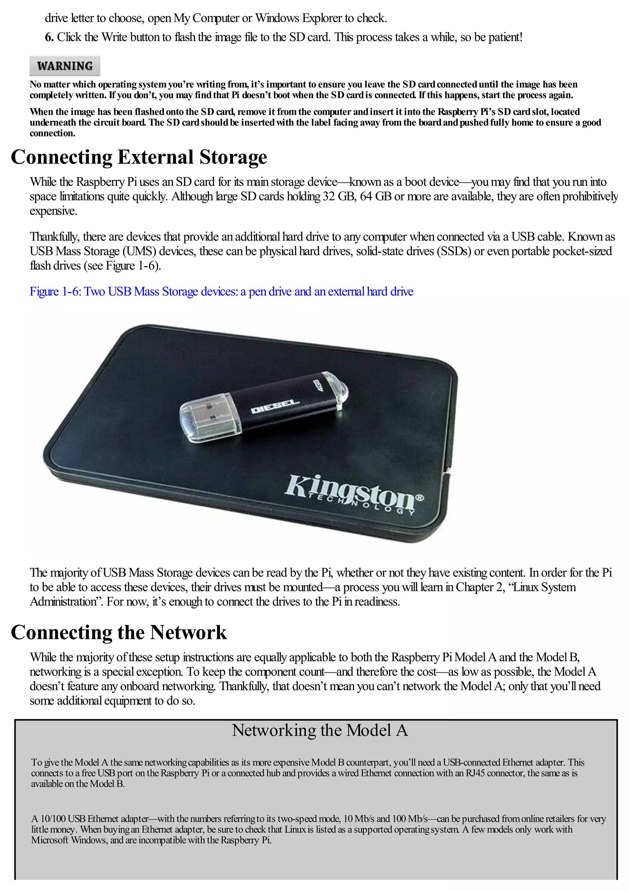 drive letter to choose, openMyComputer or Windows Explorer to check.
6. Click the Write buttonto flashthe image file to the SDcard. This process takes a while, so be patient!
No matterwhich operating systemyou’re writing from, it’s important to ensure you leave the SD cardconnecteduntil the image has been
completely written. If you don’t, you may findthat Pi doesn’t boot when the SD cardis connected. If this happens, start the process again.
When the image has been flashedonto the SD card, remove it fromthe computerandinsert it into the Raspberry Pi’s SD cardslot, located
underneath the circuit board. The SD cardshouldbe insertedwith the label facing away fromthe boardandpushedfully home to ensure a good
connection.
Connecting External Storage
While the RaspberryPiuses anSDcard for its mainstorage device—knownas a boot device—youmayfind that youruninto
space limitations quite quickly. Althoughlarge SDcards holding32 GB, 64 GBor more are available, theyare oftenprohibitively
expensive.
Thankfully, there are devices that provide anadditionalhard drive to anycomputer whenconnected via a USBcable. Knownas
USBMass Storage (UMS) devices, these canbe physicalhard drives, solid-state drives (SSDs) or evenportable pocket-sized
flashdrives (see Figure 1-6).
Figure 1-6:Two USBMass Storage devices:a pendrive and anexternalhard drive
The majorityofUSBMass Storage devices canbe read bythe Pi, whether or not theyhave existingcontent. Inorder for the Pi
to be able to access these devices, their drives must be mounted—a process youwilllearninChapter 2, “LinuxSystem
Administration”. For now, it’s enoughto connect the drives to the Piinreadiness.
Connecting the Network
While the majorityofthese setup instructions are equallyapplicable to boththe RaspberryPiModelAand the ModelB,
networkingis a specialexception. To keep the component count—and therefore the cost—as lowas possible, the ModelA
doesn’t feature anyonboard networking. Thankfully, that doesn’t meanyoucan’t network the ModelA; onlythat you’llneed
some additionalequipment to do so.
Networking the Model A
To givetheModel A thesamenetworkingcapabilities as its moreexpensiveModel Bcounterpart, you’ll need aUSB-connected Ethernet adapter. This
connects to afreeUSBport on theRaspberry Pi or aconnected hub and provides awired Ethernet connection with an RJ45 connector, thesameas is
availableon theModel B.
A 10/100 USBEthernet adapter—with thenumbers referringto its two-speed mode, 10 Mb/s and 100 Mb/s—can bepurchased fromonlineretailers for very
littlemoney. When buyingan Ethernet adapter, besureto check that Linuxis listed as asupported operatingsystem. A few models only work with
Microsoft Windows, and areincompatiblewith theRaspberry Pi.
 