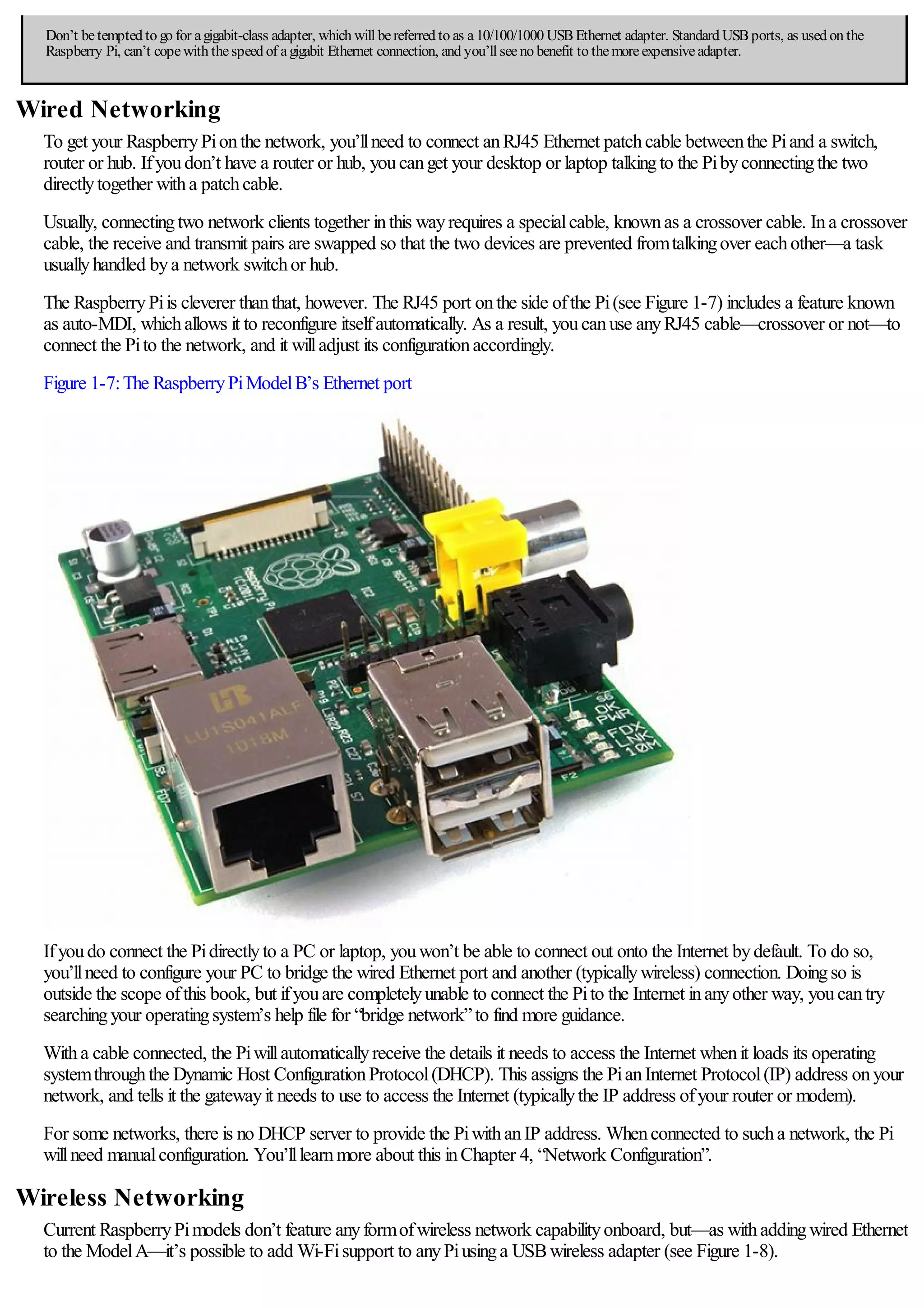 Don’t betempted to go for agigabit-class adapter, which will bereferred to as a10/100/1000 USBEthernet adapter. Standard USBports, as used on the
Raspberry Pi, can’t copewith thespeed of agigabit Ethernet connection, and you’ll seeno benefit to themoreexpensiveadapter.
Wired Networking
To get your RaspberryPionthe network, you’llneed to connect anRJ45 Ethernet patchcable betweenthe Piand a switch,
router or hub. Ifyoudon’t have a router or hub, youcanget your desktop or laptop talkingto the Pibyconnectingthe two
directlytogether witha patchcable.
Usually, connectingtwo network clients together inthis wayrequires a specialcable, knownas a crossover cable. Ina crossover
cable, the receive and transmit pairs are swapped so that the two devices are prevented fromtalkingover eachother—a task
usuallyhandled bya network switchor hub.
The RaspberryPiis cleverer thanthat, however. The RJ45 port onthe side ofthe Pi(see Figure 1-7) includes a feature known
as auto-MDI, whichallows it to reconfigure itselfautomatically. As a result, youcanuse anyRJ45 cable—crossover or not—to
connect the Pito the network, and it willadjust its configurationaccordingly.
Figure 1-7:The RaspberryPiModelB’s Ethernet port
Ifyoudo connect the Pidirectlyto a PC or laptop, youwon’t be able to connect out onto the Internet bydefault. To do so,
you’llneed to configure your PC to bridge the wired Ethernet port and another (typicallywireless) connection. Doingso is
outside the scope ofthis book, but ifyouare completelyunable to connect the Pito the Internet inanyother way, youcantry
searchingyour operatingsystem’s help file for “bridge network”to find more guidance.
Witha cable connected, the Piwillautomaticallyreceive the details it needs to access the Internet whenit loads its operating
systemthroughthe Dynamic Host ConfigurationProtocol(DHCP). This assigns the PianInternet Protocol(IP) address onyour
network, and tells it the gatewayit needs to use to access the Internet (typicallythe IP address ofyour router or modem).
For some networks, there is no DHCP server to provide the PiwithanIP address. Whenconnected to sucha network, the Pi
willneed manualconfiguration. You’lllearnmore about this inChapter 4, “Network Configuration”.
Wireless Networking
Current RaspberryPimodels don’t feature anyformofwireless network capabilityonboard, but—as withaddingwired Ethernet
to the ModelA—it’s possible to add Wi-Fisupport to anyPiusinga USBwireless adapter (see Figure 1-8).
 