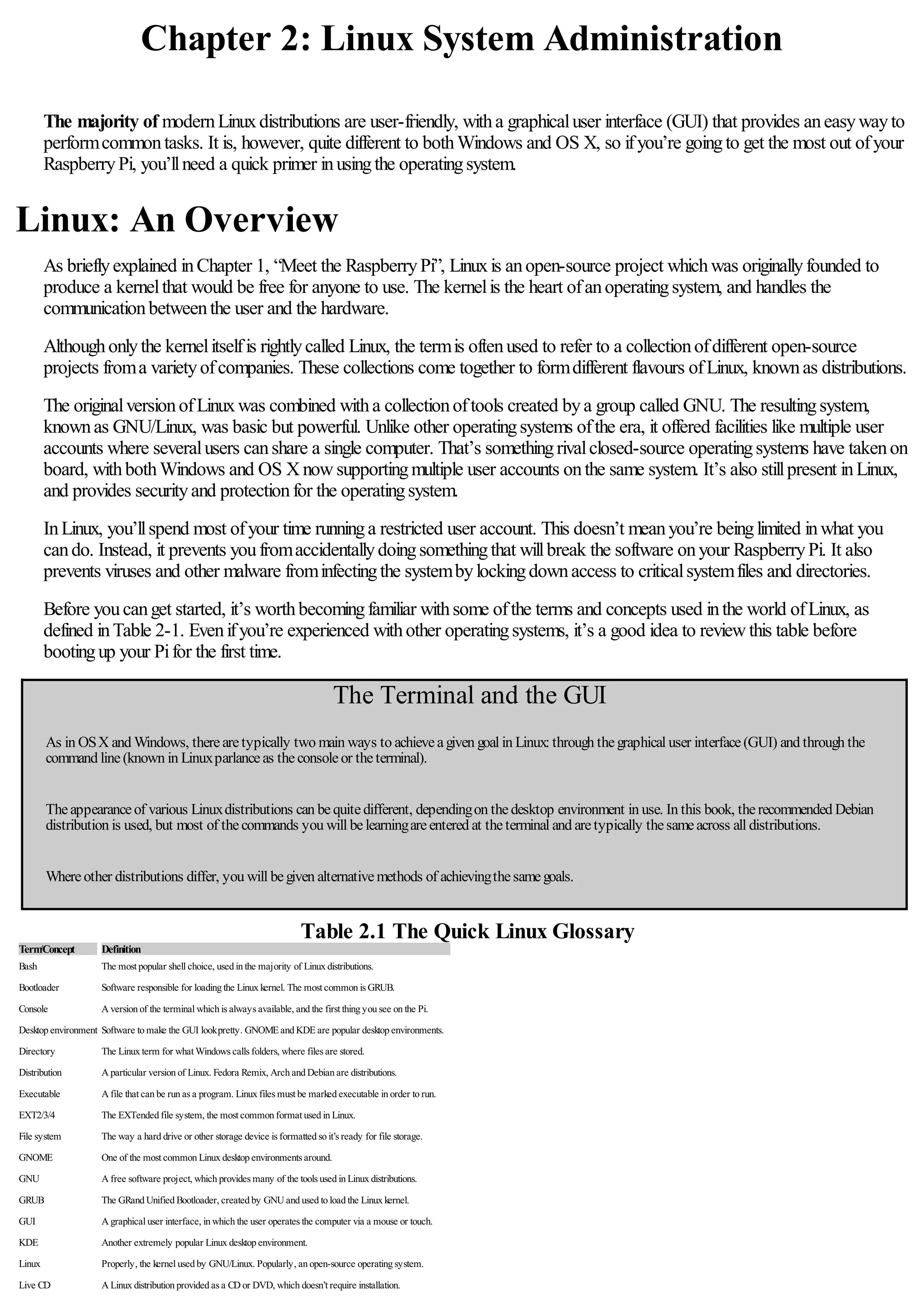 Chapter 2: Linux System Administration
The majority of modernLinuxdistributions are user-friendly, witha graphicaluser interface (GUI) that provides aneasywayto
performcommontasks. It is, however, quite different to bothWindows and OS X, so ifyou’re goingto get the most out ofyour
RaspberryPi, you’llneed a quick primer inusingthe operatingsystem.
Linux: An Overview
As brieflyexplained inChapter 1, “Meet the RaspberryPi”, Linuxis anopen-source project whichwas originallyfounded to
produce a kernelthat would be free for anyone to use. The kernelis the heart ofanoperatingsystem, and handles the
communicationbetweenthe user and the hardware.
Althoughonlythe kernelitselfis rightlycalled Linux, the termis oftenused to refer to a collectionofdifferent open-source
projects froma varietyofcompanies. These collections come together to formdifferent flavours ofLinux, knownas distributions.
The originalversionofLinuxwas combined witha collectionoftools created bya group called GNU. The resultingsystem,
knownas GNU/Linux, was basic but powerful. Unlike other operatingsystems ofthe era, it offered facilities like multiple user
accounts where severalusers canshare a single computer. That’s somethingrivalclosed-source operatingsystems have takenon
board, withbothWindows and OS Xnowsupportingmultiple user accounts onthe same system. It’s also stillpresent inLinux,
and provides securityand protectionfor the operatingsystem.
InLinux, you’llspend most ofyour time runninga restricted user account. This doesn’t meanyou’re beinglimited inwhat you
cando. Instead, it prevents youfromaccidentallydoingsomethingthat willbreak the software onyour RaspberryPi. It also
prevents viruses and other malware frominfectingthe systembylockingdownaccess to criticalsystemfiles and directories.
Before youcanget started, it’s worthbecomingfamiliar withsome ofthe terms and concepts used inthe world ofLinux, as
defined inTable 2-1. Evenifyou’re experienced withother operatingsystems, it’s a good idea to reviewthis table before
bootingup your Pifor the first time.
The Terminal and the GUI
As in OSX and Windows, therearetypically two main ways to achieveagiven goal in Linux: through thegraphical user interface(GUI) and through the
command line(known in Linuxparlanceas theconsoleor theterminal).
Theappearanceof various Linuxdistributions can bequitedifferent, dependingon thedesktop environment in use. In this book, therecommended Debian
distribution is used, but most of thecommands you will belearningareentered at theterminal and aretypically thesameacross all distributions.
Whereother distributions differ, you will begiven alternativemethods of achievingthesamegoals.
Table 2.1 The Quick Linux Glossary
Term
/Concept Definition
Bash The most popular shell choice, used in the majority of Linux distributions.
Bootloader Software responsible for loading the Linux kernel. The most common is GRUB.
Console A version of the terminal which is always available, and the first thing you see on the Pi.
Desktop environment Software to make the GUI lookpretty. GNOME and KDE are popular desktop environments.
Directory The Linux term for what Windows calls folders, where files are stored.
Distribution A particular version of Linux. Fedora Remix, Arch and Debian are distributions.
Executable A file that can be run as a program. Linux files must be marked executable in order to run.
EXT2/3/4 The EXTended file system, the most common format used in Linux.
File system The way a hard drive or other storage device is formatted so it’s ready for file storage.
GNOME One of the most common Linux desktop environments around.
GNU A free software project, which provides many of the tools used in Linux distributions.
GRUB The GRand Unified Bootloader, created by GNU and used to load the Linux kernel.
GUI A graphical user interface, in which the user operates the computer via a mouse or touch.
KDE Another extremely popular Linux desktop environment.
Linux Properly, the kernel used by GNU/Linux. Popularly, an open-source operating system.
Live CD A Linux distribution provided as a CD or DVD, which doesn’t require installation.
 