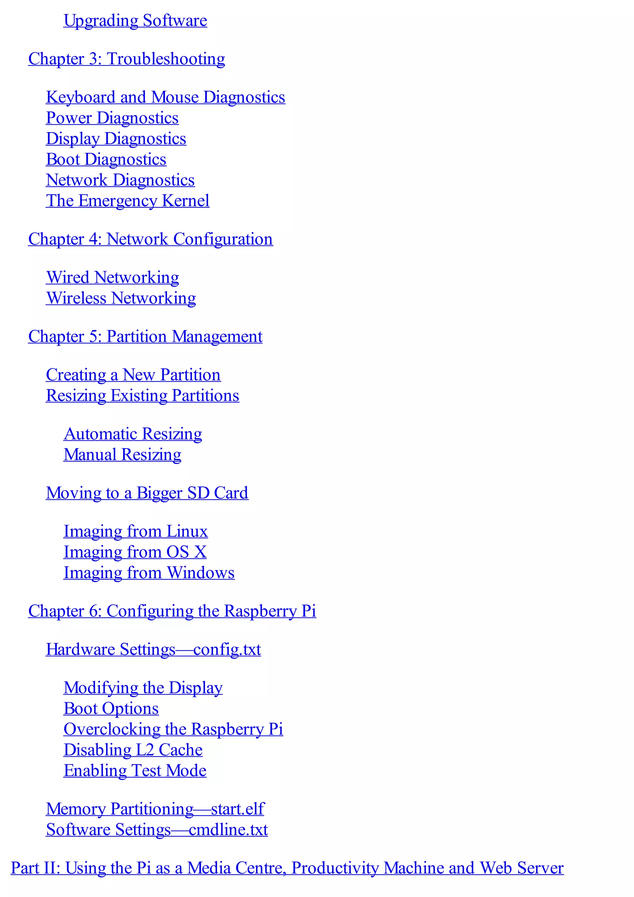 Upgrading Software
Chapter 3: Troubleshooting
Keyboard and Mouse Diagnostics
Power Diagnostics
Display Diagnostics
Boot Diagnostics
Network Diagnostics
The Emergency Kernel
Chapter 4: Network Configuration
Wired Networking
Wireless Networking
Chapter 5: Partition Management
Creating a New Partition
Resizing Existing Partitions
Automatic Resizing
Manual Resizing
Moving to a Bigger SD Card
Imaging from Linux
Imaging from OS X
Imaging from Windows
Chapter 6: Configuring the Raspberry Pi
Hardware Settings—config.txt
Modifying the Display
Boot Options
Overclocking the Raspberry Pi
Disabling L2 Cache
Enabling Test Mode
Memory Partitioning—start.elf
Software Settings—cmdline.txt
Part II: Using the Pi as a Media Centre, Productivity Machine and Web Server
 