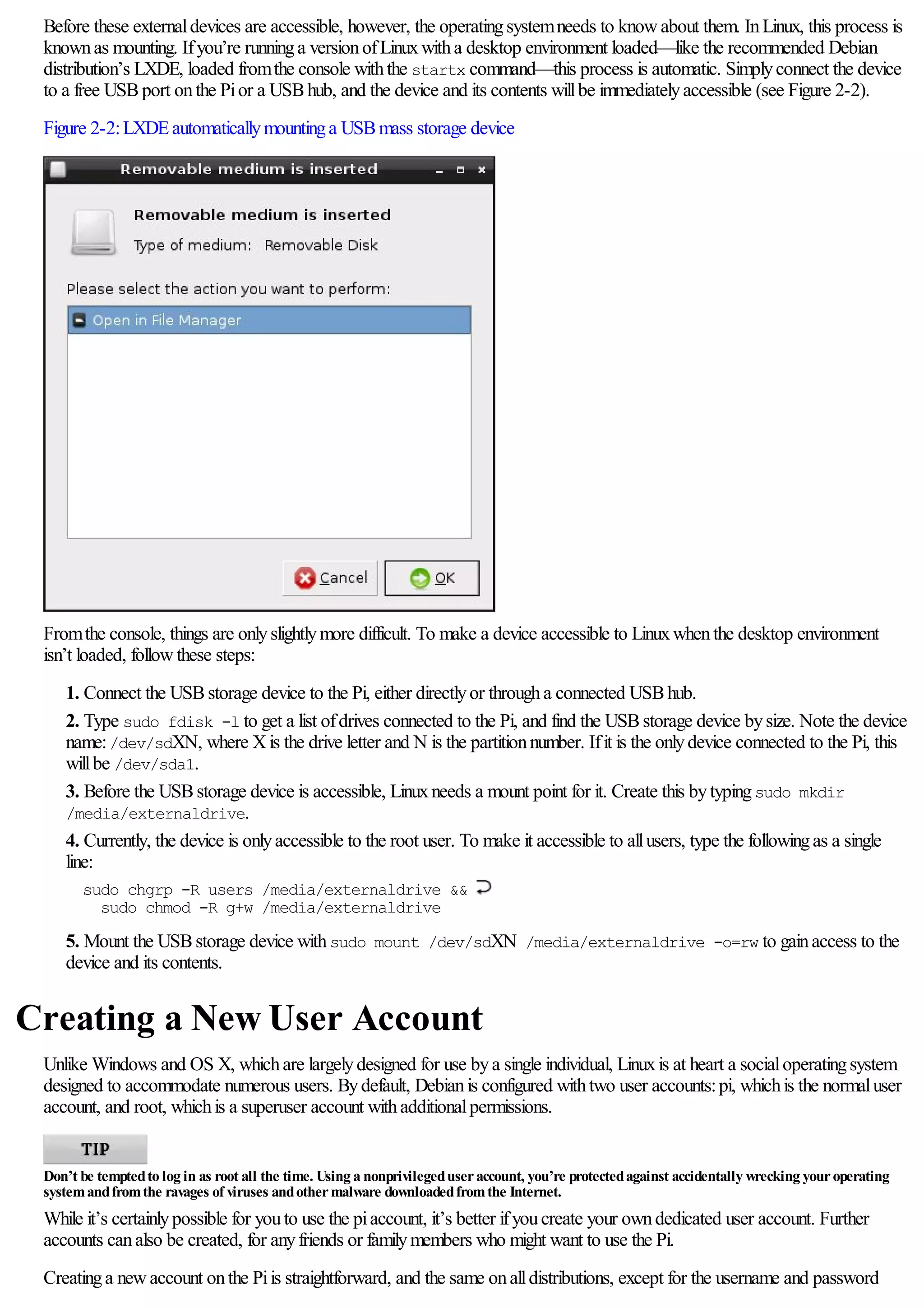 Before these externaldevices are accessible, however, the operatingsystemneeds to knowabout them. InLinux, this process is
knownas mounting. Ifyou’re runninga versionofLinuxwitha desktop environment loaded—like the recommended Debian
distribution’s LXDE, loaded fromthe console withthe startx command—this process is automatic. Simplyconnect the device
to a free USBport onthe Pior a USBhub, and the device and its contents willbe immediatelyaccessible (see Figure 2-2).
Figure 2-2:LXDEautomaticallymountinga USBmass storage device
Fromthe console, things are onlyslightlymore difficult. To make a device accessible to Linuxwhenthe desktop environment
isn’t loaded, followthese steps:
1. Connect the USBstorage device to the Pi, either directlyor througha connected USBhub.
2. Type sudo fdisk -l to get a list ofdrives connected to the Pi, and find the USBstorage device bysize. Note the device
name:/dev/sdXN, where Xis the drive letter and N is the partitionnumber. Ifit is the onlydevice connected to the Pi, this
willbe /dev/sda1.
3. Before the USBstorage device is accessible, Linuxneeds a mount point for it. Create this bytypingsudo mkdir
/media/externaldrive.
4. Currently, the device is onlyaccessible to the root user. To make it accessible to allusers, type the followingas a single
line:
sudo chgrp -R users /media/externaldrive &&
sudo chmod -R g+w /media/externaldrive
5. Mount the USBstorage device withsudo mount /dev/sdXN /media/externaldrive -o=rw to gainaccess to the
device and its contents.
Creating a New User Account
Unlike Windows and OS X, whichare largelydesigned for use bya single individual, Linuxis at heart a socialoperatingsystem
designed to accommodate numerous users. Bydefault, Debianis configured withtwo user accounts:pi, whichis the normaluser
account, and root, whichis a superuser account withadditionalpermissions.
Don’t be temptedto log in as root all the time. Using a nonprivilegeduseraccount, you’re protectedagainst accidentally wrecking youroperating
systemandfromthe ravages of viruses andothermalware downloadedfromthe Internet.
While it’s certainlypossible for youto use the piaccount, it’s better ifyoucreate your owndedicated user account. Further
accounts canalso be created, for anyfriends or familymembers who might want to use the Pi.
Creatinga newaccount onthe Piis straightforward, and the same onalldistributions, except for the username and password
 
