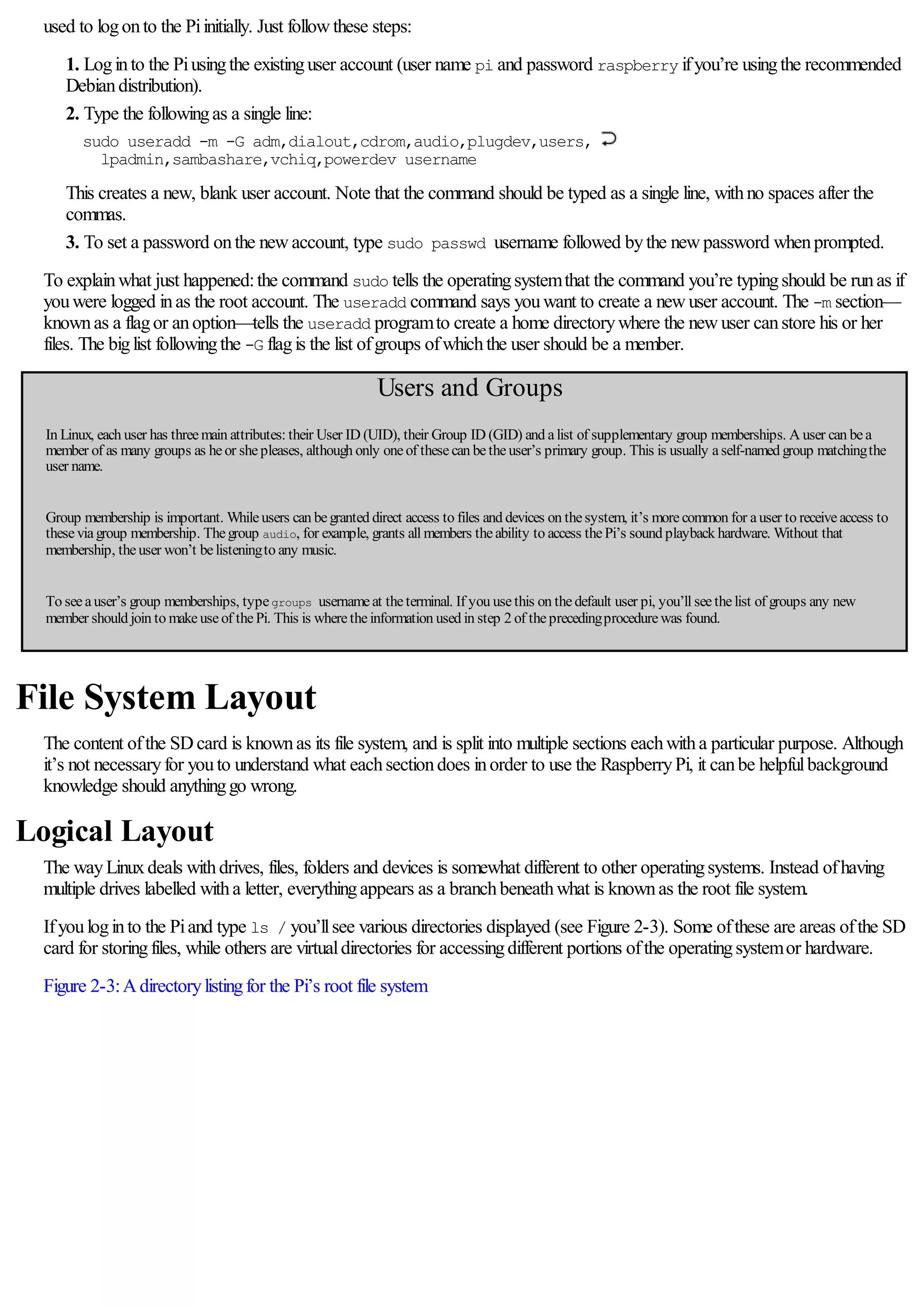 used to logonto the Piinitially. Just followthese steps:
1. Loginto the Piusingthe existinguser account (user name pi and password raspberry ifyou’re usingthe recommended
Debiandistribution).
2. Type the followingas a single line:
sudo useradd -m -G adm,dialout,cdrom,audio,plugdev,users,
lpadmin,sambashare,vchiq,powerdev username
This creates a new, blank user account. Note that the command should be typed as a single line, withno spaces after the
commas.
3. To set a password onthe newaccount, type sudo passwd username followed bythe newpassword whenprompted.
To explainwhat just happened:the command sudo tells the operatingsystemthat the command you’re typingshould be runas if
youwere logged inas the root account. The useradd command says youwant to create a newuser account. The -m section—
knownas a flagor anoption—tells the useradd programto create a home directorywhere the newuser canstore his or her
files. The biglist followingthe -G flagis the list ofgroups ofwhichthe user should be a member.
Users and Groups
In Linux, each user has threemain attributes: their User ID (UID), their Group ID (GID) and alist of supplementary group memberships. A user can bea
member of as many groups as heor shepleases, although only oneof thesecan betheuser’s primary group. This is usually aself-named group matchingthe
user name.
Group membership is important. Whileusers can begranted direct access to files and devices on thesystem, it’s morecommon for auser to receiveaccess to
theseviagroup membership. Thegroup audio, for example, grants all members theability to access thePi’s sound playback hardware. Without that
membership, theuser won’t belisteningto any music.
To seeauser’s group memberships, typegroups usernameat theterminal. If you usethis on thedefault user pi, you’ll seethelist of groups any new
member should join to makeuseof thePi. This is wheretheinformation used in step 2 of theprecedingprocedurewas found.
File System Layout
The content ofthe SDcard is knownas its file system, and is split into multiple sections eachwitha particular purpose. Although
it’s not necessaryfor youto understand what eachsectiondoes inorder to use the RaspberryPi, it canbe helpfulbackground
knowledge should anythinggo wrong.
Logical Layout
The wayLinuxdeals withdrives, files, folders and devices is somewhat different to other operatingsystems. Instead ofhaving
multiple drives labelled witha letter, everythingappears as a branchbeneathwhat is knownas the root file system.
Ifyouloginto the Piand type ls / you’llsee various directories displayed (see Figure 2-3). Some ofthese are areas ofthe SD
card for storingfiles, while others are virtualdirectories for accessingdifferent portions ofthe operatingsystemor hardware.
Figure 2-3:Adirectorylistingfor the Pi’s root file system
 