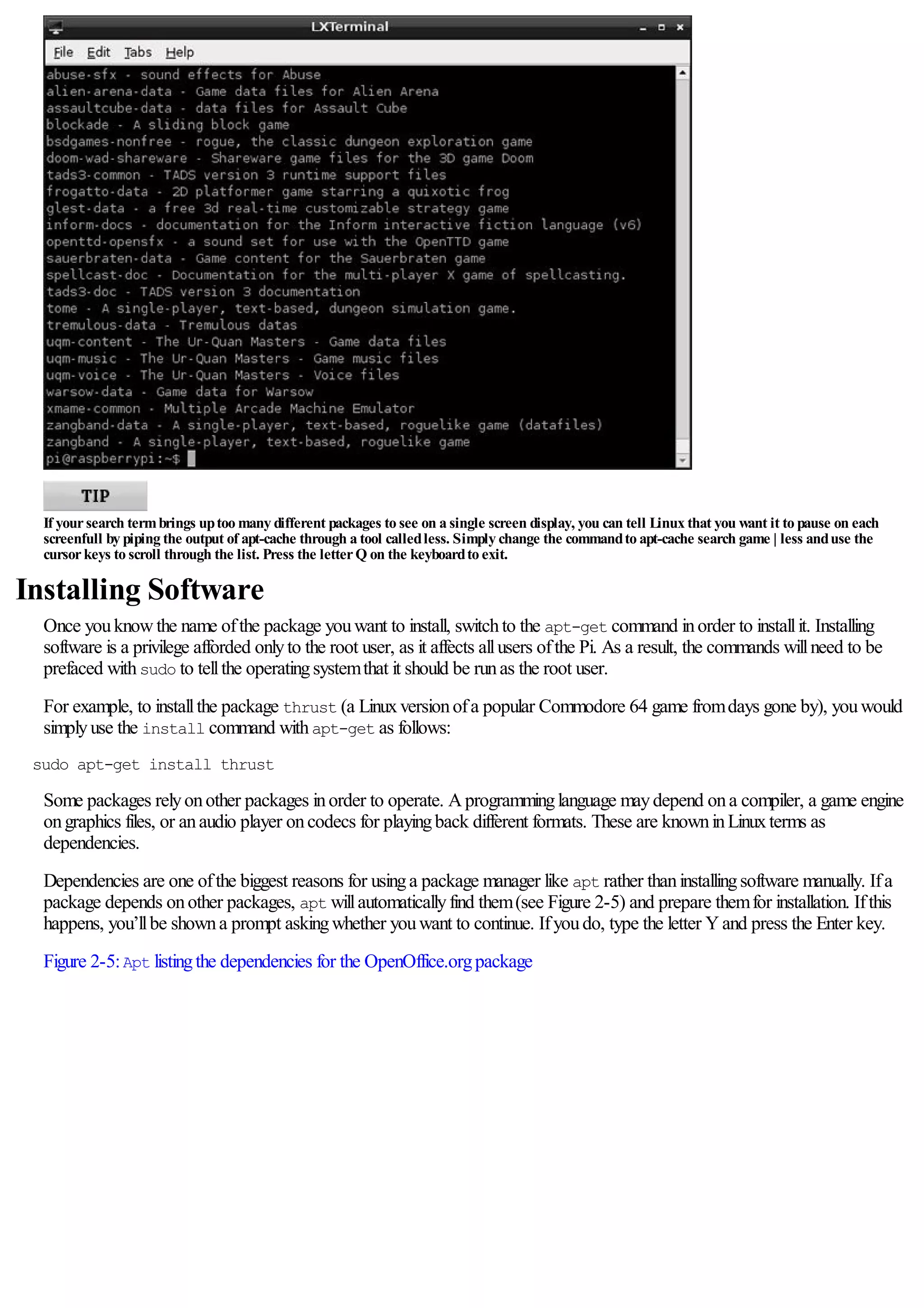 If yoursearch termbrings uptoo many different packages to see on a single screen display, you can tell Linux that you want it to pause on each
screenfull by piping the output of apt-cache through a tool calledless. Simply change the commandto apt-cache search game | less anduse the
cursorkeys to scroll through the list. Press the letterQ on the keyboardto exit.
Installing Software
Once youknowthe name ofthe package youwant to install, switchto the apt-get command inorder to installit. Installing
software is a privilege afforded onlyto the root user, as it affects allusers ofthe Pi. As a result, the commands willneed to be
prefaced withsudo to tellthe operatingsystemthat it should be runas the root user.
For example, to installthe package thrust (a Linuxversionofa popular Commodore 64 game fromdays gone by), youwould
simplyuse the install command withapt-get as follows:
sudo apt-get install thrust
Some packages relyonother packages inorder to operate. Aprogramminglanguage maydepend ona compiler, a game engine
ongraphics files, or anaudio player oncodecs for playingback different formats. These are knowninLinuxterms as
dependencies.
Dependencies are one ofthe biggest reasons for usinga package manager like apt rather thaninstallingsoftware manually. Ifa
package depends onother packages, apt willautomaticallyfind them(see Figure 2-5) and prepare themfor installation. Ifthis
happens, you’llbe showna prompt askingwhether youwant to continue. Ifyoudo, type the letter Yand press the Enter key.
Figure 2-5:Apt listingthe dependencies for the OpenOffice.orgpackage
 