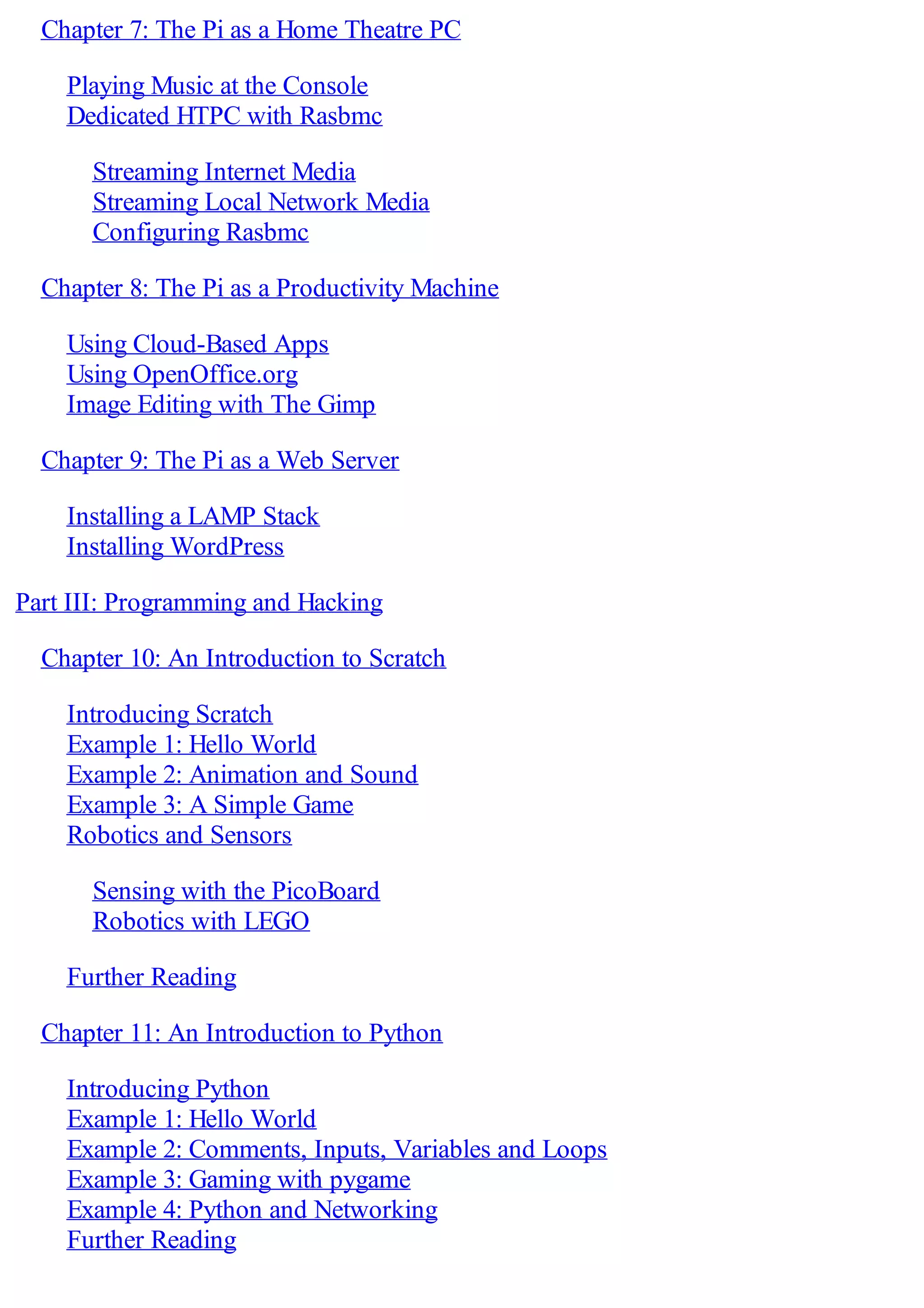 Chapter 7: The Pi as a Home Theatre PC
Playing Music at the Console
Dedicated HTPC with Rasbmc
Streaming Internet Media
Streaming Local Network Media
Configuring Rasbmc
Chapter 8: The Pi as a Productivity Machine
Using Cloud-Based Apps
Using OpenOffice.org
Image Editing with The Gimp
Chapter 9: The Pi as a Web Server
Installing a LAMP Stack
Installing WordPress
Part III: Programming and Hacking
Chapter 10: An Introduction to Scratch
Introducing Scratch
Example 1: Hello World
Example 2: Animation and Sound
Example 3: A Simple Game
Robotics and Sensors
Sensing with the PicoBoard
Robotics with LEGO
Further Reading
Chapter 11: An Introduction to Python
Introducing Python
Example 1: Hello World
Example 2: Comments, Inputs, Variables and Loops
Example 3: Gaming with pygame
Example 4: Python and Networking
Further Reading
 