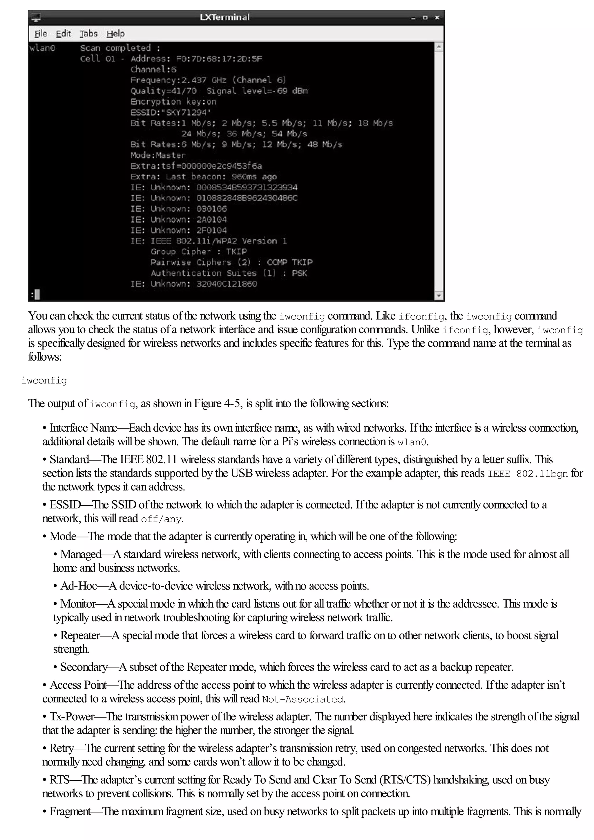 Youcancheck the current status ofthe network usingthe iwconfig command. Like ifconfig, the iwconfig command
allows youto check the status ofa network interface and issue configurationcommands. Unlike ifconfig, however, iwconfig
is specificallydesigned for wireless networks and includes specific features for this. Type the command name at the terminalas
follows:
iwconfig
The output ofiwconfig, as showninFigure 4-5, is split into the followingsections:
• Interface Name—Eachdevice has its owninterface name, as withwired networks. Ifthe interface is a wireless connection,
additionaldetails willbe shown. The default name for a Pi’s wireless connectionis wlan0.
• Standard—The IEEE802.11 wireless standards have a varietyofdifferent types, distinguished bya letter suffix. This
sectionlists the standards supported bythe USBwireless adapter. For the example adapter, this reads IEEE 802.11bgn for
the network types it canaddress.
• ESSID—The SSIDofthe network to whichthe adapter is connected. Ifthe adapter is not currentlyconnected to a
network, this willread off/any.
• Mode—The mode that the adapter is currentlyoperatingin, whichwillbe one ofthe following:
• Managed—Astandard wireless network, withclients connectingto access points. This is the mode used for almost all
home and business networks.
• Ad-Hoc—Adevice-to-device wireless network, withno access points.
• Monitor—Aspecialmode inwhichthe card listens out for alltraffic whether or not it is the addressee. This mode is
typicallyused innetwork troubleshootingfor capturingwireless network traffic.
• Repeater—Aspecialmode that forces a wireless card to forward traffic onto other network clients, to boost signal
strength.
• Secondary—Asubset ofthe Repeater mode, whichforces the wireless card to act as a backup repeater.
• Access Point—The address ofthe access point to whichthe wireless adapter is currentlyconnected. Ifthe adapter isn’t
connected to a wireless access point, this willread Not-Associated.
• Tx-Power—The transmissionpower ofthe wireless adapter. The number displayed here indicates the strengthofthe signal
that the adapter is sending:the higher the number, the stronger the signal.
• Retry—The current settingfor the wireless adapter’s transmissionretry, used oncongested networks. This does not
normallyneed changing, and some cards won’t allowit to be changed.
• RTS—The adapter’s current settingfor ReadyTo Send and Clear To Send (RTS/CTS) handshaking, used onbusy
networks to prevent collisions. This is normallyset bythe access point onconnection.
• Fragment—The maximumfragment size, used onbusynetworks to split packets up into multiple fragments. This is normally
 