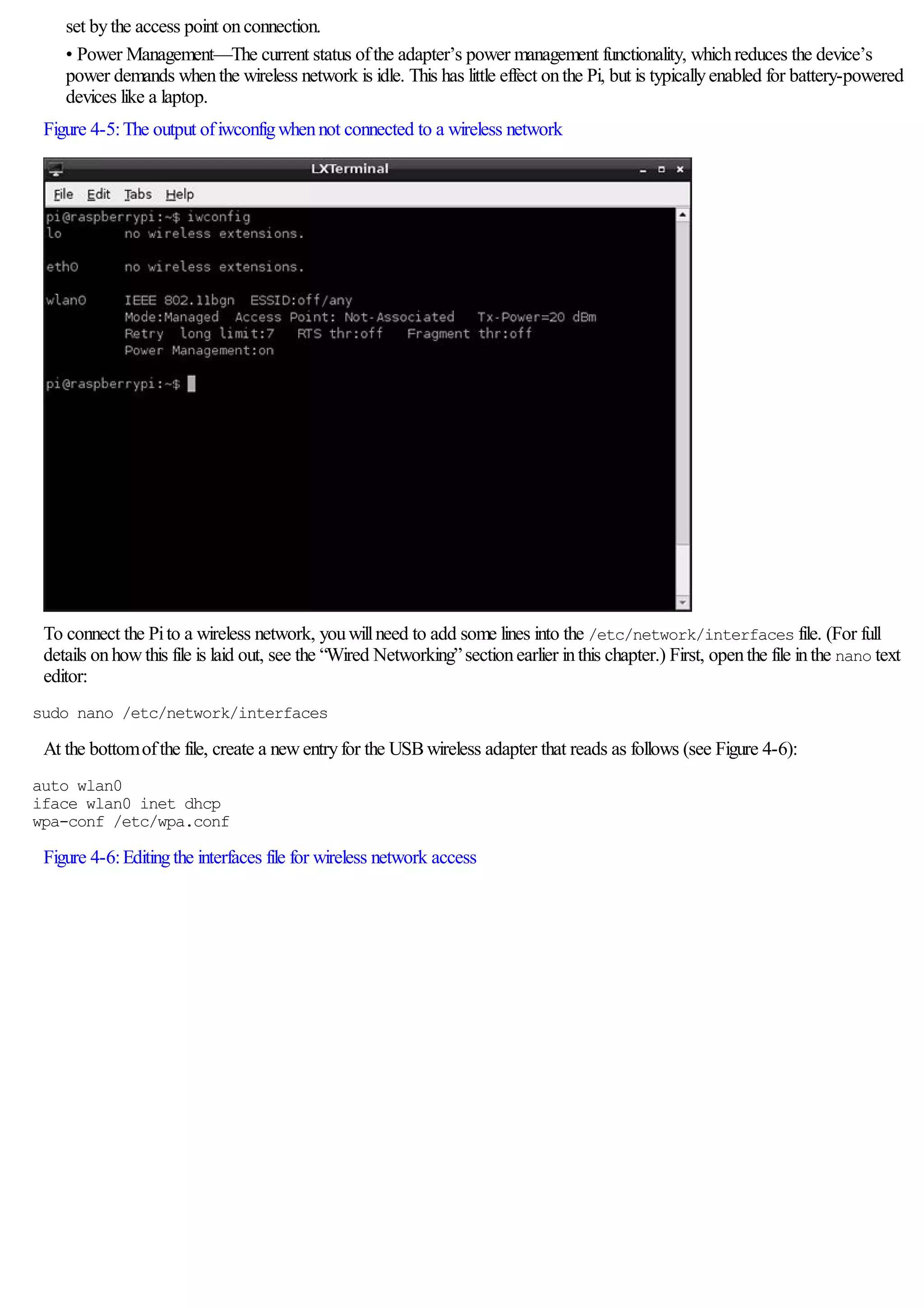 set bythe access point onconnection.
• Power Management—The current status ofthe adapter’s power management functionality, whichreduces the device’s
power demands whenthe wireless network is idle. This has little effect onthe Pi, but is typicallyenabled for battery-powered
devices like a laptop.
Figure 4-5:The output ofiwconfigwhennot connected to a wireless network
To connect the Pito a wireless network, youwillneed to add some lines into the /etc/network/interfaces file. (For full
details onhowthis file is laid out, see the “Wired Networking”sectionearlier inthis chapter.) First, openthe file inthe nano text
editor:
sudo nano /etc/network/interfaces
At the bottomofthe file, create a newentryfor the USBwireless adapter that reads as follows (see Figure 4-6):
auto wlan0
iface wlan0 inet dhcp
wpa-conf /etc/wpa.conf
Figure 4-6:Editingthe interfaces file for wireless network access
 