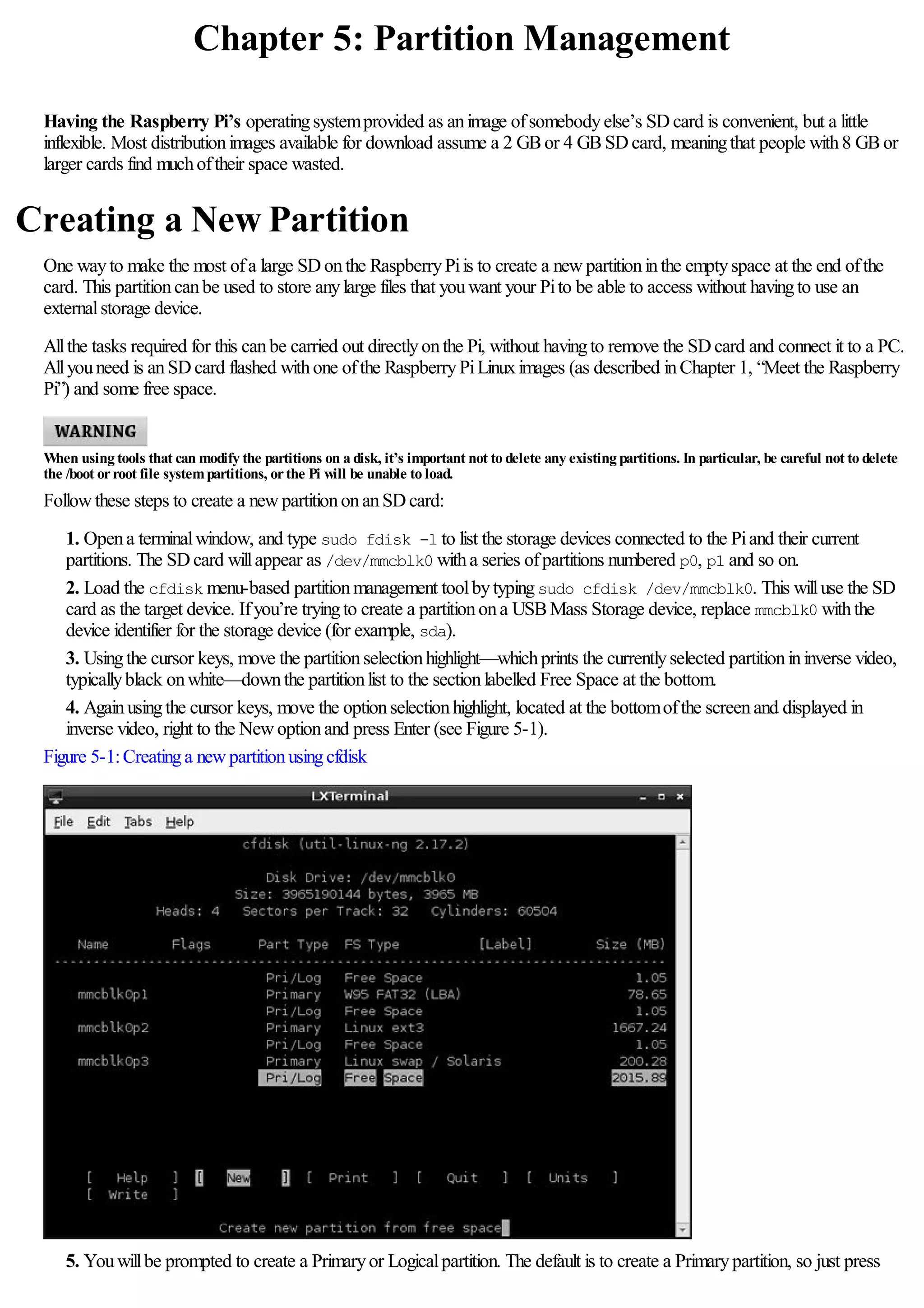 Chapter 5: Partition Management
Having the Raspberry Pi’s operatingsystemprovided as animage ofsomebodyelse’s SDcard is convenient, but a little
inflexible. Most distributionimages available for download assume a 2 GBor 4 GBSDcard, meaningthat people with8 GBor
larger cards find muchoftheir space wasted.
Creating a New Partition
One wayto make the most ofa large SDonthe RaspberryPiis to create a newpartitioninthe emptyspace at the end ofthe
card. This partitioncanbe used to store anylarge files that youwant your Pito be able to access without havingto use an
externalstorage device.
Allthe tasks required for this canbe carried out directlyonthe Pi, without havingto remove the SDcard and connect it to a PC.
Allyouneed is anSDcard flashed withone ofthe RaspberryPiLinuximages (as described inChapter 1, “Meet the Raspberry
Pi”) and some free space.
When using tools that can modify the partitions on a disk, it’s important not to delete any existing partitions. In particular, be careful not to delete
the /boot orroot file systempartitions, orthe Pi will be unable to load.
Followthese steps to create a newpartitiononanSDcard:
1. Opena terminalwindow, and type sudo fdisk -l to list the storage devices connected to the Piand their current
partitions. The SDcard willappear as /dev/mmcblk0 witha series ofpartitions numbered p0, p1 and so on.
2. Load the cfdisk menu-based partitionmanagement toolbytypingsudo cfdisk /dev/mmcblk0. This willuse the SD
card as the target device. Ifyou’re tryingto create a partitionona USBMass Storage device, replace mmcblk0 withthe
device identifier for the storage device (for example, sda).
3. Usingthe cursor keys, move the partitionselectionhighlight—whichprints the currentlyselected partitionininverse video,
typicallyblack onwhite—downthe partitionlist to the sectionlabelled Free Space at the bottom.
4. Againusingthe cursor keys, move the optionselectionhighlight, located at the bottomofthe screenand displayed in
inverse video, right to the Newoptionand press Enter (see Figure 5-1).
Figure 5-1:Creatinga newpartitionusingcfdisk
5. Youwillbe prompted to create a Primaryor Logicalpartition. The default is to create a Primarypartition, so just press
 