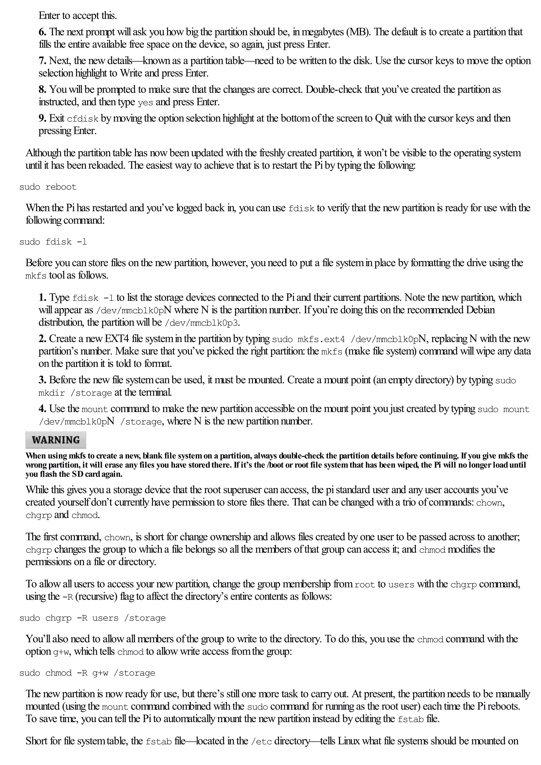 Enter to accept this.
6. The next prompt willask youhowbigthe partitionshould be, inmegabytes (MB). The default is to create a partitionthat
fills the entire available free space onthe device, so again, just press Enter.
7. Next, the newdetails—knownas a partitiontable—need to be writtento the disk. Use the cursor keys to move the option
selectionhighlight to Write and press Enter.
8. Youwillbe prompted to make sure that the changes are correct. Double-check that you’ve created the partitionas
instructed, and thentype yes and press Enter.
9. Exit cfdisk bymovingthe optionselectionhighlight at the bottomofthe screento Quit withthe cursor keys and then
pressingEnter.
Althoughthe partitiontable has nowbeenupdated withthe freshlycreated partition, it won’t be visible to the operatingsystem
untilit has beenreloaded. The easiest wayto achieve that is to restart the Pibytypingthe following:
sudo reboot
Whenthe Pihas restarted and you’ve logged back in, youcanuse fdisk to verifythat the newpartitionis readyfor use withthe
followingcommand:
sudo fdisk -l
Before youcanstore files onthe newpartition, however, youneed to put a file systeminplace byformattingthe drive usingthe
mkfs toolas follows.
1. Type fdisk -l to list the storage devices connected to the Piand their current partitions. Note the newpartition, which
willappear as /dev/mmcblk0pN where N is the partitionnumber. Ifyou’re doingthis onthe recommended Debian
distribution, the partitionwillbe /dev/mmcblk0p3.
2. Create a newEXT4 file systeminthe partitionbytypingsudo mkfs.ext4 /dev/mmcblk0pN, replacingN withthe new
partition’s number. Make sure that you’ve picked the right partition:the mkfs (make file system) command willwipe anydata
onthe partitionit is told to format.
3. Before the newfile systemcanbe used, it must be mounted. Create a mount point (anemptydirectory) bytypingsudo
mkdir /storage at the terminal.
4. Use the mount command to make the newpartitionaccessible onthe mount point youjust created bytypingsudo mount
/dev/mmcblk0pN /storage, where N is the newpartitionnumber.
When using mkfs to create a new, blank file systemon a partition, always double-check the partition details before continuing. If you give mkfs the
wrong partition, it will erase any files you have storedthere. If it’s the /boot orroot file systemthat has been wiped, the Pi will no longerloaduntil
you flash the SD cardagain.
While this gives youa storage device that the root superuser canaccess, the pistandard user and anyuser accounts you’ve
created yourselfdon’t currentlyhave permissionto store files there. That canbe changed witha trio ofcommands:chown,
chgrp and chmod.
The first command, chown, is short for change ownership and allows files created byone user to be passed across to another;
chgrp changes the group to whicha file belongs so allthe members ofthat group canaccess it; and chmod modifies the
permissions ona file or directory.
To allowallusers to access your newpartition, change the group membership fromroot to users withthe chgrp command,
usingthe -R (recursive) flagto affect the directory’s entire contents as follows:
sudo chgrp -R users /storage
You’llalso need to allowallmembers ofthe group to write to the directory. To do this, youuse the chmod command withthe
optiong+w, whichtells chmod to allowwrite access fromthe group:
sudo chmod -R g+w /storage
The newpartitionis nowreadyfor use, but there’s stillone more task to carryout. At present, the partitionneeds to be manually
mounted (usingthe mount command combined withthe sudo command for runningas the root user) eachtime the Pireboots.
To save time, youcantellthe Pito automaticallymount the newpartitioninstead byeditingthe fstab file.
Short for file systemtable, the fstab file—located inthe /etc directory—tells Linuxwhat file systems should be mounted on
 