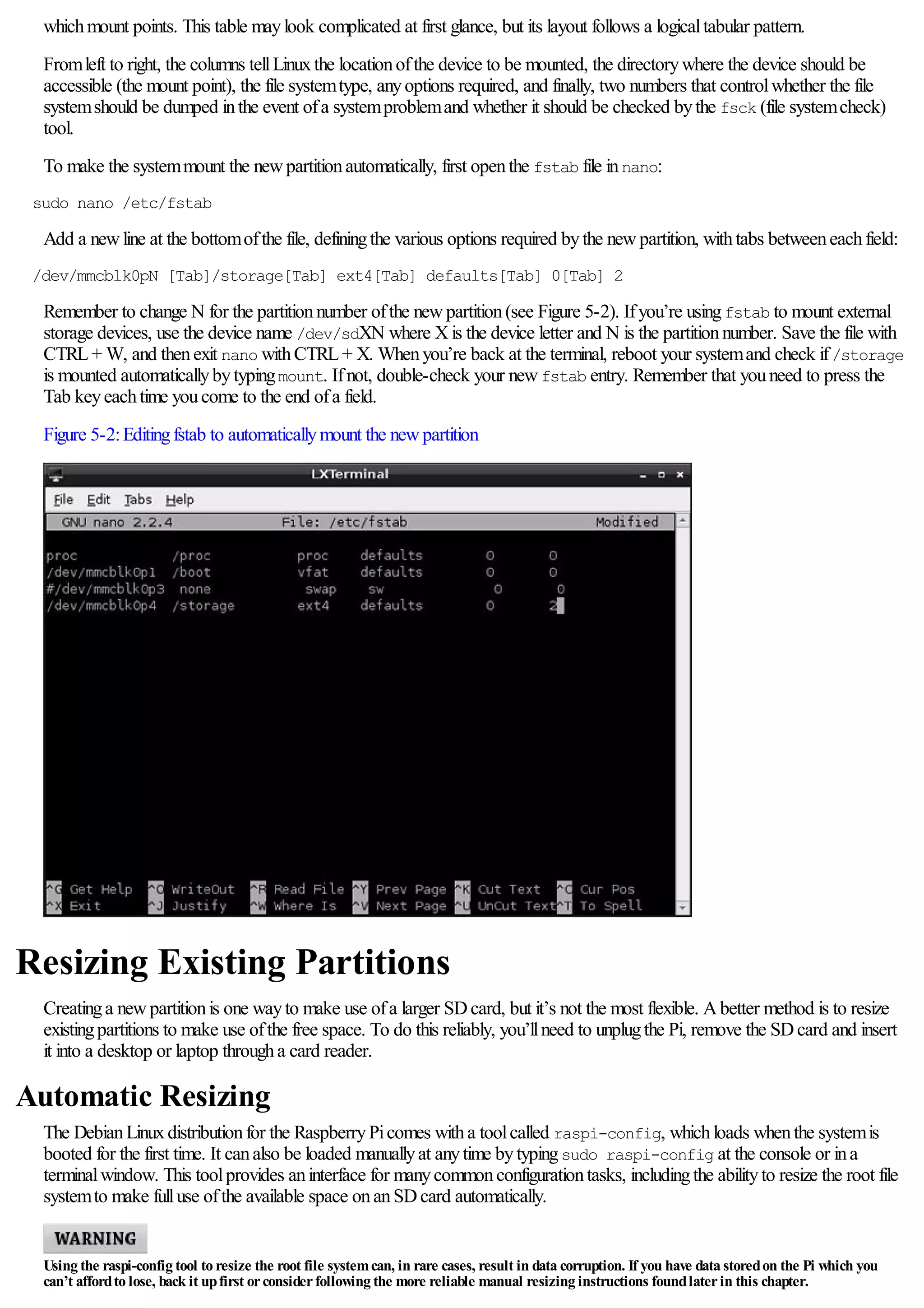 whichmount points. This table maylook complicated at first glance, but its layout follows a logicaltabular pattern.
Fromleft to right, the columns tellLinuxthe locationofthe device to be mounted, the directorywhere the device should be
accessible (the mount point), the file systemtype, anyoptions required, and finally, two numbers that controlwhether the file
systemshould be dumped inthe event ofa systemproblemand whether it should be checked bythe fsck (file systemcheck)
tool.
To make the systemmount the newpartitionautomatically, first openthe fstab file innano:
sudo nano /etc/fstab
Add a newline at the bottomofthe file, definingthe various options required bythe newpartition, withtabs betweeneachfield:
/dev/mmcblk0pN [Tab]/storage[Tab] ext4[Tab] defaults[Tab] 0[Tab] 2
Remember to change N for the partitionnumber ofthe newpartition(see Figure 5-2). Ifyou’re usingfstab to mount external
storage devices, use the device name /dev/sdXN where Xis the device letter and N is the partitionnumber. Save the file with
CTRL+ W, and thenexit nano withCTRL+ X. Whenyou’re back at the terminal, reboot your systemand check if/storage
is mounted automaticallybytypingmount. Ifnot, double-check your newfstab entry. Remember that youneed to press the
Tab keyeachtime youcome to the end ofa field.
Figure 5-2:Editingfstab to automaticallymount the newpartition
Resizing Existing Partitions
Creatinga newpartitionis one wayto make use ofa larger SDcard, but it’s not the most flexible. Abetter method is to resize
existingpartitions to make use ofthe free space. To do this reliably, you’llneed to unplugthe Pi, remove the SDcard and insert
it into a desktop or laptop througha card reader.
Automatic Resizing
The DebianLinuxdistributionfor the RaspberryPicomes witha toolcalled raspi-config, whichloads whenthe systemis
booted for the first time. It canalso be loaded manuallyat anytime bytypingsudo raspi-config at the console or ina
terminalwindow. This toolprovides aninterface for manycommonconfigurationtasks, includingthe abilityto resize the root file
systemto make fulluse ofthe available space onanSDcard automatically.
Using the raspi-config tool to resize the root file systemcan, in rare cases, result in data corruption. If you have data storedon the Pi which you
can’t affordto lose, back it upfirst orconsiderfollowing the more reliable manual resizing instructions foundlaterin this chapter.
 