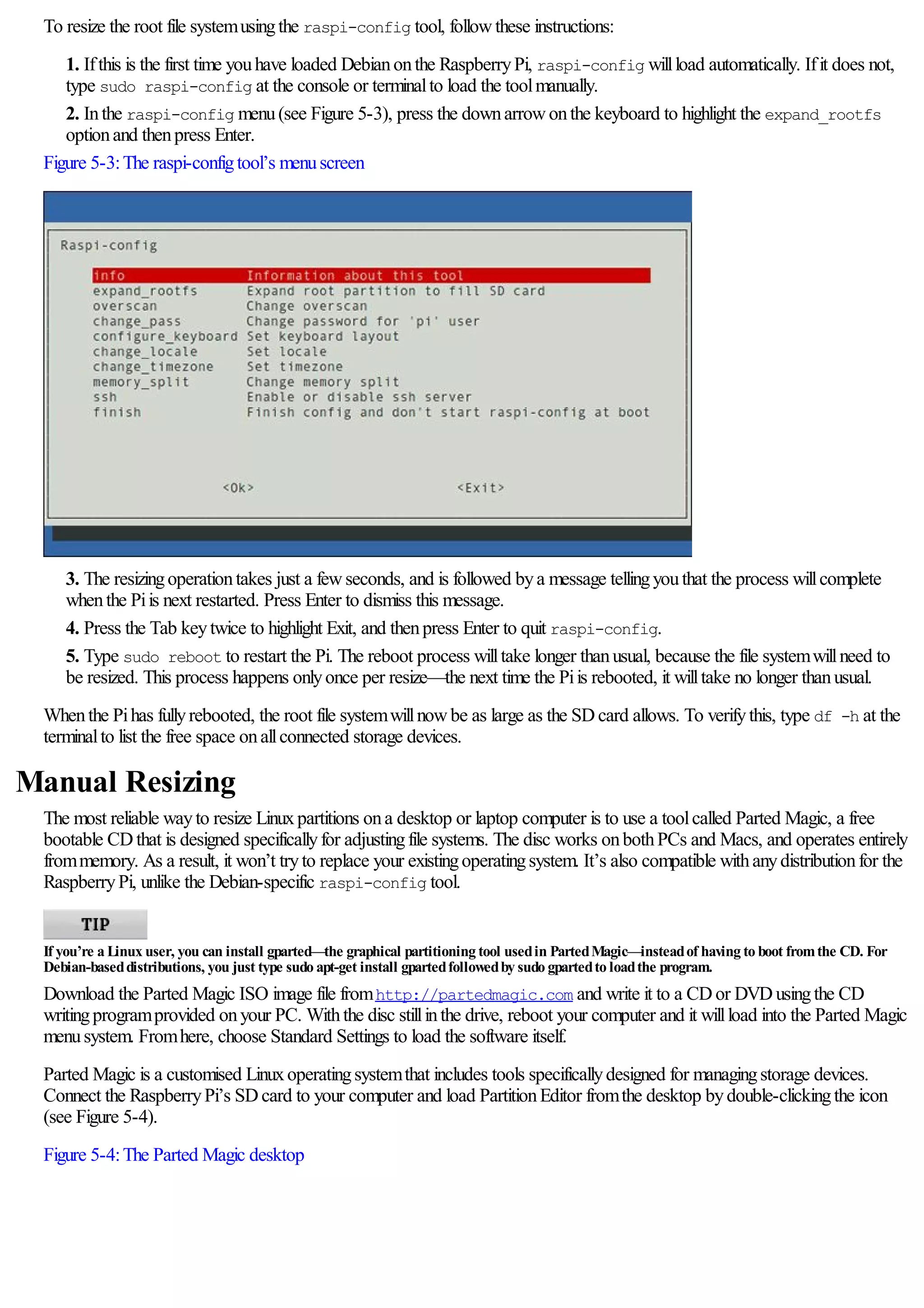 To resize the root file systemusingthe raspi-config tool, followthese instructions:
1. Ifthis is the first time youhave loaded Debianonthe RaspberryPi, raspi-config willload automatically. Ifit does not,
type sudo raspi-config at the console or terminalto load the toolmanually.
2. Inthe raspi-config menu(see Figure 5-3), press the downarrowonthe keyboard to highlight the expand_rootfs
optionand thenpress Enter.
Figure 5-3:The raspi-configtool’s menuscreen
3. The resizingoperationtakes just a fewseconds, and is followed bya message tellingyouthat the process willcomplete
whenthe Piis next restarted. Press Enter to dismiss this message.
4. Press the Tab keytwice to highlight Exit, and thenpress Enter to quit raspi-config.
5. Type sudo reboot to restart the Pi. The reboot process willtake longer thanusual, because the file systemwillneed to
be resized. This process happens onlyonce per resize—the next time the Piis rebooted, it willtake no longer thanusual.
Whenthe Pihas fullyrebooted, the root file systemwillnowbe as large as the SDcard allows. To verifythis, type df -h at the
terminalto list the free space onallconnected storage devices.
Manual Resizing
The most reliable wayto resize Linuxpartitions ona desktop or laptop computer is to use a toolcalled Parted Magic, a free
bootable CDthat is designed specificallyfor adjustingfile systems. The disc works onbothPCs and Macs, and operates entirely
frommemory. As a result, it won’t tryto replace your existingoperatingsystem. It’s also compatible withanydistributionfor the
RaspberryPi, unlike the Debian-specific raspi-config tool.
If you’re a Linux user, you can install gparted—the graphical partitioning tool usedin PartedMagic—insteadof having to boot fromthe CD. For
Debian-baseddistributions, you just type sudo apt-get install gpartedfollowedby sudo gpartedto loadthe program.
Download the Parted Magic ISO image file fromhttp://partedmagic.com and write it to a CDor DVDusingthe CD
writingprogramprovided onyour PC. Withthe disc stillinthe drive, reboot your computer and it willload into the Parted Magic
menusystem. Fromhere, choose Standard Settings to load the software itself.
Parted Magic is a customised Linuxoperatingsystemthat includes tools specificallydesigned for managingstorage devices.
Connect the RaspberryPi’s SDcard to your computer and load PartitionEditor fromthe desktop bydouble-clickingthe icon
(see Figure 5-4).
Figure 5-4:The Parted Magic desktop
 