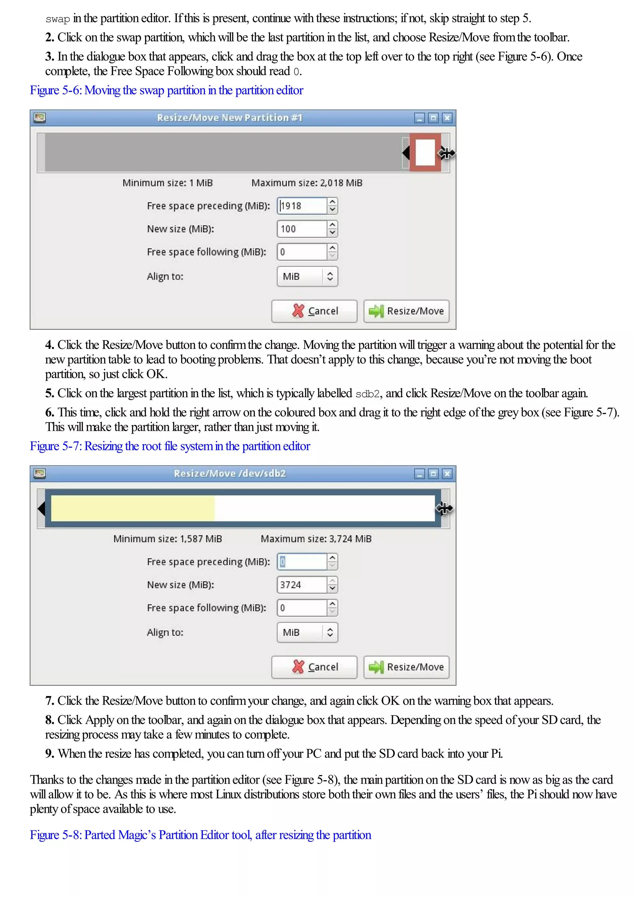 swap inthe partitioneditor. Ifthis is present, continue withthese instructions; ifnot, skip straight to step 5.
2. Click onthe swap partition, whichwillbe the last partitioninthe list, and choose Resize/Move fromthe toolbar.
3. Inthe dialogue boxthat appears, click and dragthe boxat the top left over to the top right (see Figure 5-6). Once
complete, the Free Space Followingboxshould read 0.
Figure 5-6:Movingthe swap partitioninthe partitioneditor
4. Click the Resize/Move buttonto confirmthe change. Movingthe partitionwilltrigger a warningabout the potentialfor the
newpartitiontable to lead to bootingproblems. That doesn’t applyto this change, because you’re not movingthe boot
partition, so just click OK.
5. Click onthe largest partitioninthe list, whichis typicallylabelled sdb2, and click Resize/Move onthe toolbar again.
6. This time, click and hold the right arrowonthe coloured boxand dragit to the right edge ofthe greybox(see Figure 5-7).
This willmake the partitionlarger, rather thanjust movingit.
Figure 5-7:Resizingthe root file systeminthe partitioneditor
7. Click the Resize/Move buttonto confirmyour change, and againclick OK onthe warningboxthat appears.
8. Click Applyonthe toolbar, and againonthe dialogue boxthat appears. Dependingonthe speed ofyour SDcard, the
resizingprocess maytake a fewminutes to complete.
9. Whenthe resize has completed, youcanturnoffyour PC and put the SDcard back into your Pi.
Thanks to the changes made inthe partitioneditor (see Figure 5-8), the mainpartitiononthe SDcard is nowas bigas the card
willallowit to be. As this is where most Linuxdistributions store boththeir ownfiles and the users’ files, the Pishould nowhave
plentyofspace available to use.
Figure 5-8:Parted Magic’s PartitionEditor tool, after resizingthe partition
 