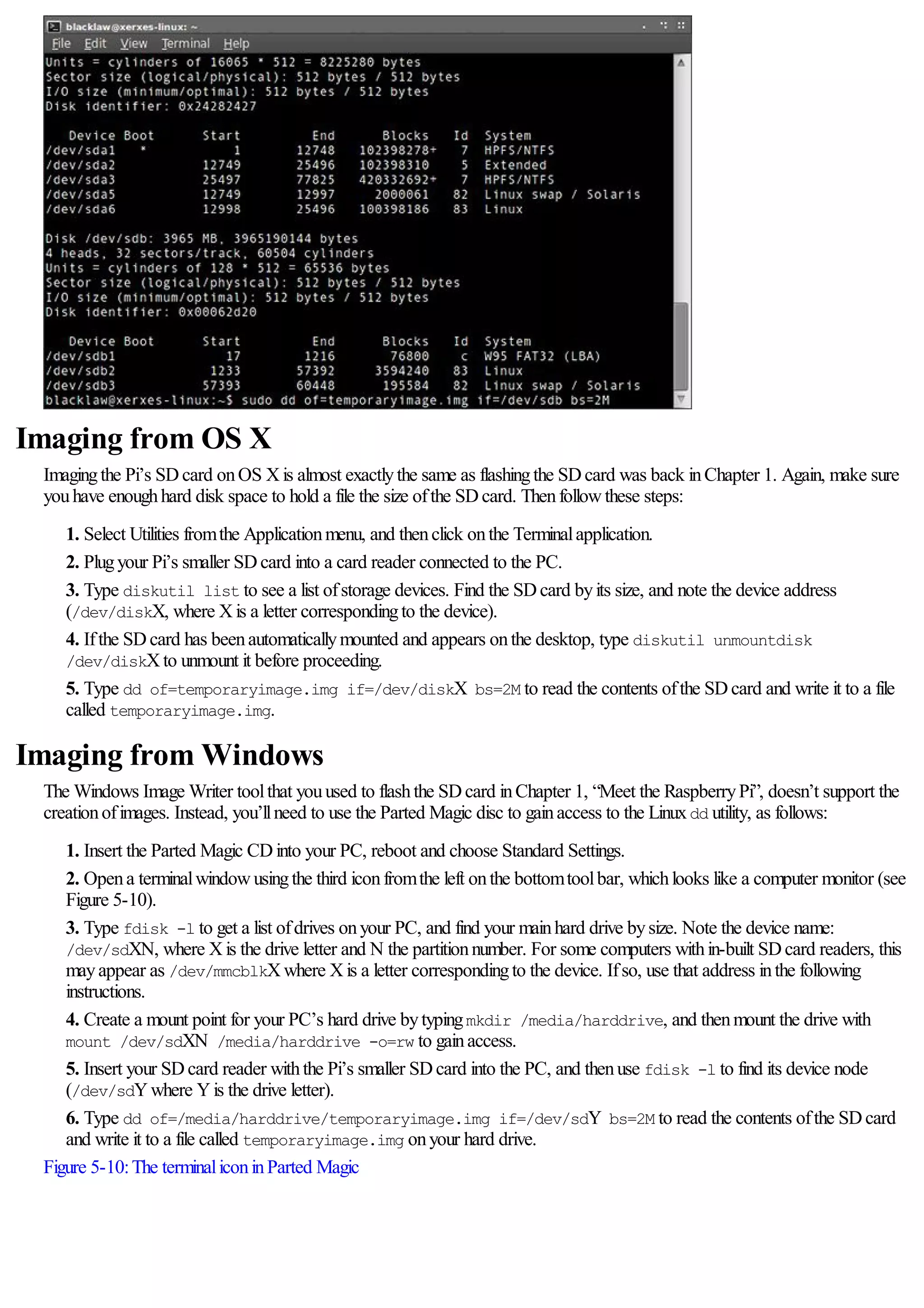 Imaging from OS X
Imagingthe Pi’s SDcard onOS Xis almost exactlythe same as flashingthe SDcard was back inChapter 1. Again, make sure
youhave enoughhard disk space to hold a file the size ofthe SDcard. Thenfollowthese steps:
1. Select Utilities fromthe Applicationmenu, and thenclick onthe Terminalapplication.
2. Plugyour Pi’s smaller SDcard into a card reader connected to the PC.
3. Type diskutil list to see a list ofstorage devices. Find the SDcard byits size, and note the device address
(/dev/diskX, where Xis a letter correspondingto the device).
4. Ifthe SDcard has beenautomaticallymounted and appears onthe desktop, type diskutil unmountdisk
/dev/diskXto unmount it before proceeding.
5. Type dd of=temporaryimage.img if=/dev/diskX bs=2M to read the contents ofthe SDcard and write it to a file
called temporaryimage.img.
Imaging from Windows
The Windows Image Writer toolthat youused to flashthe SDcard inChapter 1, “Meet the RaspberryPi”, doesn’t support the
creationofimages. Instead, you’llneed to use the Parted Magic disc to gainaccess to the Linuxdd utility, as follows:
1. Insert the Parted Magic CDinto your PC, reboot and choose Standard Settings.
2. Opena terminalwindowusingthe third iconfromthe left onthe bottomtoolbar, whichlooks like a computer monitor (see
Figure 5-10).
3. Type fdisk -l to get a list ofdrives onyour PC, and find your mainhard drive bysize. Note the device name:
/dev/sdXN, where Xis the drive letter and N the partitionnumber. For some computers within-built SDcard readers, this
mayappear as /dev/mmcblkXwhere Xis a letter correspondingto the device. Ifso, use that address inthe following
instructions.
4. Create a mount point for your PC’s hard drive bytypingmkdir /media/harddrive, and thenmount the drive with
mount /dev/sdXN /media/harddrive -o=rw to gainaccess.
5. Insert your SDcard reader withthe Pi’s smaller SDcard into the PC, and thenuse fdisk -l to find its device node
(/dev/sdYwhere Yis the drive letter).
6. Type dd of=/media/harddrive/temporaryimage.img if=/dev/sdY bs=2M to read the contents ofthe SDcard
and write it to a file called temporaryimage.img onyour hard drive.
Figure 5-10:The terminaliconinParted Magic
 