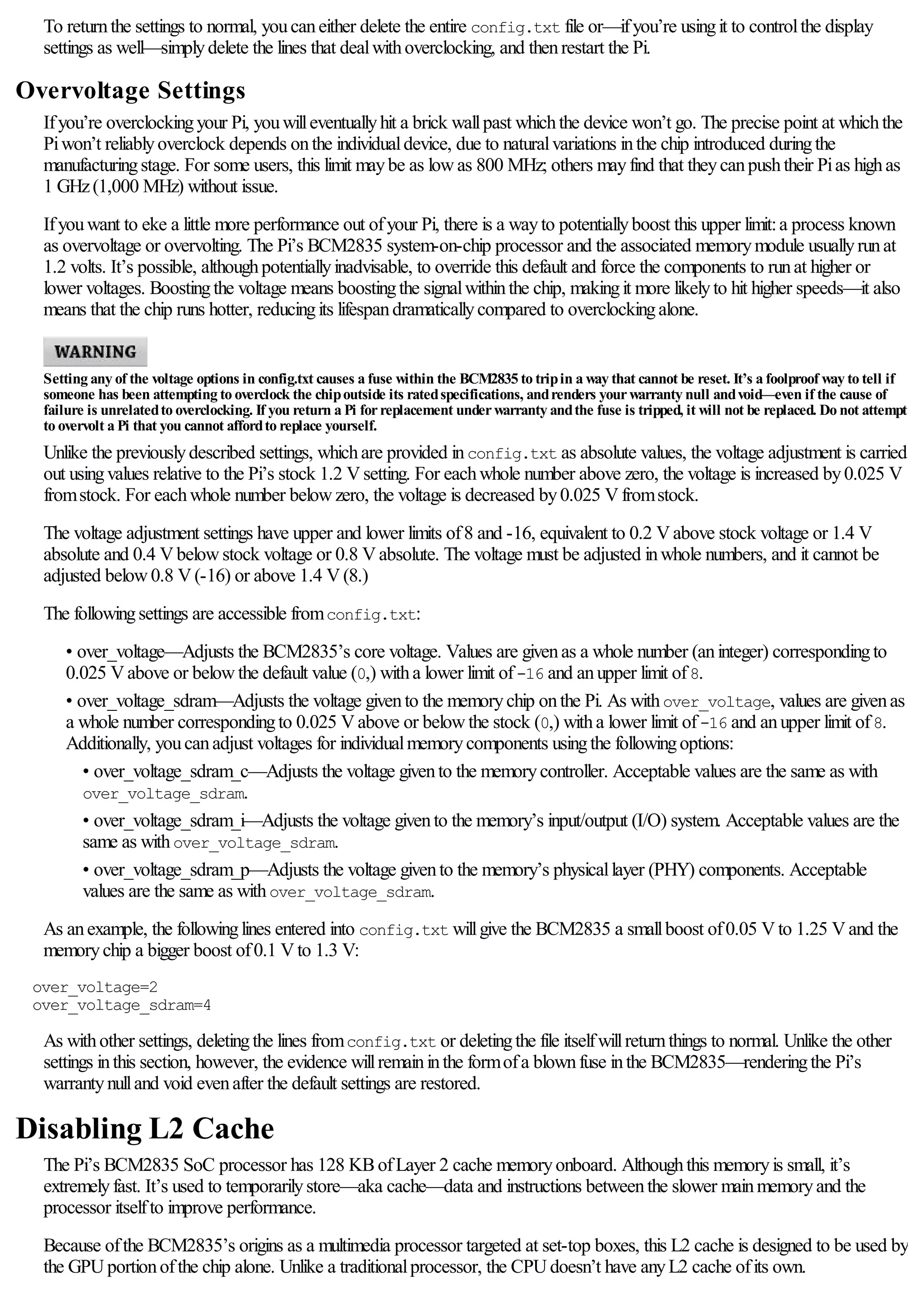 To returnthe settings to normal, youcaneither delete the entire config.txt file or—ifyou’re usingit to controlthe display
settings as well—simplydelete the lines that dealwithoverclocking, and thenrestart the Pi.
Overvoltage Settings
Ifyou’re overclockingyour Pi, youwilleventuallyhit a brick wallpast whichthe device won’t go. The precise point at whichthe
Piwon’t reliablyoverclock depends onthe individualdevice, due to naturalvariations inthe chip introduced duringthe
manufacturingstage. For some users, this limit maybe as lowas 800 MHz; others mayfind that theycanpushtheir Pias highas
1 GHz(1,000 MHz) without issue.
Ifyouwant to eke a little more performance out ofyour Pi, there is a wayto potentiallyboost this upper limit:a process known
as overvoltage or overvolting. The Pi’s BCM2835 system-on-chip processor and the associated memorymodule usuallyrunat
1.2 volts. It’s possible, althoughpotentiallyinadvisable, to override this default and force the components to runat higher or
lower voltages. Boostingthe voltage means boostingthe signalwithinthe chip, makingit more likelyto hit higher speeds—it also
means that the chip runs hotter, reducingits lifespandramaticallycompared to overclockingalone.
Setting any of the voltage options in config.txt causes a fuse within the BCM2835 to tripin a way that cannot be reset. It’s a foolproof way to tell if
someone has been attempting to overclock the chipoutside its ratedspecifications, andrenders yourwarranty null andvoid—even if the cause of
failure is unrelatedto overclocking. If you return a Pi forreplacement underwarranty andthe fuse is tripped, it will not be replaced. Do not attempt
to overvolt a Pi that you cannot affordto replace yourself.
Unlike the previouslydescribed settings, whichare provided inconfig.txt as absolute values, the voltage adjustment is carried
out usingvalues relative to the Pi’s stock 1.2 Vsetting. For eachwhole number above zero, the voltage is increased by0.025 V
fromstock. For eachwhole number belowzero, the voltage is decreased by0.025 Vfromstock.
The voltage adjustment settings have upper and lower limits of8 and -16, equivalent to 0.2 Vabove stock voltage or 1.4 V
absolute and 0.4 Vbelowstock voltage or 0.8 Vabsolute. The voltage must be adjusted inwhole numbers, and it cannot be
adjusted below0.8 V(-16) or above 1.4 V(8.)
The followingsettings are accessible fromconfig.txt:
• over_voltage—Adjusts the BCM2835’s core voltage. Values are givenas a whole number (aninteger) correspondingto
0.025 Vabove or belowthe default value (0,) witha lower limit of-16 and anupper limit of8.
• over_voltage_sdram—Adjusts the voltage givento the memorychip onthe Pi. As withover_voltage, values are givenas
a whole number correspondingto 0.025 Vabove or belowthe stock (0,) witha lower limit of-16 and anupper limit of8.
Additionally, youcanadjust voltages for individualmemorycomponents usingthe followingoptions:
• over_voltage_sdram_c—Adjusts the voltage givento the memorycontroller. Acceptable values are the same as with
over_voltage_sdram.
• over_voltage_sdram_i—Adjusts the voltage givento the memory’s input/output (I/O) system. Acceptable values are the
same as withover_voltage_sdram.
• over_voltage_sdram_p—Adjusts the voltage givento the memory’s physicallayer (PHY) components. Acceptable
values are the same as withover_voltage_sdram.
As anexample, the followinglines entered into config.txt willgive the BCM2835 a smallboost of0.05 Vto 1.25 Vand the
memorychip a bigger boost of0.1 Vto 1.3 V:
over_voltage=2
over_voltage_sdram=4
As withother settings, deletingthe lines fromconfig.txt or deletingthe file itselfwillreturnthings to normal. Unlike the other
settings inthis section, however, the evidence willremaininthe formofa blownfuse inthe BCM2835—renderingthe Pi’s
warrantynulland void evenafter the default settings are restored.
Disabling L2 Cache
The Pi’s BCM2835 SoC processor has 128 KBofLayer 2 cache memoryonboard. Althoughthis memoryis small, it’s
extremelyfast. It’s used to temporarilystore—aka cache—data and instructions betweenthe slower mainmemoryand the
processor itselfto improve performance.
Because ofthe BCM2835’s origins as a multimedia processor targeted at set-top boxes, this L2 cache is designed to be used by
the GPUportionofthe chip alone. Unlike a traditionalprocessor, the CPUdoesn’t have anyL2 cache ofits own.
 
