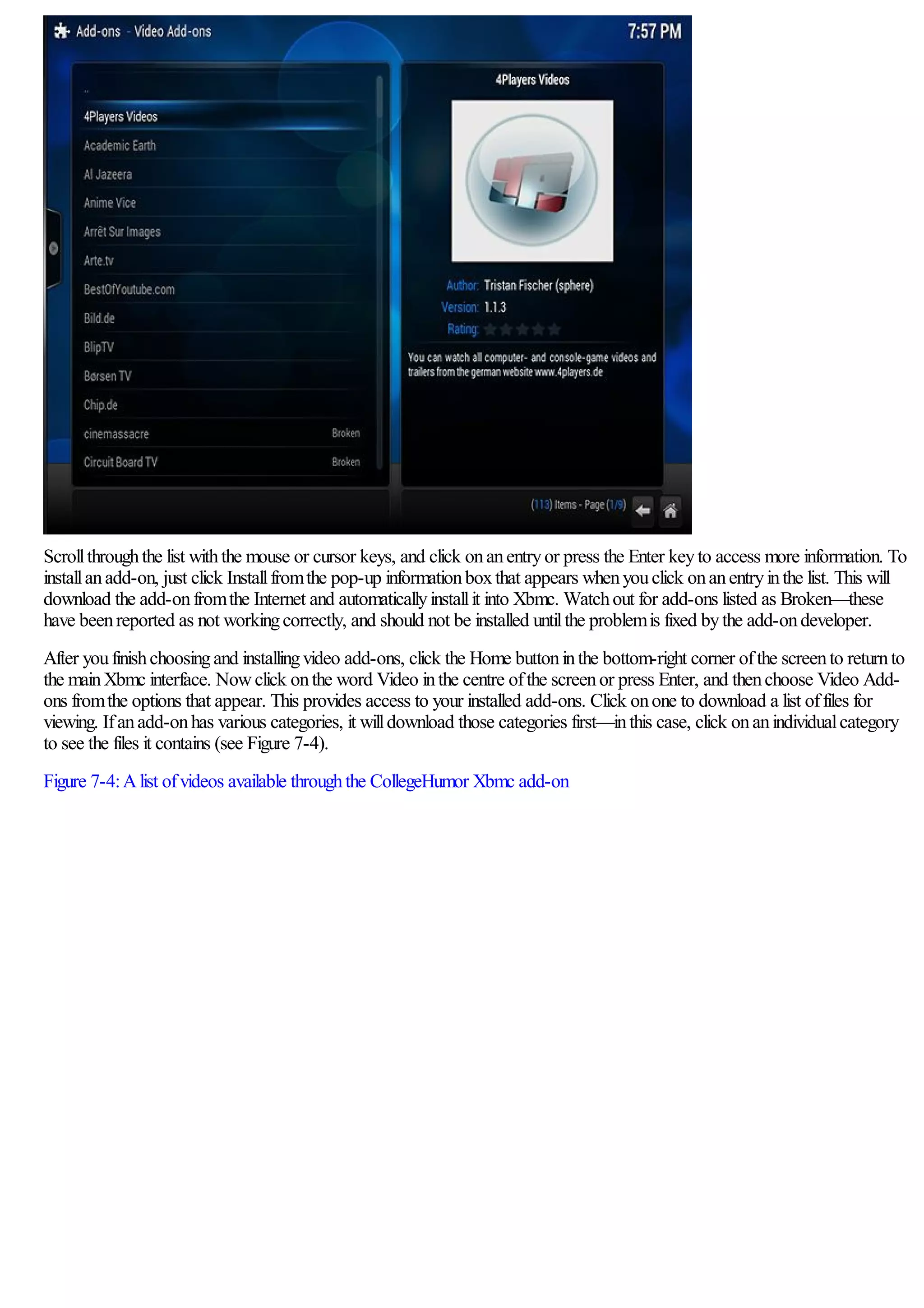 Scrollthroughthe list withthe mouse or cursor keys, and click onanentryor press the Enter keyto access more information. To
installanadd-on, just click Installfromthe pop-up informationboxthat appears whenyouclick onanentryinthe list. This will
download the add-onfromthe Internet and automaticallyinstallit into Xbmc. Watchout for add-ons listed as Broken—these
have beenreported as not workingcorrectly, and should not be installed untilthe problemis fixed bythe add-ondeveloper.
After youfinishchoosingand installingvideo add-ons, click the Home buttoninthe bottom-right corner ofthe screento returnto
the mainXbmc interface. Nowclick onthe word Video inthe centre ofthe screenor press Enter, and thenchoose Video Add-
ons fromthe options that appear. This provides access to your installed add-ons. Click onone to download a list offiles for
viewing. Ifanadd-onhas various categories, it willdownload those categories first—inthis case, click onanindividualcategory
to see the files it contains (see Figure 7-4).
Figure 7-4:Alist ofvideos available throughthe CollegeHumor Xbmc add-on
 