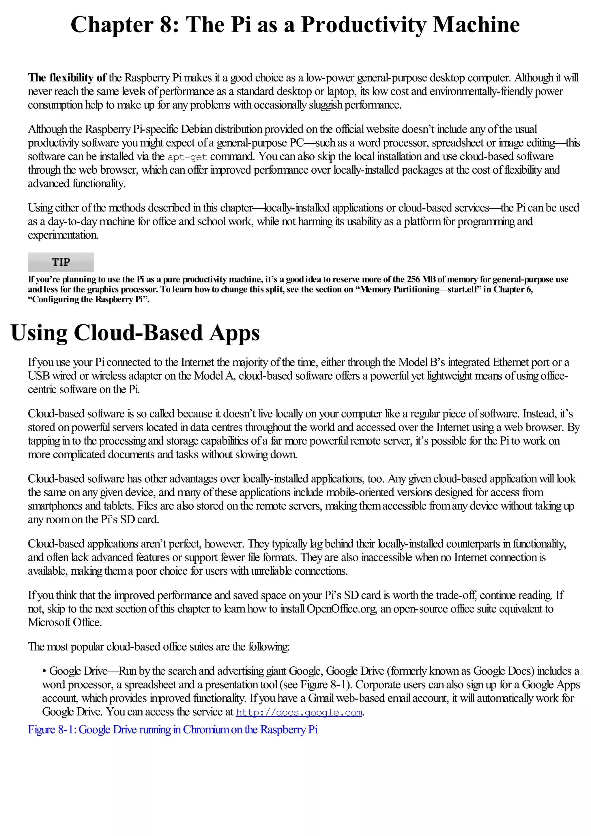 Chapter 8: The Pi as a Productivity Machine
The flexibility of the RaspberryPimakes it a good choice as a low-power general-purpose desktop computer. Althoughit will
never reachthe same levels ofperformance as a standard desktop or laptop, its lowcost and environmentally-friendlypower
consumptionhelp to make up for anyproblems withoccasionallysluggishperformance.
Althoughthe RaspberryPi-specific Debiandistributionprovided onthe officialwebsite doesn’t include anyofthe usual
productivitysoftware youmight expect ofa general-purpose PC—suchas a word processor, spreadsheet or image editing—this
software canbe installed via the apt-get command. Youcanalso skip the localinstallationand use cloud-based software
throughthe web browser, whichcanoffer improved performance over locally-installed packages at the cost offlexibilityand
advanced functionality.
Usingeither ofthe methods described inthis chapter—locally-installed applications or cloud-based services—the Picanbe used
as a day-to-daymachine for office and schoolwork, while not harmingits usabilityas a platformfor programmingand
experimentation.
If you’re planning to use the Pi as a pure productivity machine, it’s a goodidea to reserve more of the 256 MBof memory forgeneral-purpose use
andless forthe graphics processor. To learn howto change this split, see the section on “Memory Partitioning—start.elf” in Chapter6,
“Configuring the Raspberry Pi”.
Using Cloud-Based Apps
Ifyouuse your Piconnected to the Internet the majorityofthe time, either throughthe ModelB’s integrated Ethernet port or a
USBwired or wireless adapter onthe ModelA, cloud-based software offers a powerfulyet lightweight means ofusingoffice-
centric software onthe Pi.
Cloud-based software is so called because it doesn’t live locallyonyour computer like a regular piece ofsoftware. Instead, it’s
stored onpowerfulservers located indata centres throughout the world and accessed over the Internet usinga web browser. By
tappinginto the processingand storage capabilities ofa far more powerfulremote server, it’s possible for the Pito work on
more complicated documents and tasks without slowingdown.
Cloud-based software has other advantages over locally-installed applications, too. Anygivencloud-based applicationwilllook
the same onanygivendevice, and manyofthese applications include mobile-oriented versions designed for access from
smartphones and tablets. Files are also stored onthe remote servers, makingthemaccessible fromanydevice without takingup
anyroomonthe Pi’s SDcard.
Cloud-based applications aren’t perfect, however. Theytypicallylagbehind their locally-installed counterparts infunctionality,
and oftenlack advanced features or support fewer file formats. Theyare also inaccessible whenno Internet connectionis
available, makingthema poor choice for users withunreliable connections.
Ifyouthink that the improved performance and saved space onyour Pi’s SDcard is worththe trade-off, continue reading. If
not, skip to the next sectionofthis chapter to learnhowto installOpenOffice.org, anopen-source office suite equivalent to
Microsoft Office.
The most popular cloud-based office suites are the following:
• Google Drive—Runbythe searchand advertisinggiant Google, Google Drive (formerlyknownas Google Docs) includes a
word processor, a spreadsheet and a presentationtool(see Figure 8-1). Corporate users canalso signup for a Google Apps
account, whichprovides improved functionality. Ifyouhave a Gmailweb-based emailaccount, it willautomaticallywork for
Google Drive. Youcanaccess the service at http://docs.google.com.
Figure 8-1:Google Drive runninginChromiumonthe RaspberryPi
 