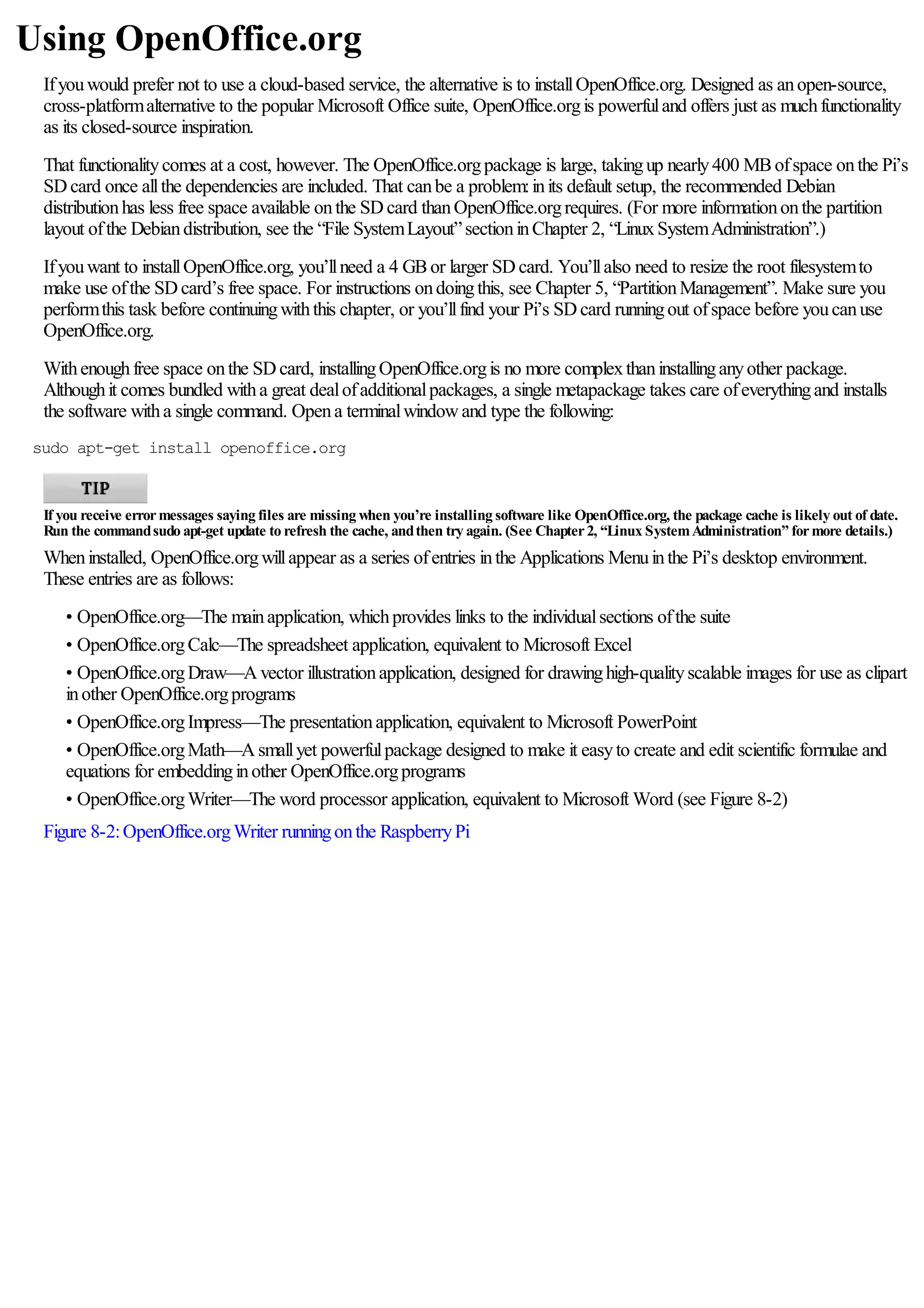 Using OpenOffice.org
Ifyouwould prefer not to use a cloud-based service, the alternative is to installOpenOffice.org. Designed as anopen-source,
cross-platformalternative to the popular Microsoft Office suite, OpenOffice.orgis powerfuland offers just as muchfunctionality
as its closed-source inspiration.
That functionalitycomes at a cost, however. The OpenOffice.orgpackage is large, takingup nearly400 MBofspace onthe Pi’s
SDcard once allthe dependencies are included. That canbe a problem:inits default setup, the recommended Debian
distributionhas less free space available onthe SDcard thanOpenOffice.orgrequires. (For more informationonthe partition
layout ofthe Debiandistribution, see the “File SystemLayout”sectioninChapter 2, “LinuxSystemAdministration”.)
Ifyouwant to installOpenOffice.org, you’llneed a 4 GBor larger SDcard. You’llalso need to resize the root filesystemto
make use ofthe SDcard’s free space. For instructions ondoingthis, see Chapter 5, “PartitionManagement”. Make sure you
performthis task before continuingwiththis chapter, or you’llfind your Pi’s SDcard runningout ofspace before youcanuse
OpenOffice.org.
Withenoughfree space onthe SDcard, installingOpenOffice.orgis no more complexthaninstallinganyother package.
Althoughit comes bundled witha great dealofadditionalpackages, a single metapackage takes care ofeverythingand installs
the software witha single command. Opena terminalwindowand type the following:
sudo apt-get install openoffice.org
If you receive errormessages saying files are missing when you’re installing software like OpenOffice.org, the package cache is likely out of date.
Run the commandsudo apt-get update to refresh the cache, andthen try again. (See Chapter2, “Linux SystemAdministration” formore details.)
Wheninstalled, OpenOffice.orgwillappear as a series ofentries inthe Applications Menuinthe Pi’s desktop environment.
These entries are as follows:
• OpenOffice.org—The mainapplication, whichprovides links to the individualsections ofthe suite
• OpenOffice.orgCalc—The spreadsheet application, equivalent to Microsoft Excel
• OpenOffice.orgDraw—Avector illustrationapplication, designed for drawinghigh-qualityscalable images for use as clipart
inother OpenOffice.orgprograms
• OpenOffice.orgImpress—The presentationapplication, equivalent to Microsoft PowerPoint
• OpenOffice.orgMath—Asmallyet powerfulpackage designed to make it easyto create and edit scientific formulae and
equations for embeddinginother OpenOffice.orgprograms
• OpenOffice.orgWriter—The word processor application, equivalent to Microsoft Word (see Figure 8-2)
Figure 8-2:OpenOffice.orgWriter runningonthe RaspberryPi
 