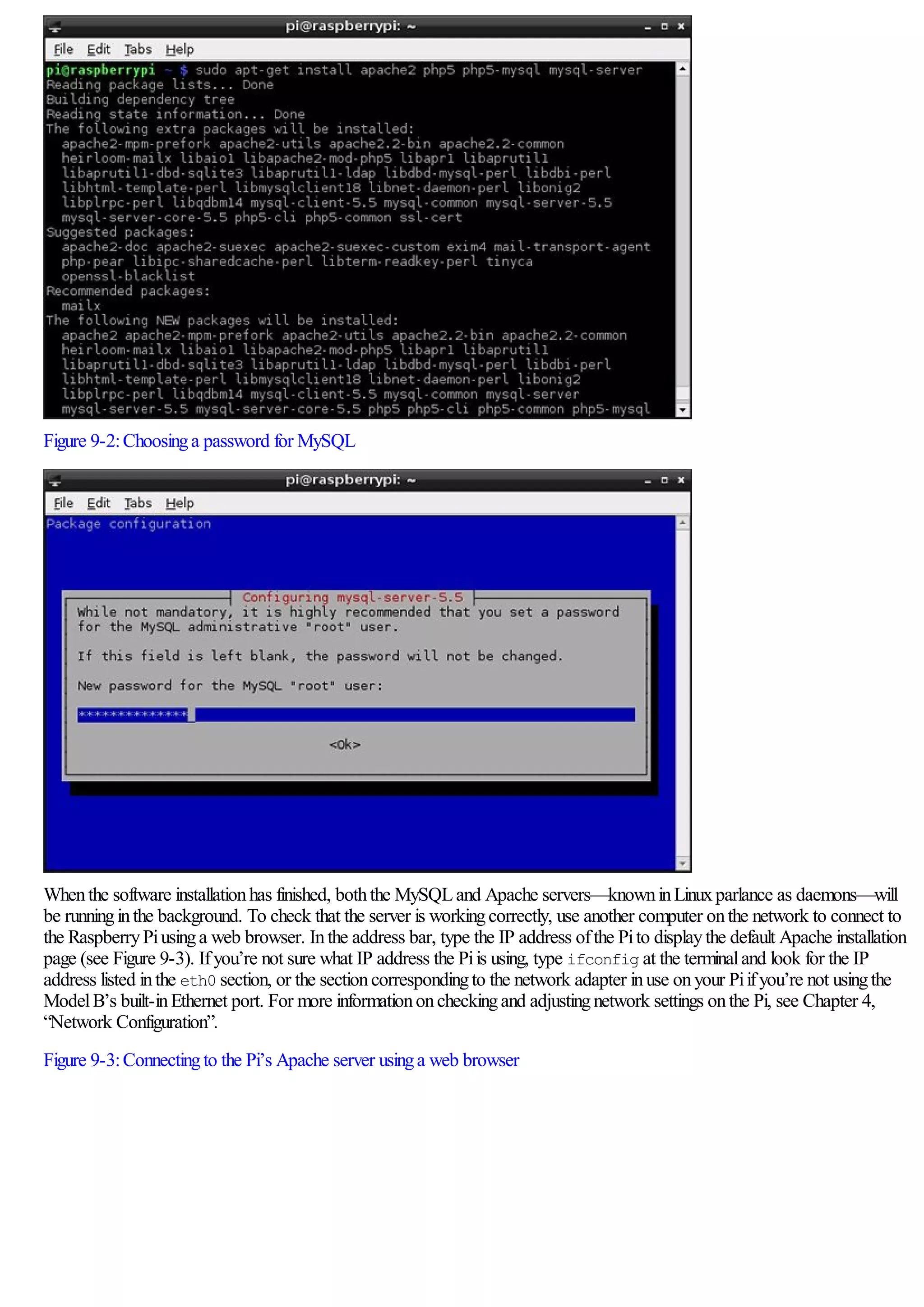 Figure 9-2:Choosinga password for MySQL
Whenthe software installationhas finished, boththe MySQLand Apache servers—knowninLinuxparlance as daemons—will
be runninginthe background. To check that the server is workingcorrectly, use another computer onthe network to connect to
the RaspberryPiusinga web browser. Inthe address bar, type the IP address ofthe Pito displaythe default Apache installation
page (see Figure 9-3). Ifyou’re not sure what IP address the Piis using, type ifconfig at the terminaland look for the IP
address listed inthe eth0 section, or the sectioncorrespondingto the network adapter inuse onyour Piifyou’re not usingthe
ModelB’s built-inEthernet port. For more informationoncheckingand adjustingnetwork settings onthe Pi, see Chapter 4,
“Network Configuration”.
Figure 9-3:Connectingto the Pi’s Apache server usinga web browser
 