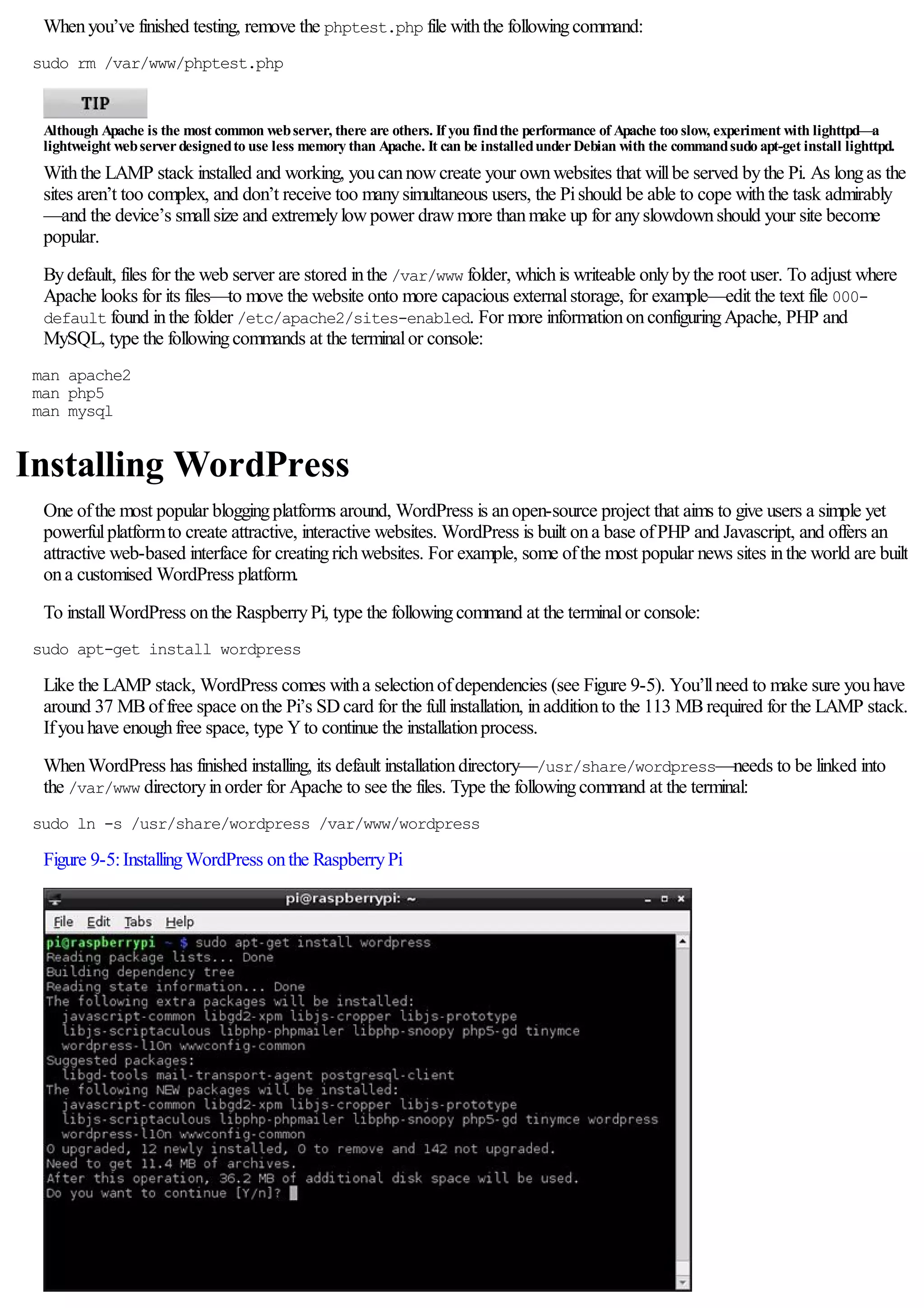 Whenyou’ve finished testing, remove the phptest.php file withthe followingcommand:
sudo rm /var/www/phptest.php
Although Apache is the most common webserver, there are others. If you findthe performance of Apache too slow, experiment with lighttpd—a
lightweight webserverdesignedto use less memory than Apache. It can be installedunderDebian with the commandsudo apt-get install lighttpd.
Withthe LAMP stack installed and working, youcannowcreate your ownwebsites that willbe served bythe Pi. As longas the
sites aren’t too complex, and don’t receive too manysimultaneous users, the Pishould be able to cope withthe task admirably
—and the device’s smallsize and extremelylowpower drawmore thanmake up for anyslowdownshould your site become
popular.
Bydefault, files for the web server are stored inthe /var/www folder, whichis writeable onlybythe root user. To adjust where
Apache looks for its files—to move the website onto more capacious externalstorage, for example—edit the text file 000-
default found inthe folder /etc/apache2/sites-enabled. For more informationonconfiguringApache, PHP and
MySQL, type the followingcommands at the terminalor console:
man apache2
man php5
man mysql
Installing WordPress
One ofthe most popular bloggingplatforms around, WordPress is anopen-source project that aims to give users a simple yet
powerfulplatformto create attractive, interactive websites. WordPress is built ona base ofPHP and Javascript, and offers an
attractive web-based interface for creatingrichwebsites. For example, some ofthe most popular news sites inthe world are built
ona customised WordPress platform.
To installWordPress onthe RaspberryPi, type the followingcommand at the terminalor console:
sudo apt-get install wordpress
Like the LAMP stack, WordPress comes witha selectionofdependencies (see Figure 9-5). You’llneed to make sure youhave
around 37 MBoffree space onthe Pi’s SDcard for the fullinstallation, inadditionto the 113 MBrequired for the LAMP stack.
Ifyouhave enoughfree space, type Yto continue the installationprocess.
WhenWordPress has finished installing, its default installationdirectory—/usr/share/wordpress—needs to be linked into
the /var/www directoryinorder for Apache to see the files. Type the followingcommand at the terminal:
sudo ln -s /usr/share/wordpress /var/www/wordpress
Figure 9-5:InstallingWordPress onthe RaspberryPi
 