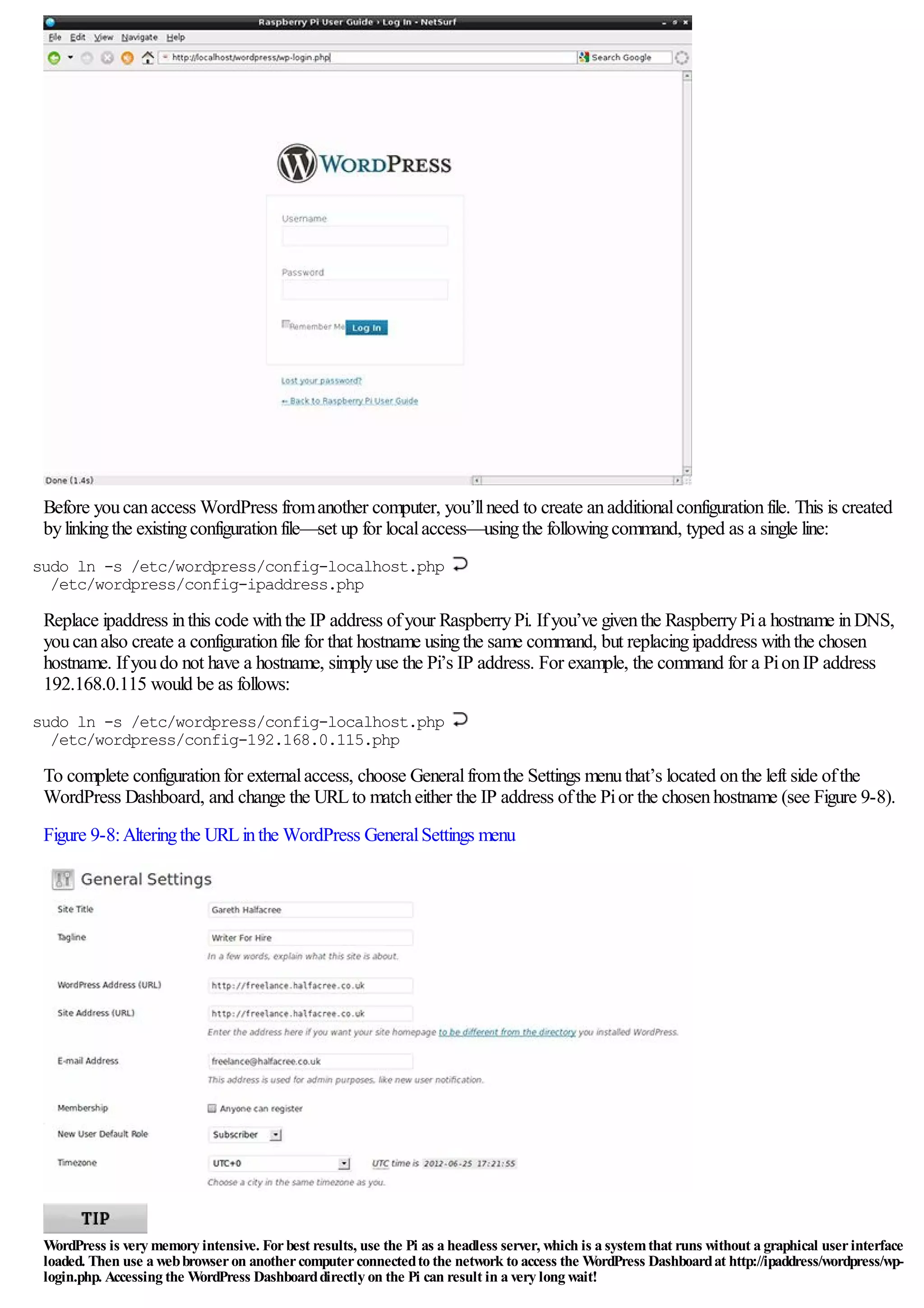 Before youcanaccess WordPress fromanother computer, you’llneed to create anadditionalconfigurationfile. This is created
bylinkingthe existingconfigurationfile—set up for localaccess—usingthe followingcommand, typed as a single line:
sudo ln -s /etc/wordpress/config-localhost.php
/etc/wordpress/config-ipaddress.php
Replace ipaddress inthis code withthe IP address ofyour RaspberryPi. Ifyou’ve giventhe RaspberryPia hostname inDNS,
youcanalso create a configurationfile for that hostname usingthe same command, but replacingipaddress withthe chosen
hostname. Ifyoudo not have a hostname, simplyuse the Pi’s IP address. For example, the command for a PionIP address
192.168.0.115 would be as follows:
sudo ln -s /etc/wordpress/config-localhost.php
/etc/wordpress/config-192.168.0.115.php
To complete configurationfor externalaccess, choose Generalfromthe Settings menuthat’s located onthe left side ofthe
WordPress Dashboard, and change the URLto matcheither the IP address ofthe Pior the chosenhostname (see Figure 9-8).
Figure 9-8:Alteringthe URLinthe WordPress GeneralSettings menu
WordPress is very memory intensive. Forbest results, use the Pi as a headless server, which is a systemthat runs without a graphical userinterface
loaded. Then use a webbrowseron anothercomputerconnectedto the network to access the WordPress Dashboardat http://ipaddress/wordpress/wp-
login.php. Accessing the WordPress Dashboarddirectly on the Pi can result in a very long wait!
 
