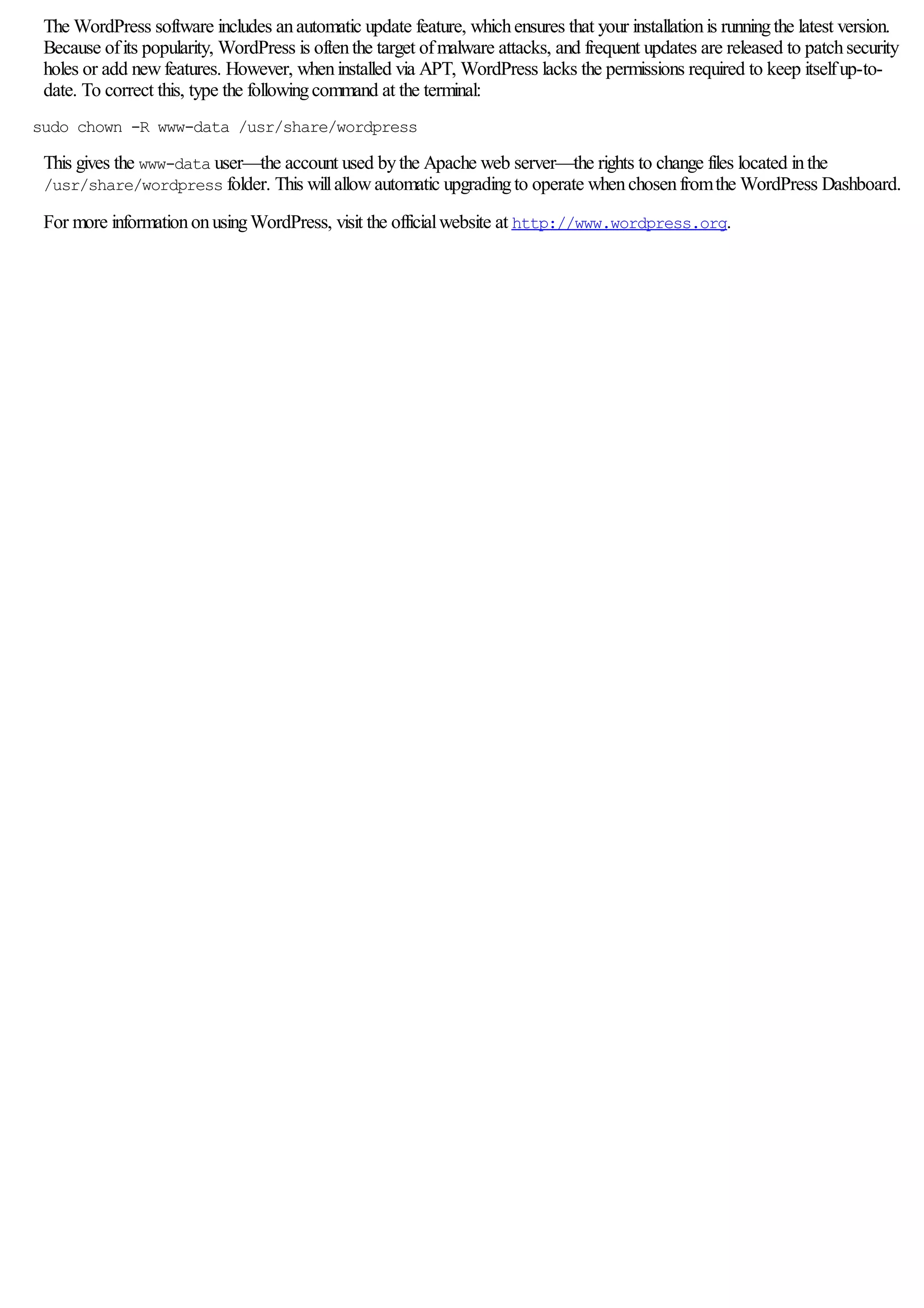 The WordPress software includes anautomatic update feature, whichensures that your installationis runningthe latest version.
Because ofits popularity, WordPress is oftenthe target ofmalware attacks, and frequent updates are released to patchsecurity
holes or add newfeatures. However, wheninstalled via APT, WordPress lacks the permissions required to keep itselfup-to-
date. To correct this, type the followingcommand at the terminal:
sudo chown -R www-data /usr/share/wordpress
This gives the www-data user—the account used bythe Apache web server—the rights to change files located inthe
/usr/share/wordpress folder. This willallowautomatic upgradingto operate whenchosenfromthe WordPress Dashboard.
For more informationonusingWordPress, visit the officialwebsite at http://www.wordpress.org.
 