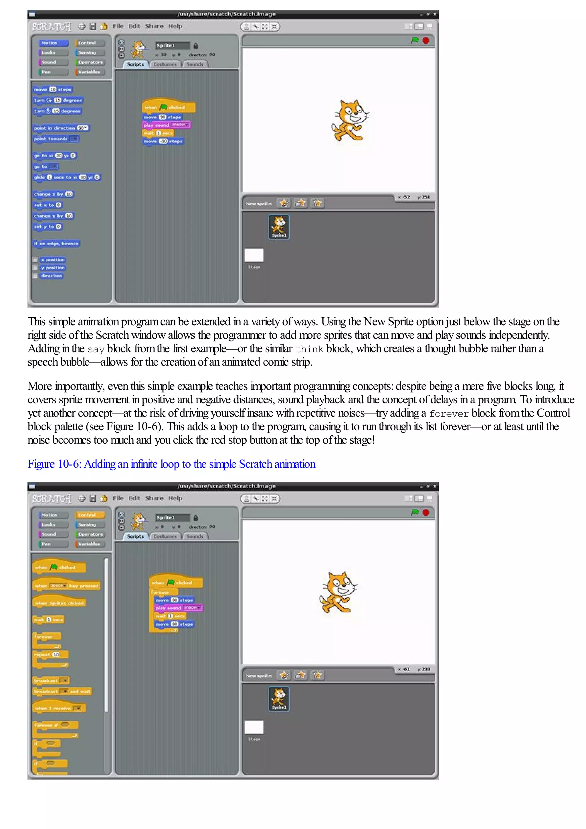 This simple animationprogramcanbe extended ina varietyofways. Usingthe NewSprite optionjust belowthe stage onthe
right side ofthe Scratchwindowallows the programmer to add more sprites that canmove and playsounds independently.
Addinginthe say block fromthe first example—or the similar think block, whichcreates a thought bubble rather thana
speechbubble—allows for the creationofananimated comic strip.
More importantly, eventhis simple example teaches important programmingconcepts:despite beinga mere five blocks long, it
covers sprite movement inpositive and negative distances, sound playback and the concept ofdelays ina program. To introduce
yet another concept—at the risk ofdrivingyourselfinsane withrepetitive noises—tryaddinga forever block fromthe Control
block palette (see Figure 10-6). This adds a loop to the program, causingit to runthroughits list forever—or at least untilthe
noise becomes too muchand youclick the red stop buttonat the top ofthe stage!
Figure 10-6:Addinganinfinite loop to the simple Scratchanimation
 