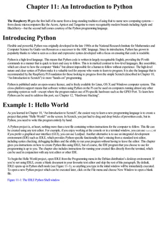 Chapter 11: An Introduction to Python
The Raspberry Pi gets the first halfofits name froma long-standingtraditionofusingfruit to name newcomputingsystems—
fromclassic microcomputers like the Acorn, Apricot and Tangerine to more recognisablymodernbrands includingApple and
BlackBerry—but the second halfcomes courtesyofthe Pythonprogramminglanguage.
Introducing Python
Flexible and powerful, Pythonwas originallydeveloped inthe late 1980s at the NationalResearchInstitute for Mathematics and
Computer Science byGuido vanRossumas a successor to the ABC language. Since its introduction, Pythonhas grownin
popularitythanks to what is seenas a clear and expressive syntaxdeveloped witha focus onensuringthat code is readable.
Pythonis a high-levellanguage. This means that Pythoncode is writteninlargelyrecognisable English, providingthe Piwith
commands ina manner that is quick to learnand easyto follow. This is inmarked contrast to low-levellanguages, like assembler,
whichare closer to howthe computer “thinks”but almost impossible for a humanto followwithout experience. The high-level
nature and clear syntaxofPythonmake it a valuable toolfor anyone who wants to learnto program. It is also the language that is
recommended bythe RaspberryPiFoundationfor those lookingto progress fromthe simple Scratch(described inChapter 10,
“AnIntroductionto Scratch”) to more “hands-on”programming.
Pythonis published under anopen-source licence, and is freelyavailable for Linux, OS Xand Windows computer systems. This
cross-platformsupport means that software writtenusingPythononthe Picanbe used oncomputers runningalmost anyother
operatingsystemas well—except where the programmakes use ofPi-specific hardware suchas the GPIO Port. To learnhow
Pythoncanbe used to address this port, see Chapter 12, “Hardware Hacking”.
Example 1: Hello World
As youlearned inChapter 10, “AnIntroductionto Scratch”, the easiest wayto learna newprogramminglanguage is to create a
project that prints “Hello World!”onthe screen. InScratch, youjust had to dragand drop bricks ofprewrittencode, but in
Python, youneed to write this programentirelybyhand.
APythonproject is, at heart, nothingmore thana text file containingwritteninstructions for the computer to follow. This file can
be created usinganytext editor. For example, ifyouenjoyworkingat the console or ina terminalwindow, youcanuse nano; or
ifyouprefer a graphicaluser interface (GUI), youcanuse Leafpad. Another alternative is to use anintegrated development
environment (IDE) suchas IDLE, whichprovides Python-specific functionalitythat’s missingfroma standard text editor,
includingsyntaxchecking, debuggingfacilities and the abilityto runyour programwithout havingto leave the editor. This chapter
gives youinstructions onhowto create Pythonfiles usingIDLE, but ofcourse, the IDEprogramthat youchoose to use for
programmingis up to you. The chapter also includes instructions for runningyour created files directlyfromthe terminal, which
canbe used inconjunctionwithanytext editor or other IDE.
To beginthe Hello World project, openIDLEfromthe Programmingmenuinthe Debiandistribution’s desktop environment. If
you’re not usingIDLE, create a blank document inyour favourite text editor and skip the rest ofthis paragraph. Bydefault,
IDLEopens up inPythonshellmode (see Figure 11-1), so anythingyoutype inthe initialwindowwillbe immediatelyexecuted.
To opena newPythonproject whichcanbe executed later, click onthe File menuand choose NewWindowto opena blank
file.
Figure 11-1:The IDLEPythonShellwindow
 