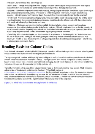 yours didn’t, buya separate stand-and-sponge set.
• Side Cutters—Through-hole components have longlegs, whichare left stickingout after you’ve soldered theminplace.
Side cutters allowyouto cleanlyand quicklytrimthese excess legs without damagingthe solder joint.
• Tweezers—Electronics components canbe smalland fiddly, and a good pair oftweezers is invaluable. Ifyou’re thinkingof
usingsurface-mount components, instead ofthe easier-to-solder through-hole components, tweezers are anabsolute
necessity—without tweezers, you’llburnyour fingers ifyoutryto hold the component and solder it at the same time!
• Work Stand—Commonlyreferred to as helpinghands, these are weighted stands withclamps or clips that hold the itemto
be soldered inplace. Some work stands include anintegrated magnifyingglass for delicate work, while the most expensive
work stands add a light to help illuminate the work area.
• Multimeter—Multimeters are test meters that have multiple functions includingvoltage, resistance and capacitance
measurement, alongwithcontinuitytestingfor findingbreaks incircuits. Althougha multimeter is not anabsolute necessity, it
canbe extremelyusefulfor diagnosingissues withcircuits. Professionalmultimeter units canbe quite expensive, but a simple
modelis fairlyinexpensive and is a sound investment for anyone gettingstarted inelectronics.
• DesolderingWick—Mistakes happen, but theydon’t have to be permanent. Adesolderingwick is a braided metaltape
that canbe placed over a solder joint and heated, pullingthe solder awayfromthe component and into the wick. With
practice, it’s possible to use a desolderingwick to salvage components fromdiscarded electronic equipment—a handyway
to gather commoncomponents cheaply.
Reading Resistor Colour Codes
Most electronic components are clearlylabelled. For example, capacitors willhave their capacitance, measured infarads, printed
directlyonthem, while crystals willhave their frequencylikewise marked.
The major exceptionis a resistor, whichtypicallyhas no writingonits surface. Instead, the resistance value inohms is calculated
fromthe colour bands that adornthe resistor’s surface. Learningto decode these bands is animportant skillfor a hardware
hacker to learn, because once a resister is removed fromits packaging, the onlywayto figure out its value is to use a multimeter,
whichis anawkward and slowmeasuringtoolfor this particular job.
Thankfully, the resistor colour codes followa logicalpattern. Figure 12-1 shows a typicalfour-band resistor. Ahigh-resolution
colour versionofthis diagramis available onthe RaspberryPiUser Guide website at
http://www.wiley.com/go/raspberrypiuserguide. The first two bands are assigned a colour that equates to a resistance
value inohms. The third band is the multiplier, bywhichthe first two numbers are multiplied to arrive at the actualresistance
value. The finalband indicates the tolerance ofthe resistor, or howaccurate it is. Aresistor witha lower tolerance willbe closer
to its marked value thana resistor witha higher tolerance, but you’llpaymore for the component.
Figure 12-1:Afour-band resistor and the decodingtable for its colour code
 