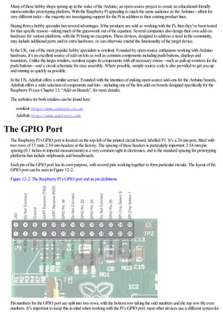 Manyofthese hobbyshops sprangup inthe wake ofthe Arduino, anopen-source project to create aneducational-friendly
microcontroller prototypingplatform. Withthe RaspberryPiappealingto muchthe same audience as the Arduino—albeit for
verydifferent tasks—the majorityare investigatingsupport for the Piinadditionto their existingproduct lines.
Buyingfroma hobbyspecialist has severaladvantages. Ifthe products are sold as workingwiththe Pi, thenthey’ve beentested
for that specific reason—takingmuchofthe guesswork out ofthe equation. Severalcompanies also designtheir ownadd-on
hardware for various platforms, withthe Pibeingno exception. These devices, designed to address a need inthe community,
mayinclude additionalports and/or extra hardware, or canotherwise extend the functionalityofthe target device.
Inthe UK, one ofthe most popular hobbyspecialists is oomlout. Founded byopen-source enthusiasts workingwithArduino
hardware, it’s anexcellent source ofadd-onkits as wellas commoncomponents includingpush-buttons, displays and
transistors. Unlike the larger retailers, oomlout equips its components withallnecessaryextras—suchas pull-up resistors for the
push-buttons—and a circuit schematic for easyassembly. Where possible, sample source code is also provided to get youup
and runningas quicklyas possible.
Inthe US, Adafruit offers a similar service. Founded withthe intentionofmakingopen-source add-ons for the Arduino boards,
Adafruit offers a wide selectionofcomponents and kits—includingone ofthe first add-onboards designed specificallyfor the
RaspberryPi(see Chapter 13, “Add-onBoards”, for more details).
The websites for bothretailers canbe found here:
oomlout:http://www.oomlout.co.uk
Adafruit:http://www.adafruit.com
The GPIO Port
The RaspberryPi’s GPIO port is located onthe top-left ofthe printed circuit board, labelled P1. It’s a 26-pinport, fitted with
two rows of13 male 2.54 mmheaders at the factory. The spacingofthese headers is particularlyimportant:2.54 mmpin
spacing(0.1 inches inimperialmeasurements) is a verycommonsight inelectronics, and is the standard spacingfor prototyping
platforms that include stripboards and breadboards.
Eachpinofthe GPIO port has its ownpurpose, withseveralpins workingtogether to formparticular circuits. The layout ofthe
GPIO port canbe seeninFigure 12-2.
Figure 12-2:The RaspberryPi’s GPIO port and its pindefinitions
Pinnumbers for the GPIO port are split into two rows, withthe bottomrowtakingthe odd numbers and the top rowthe even
numbers. It’s important to keep this inmind whenworkingwiththe Pi’s GPIO port:most other devices use a different systemfor
 