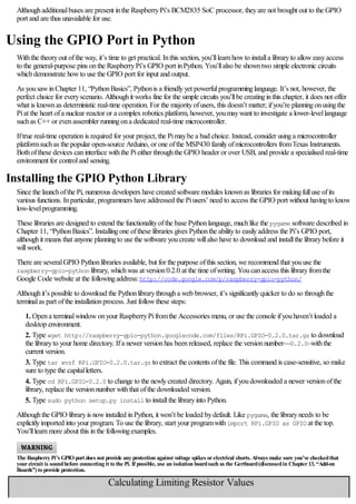 Althoughadditionalbuses are present inthe RaspberryPi’s BCM2835 SoC processor, theyare not brought out to the GPIO
port and are thus unavailable for use.
Using the GPIO Port in Python
Withthe theoryout ofthe way, it’s time to get practical. Inthis section, you’lllearnhowto installa libraryto alloweasyaccess
to the general-purpose pins onthe RaspberryPi’s GPIO port inPython. You’llalso be showntwo simple electronic circuits
whichdemonstrate howto use the GPIO port for input and output.
As yousawinChapter 11, “PythonBasics”, Pythonis a friendlyyet powerfulprogramminglanguage. It’s not, however, the
perfect choice for everyscenario. Althoughit works fine for the simple circuits you’llbe creatinginthis chapter, it does not offer
what is knownas deterministic real-time operation. For the majorityofusers, this doesn’t matter; ifyou’re planningonusingthe
Piat the heart ofa nuclear reactor or a complexrobotics platform, however, youmaywant to investigate a lower-levellanguage
suchas C++ or evenassembler runningona dedicated real-time microcontroller.
Iftrue real-time operationis required for your project, the Pimaybe a bad choice. Instead, consider usinga microcontroller
platformsuchas the popular open-source Arduino, or one ofthe MSP430 familyofmicrocontrollers fromTexas Instruments.
Bothofthese devices caninterface withthe Pieither throughthe GPIO header or over USB, and provide a specialised real-time
environment for controland sensing.
Installing the GPIO Python Library
Since the launchofthe Pi, numerous developers have created software modules knownas libraries for makingfulluse ofits
various functions. Inparticular, programmers have addressed the Piusers’ need to access the GPIO port without havingto know
low-levelprogramming.
These libraries are designed to extend the functionalityofthe base Pythonlanguage, muchlike the pygame software described in
Chapter 11, “PythonBasics”. Installingone ofthese libraries gives Pythonthe abilityto easilyaddress the Pi’s GPIO port,
althoughit means that anyone planningto use the software youcreate willalso have to download and installthe librarybefore it
willwork.
There are severalGPIO Pythonlibraries available, but for the purpose ofthis section, we recommend that youuse the
raspberry-gpio-python library, whichwas at version0.2.0 at the time ofwriting. Youcanaccess this libraryfromthe
Google Code website at the followingaddress:http://code.google.com/p/raspberry-gpio-python/
Althoughit’s possible to download the Pythonlibrarythrougha web browser, it’s significantlyquicker to do so throughthe
terminalas part ofthe installationprocess. Just followthese steps:
1. Opena terminalwindowonyour RaspberryPifromthe Accessories menu, or use the console ifyouhaven’t loaded a
desktop environment.
2. Type wget http://raspberry-gpio-python.googlecode.com/files/RPi.GPIO-0.2.0.tar.gz to download
the libraryto your home directory. Ifa newer versionhas beenreleased, replace the versionnumber—0.2.0—withthe
current version.
3. Type tar xvzf RPi.GPIO-0.2.0.tar.gz to extract the contents ofthe file. This command is case-sensitive, so make
sure to type the capitalletters.
4. Type cd RPi.GPIO-0.2.0 to change to the newlycreated directory. Again, ifyoudownloaded a newer versionofthe
library, replace the versionnumber withthat ofthe downloaded version.
5. Type sudo python setup.py install to installthe libraryinto Python.
Althoughthe GPIO libraryis nowinstalled inPython, it won’t be loaded bydefault. Like pygame, the libraryneeds to be
explicitlyimported into your program. To use the library, start your programwithimport RPi.GPIO as GPIO at the top.
You’lllearnmore about this inthe followingexamples.
The Raspberry Pi’s GPIO port does not provide any protection against voltage spikes orelectrical shorts. Always make sure you’ve checkedthat
yourcircuit is soundbefore connecting it to the Pi. If possible, use an isolation boardsuch as the Gertboard(discussedin Chapter13, “Add-on
Boards”) to provide protection.
Calculating Limiting Resistor Values
An LED needs acurrent limitingresistor to protect it fromburningout. Without aresistor, an LED will likely only work for ashort timebeforefailingand
 